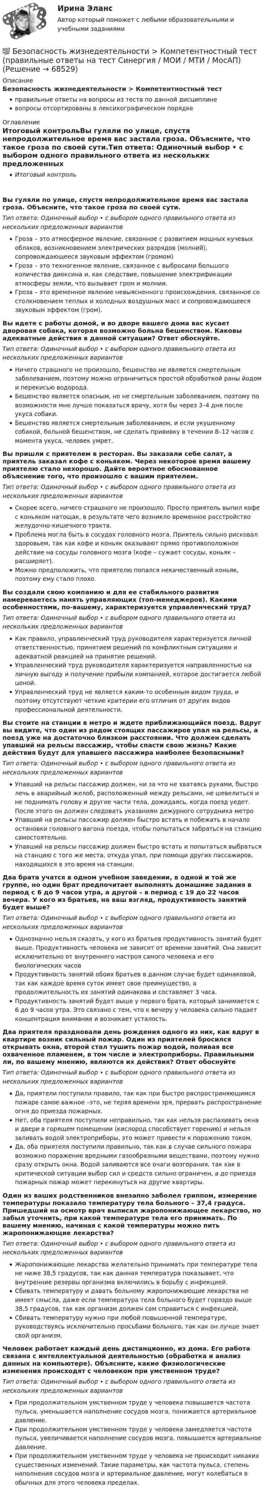      
            Описание
            Безопасность жизнедеятельности > Компетентностный тестправильные ответы на вопросы из теста по данной дисциплиневопросы отсортированы в лексикографическом порядке 
            Оглавление
            Итоговый контрольВы гуляли по улице, спустя непродолжительное время вас застала гроза. Объясните, что такое гроза по своей сути.Тип ответа: Одиночный выбор • с выбором одного правильного ответа из нескольких предложенных вариантовГроза – это атмосферное явление, связанное с развитием мощных кучевых облаков, возникновением электрических разрядов (молний), сопровождающееся звуковым эффектом (громом)Гроза – это техногенное явление, связанное с выбросами большого количества диоксина и, как следствие, повышение электрификации атмосферы земли, что вызывает гром и молнии.Гроза – это временное явление невыясненного происхождения, связанное со столкновением теплых и холодных воздушных масс и сопровождающееся звуковым эффектом (гром).Вы идете с работы домой, и во дворе вашего дома вас кусает дворовая собака, которая возможно больна бешенством. Каковы адекватные действия в данной ситуации? Ответ обоснуйте.Тип ответа: Одиночный выбор • с выбором одного правильного ответа из нескольких предложенных вариантовНичего страшного не произошло, бешенство не является смертельным заболеванием, поэтому можно ограничиться простой обработкой раны йодом и перекисью водорода.Бешенство является опасным, но не смертельным заболеванием, поэтому по возможности мне лучше показаться врачу, хотя бы через 3–4 дня после укуса собаки.Бешенство является смертельным заболеванием, и если укушенному собакой, больной бешенством, не сделать прививку в течении 8–12 часов с момента укуса, человек умрет.Вы пришли с приятелем в ресторан. Вы заказали себе салат, а приятель заказал кофе с коньяком. Через некоторое время вашему приятелю стало нехорошо. Дайте вероятное обоснованное объяснение того, что произошло с вашим приятелем.Тип ответа: Одиночный выбор • с выбором одного правильного ответа из нескольких предложенных вариантовСкорее всего, ничего страшного не произошло. Просто приятель выпил кофе с коньяком натощак, в результате чего возникло временное расстройство желудочно-кишечного тракта.Проблема могла быть в сосудах головного мозга. Приятель сильно рисковал здоровьем, так как кофе и коньяк оказывают прямо противоположное действие на сосуды головного мозга (кофе – сужает сосуды, коньяк – расширяет).Можно предположить, что приятелю попался некачественный коньяк, поэтому ему стало плохо.Вы создали свою компанию и для ее стабильного развития намереваетесь нанять управляющих (топ-менеджеров). Какими особенностями, по-вашему, характеризуется управленческий труд?Тип ответа: Одиночный выбор • с выбором одного правильного ответа из нескольких предложенных вариантовКак правило, управленческий труд руководителя характеризуется личной ответственностью, принятием решений по конфликтным ситуациям и адекватной реакцией на принятие решений.Управленческий труд руководителя характеризуется направленностью на личную выгоду и получение прибыли компанией, которое достигается любой ценой.Управленческий труд не является каким-то особенным видом труда, и поэтому отсутствуют четкие критерии его отличия от других видов профессиональной деятельности.Вы стоите на станции в метро и ждете приближающийся поезд. Вдруг вы видите, что один из рядом стоящих пассажиров упал на рельсы, а поезд уже на достаточно близком расстоянии. Что должен сделать упавший на рельсы пассажир, чтобы спасти свою жизнь? Какие действия будут для упавшего пассажира наиболее безопасными?Тип ответа: Одиночный выбор • с выбором одного правильного ответа из нескольких предложенных вариантовУпавший на рельсы пассажир должен, ни за что не хватаясь руками, быстро лечь в аварийный желоб, расположенный между рельсами, не шевелиться и не поднимать голову и другие части тела, дожидаясь, когда поезд уедет. После этого он должен следовать указаниям дежурного сотрудника метроУпавший на рельсы пассажир должен быстро встать и побежать в начало остановки головного вагона поезда, чтобы попытаться забраться на станцию самостоятельно.Упавший на рельсы пассажир должен быстро встать и попытаться выбраться на станцию с того же места, откуда упал, при помощи других пассажиров, находящихся в это время на станции.Два брата учатся в одном учебном заведении, в одной и той же группе, но один брат предпочитает выполнять домашние задания в период с 6 до 9 часов утра, а другой – в период с 19 до 22 часов вечера. У кого из братьев, на ваш взгляд, продуктивность занятий будет выше?Тип ответа: Одиночный выбор • с выбором одного правильного ответа из нескольких предложенных вариантовОднозначно нельзя сказать, у кого из братьев продуктивность занятий будет выше. Продуктивность человека не зависит от времени занятий. Она зависит исключительно от внутреннего настроя самого человека и его биологических часовПродуктивность занятий обоих братьев в данном случае будет одинаковой, так как каждое время суток имеет свое преимущество, а продолжительность их занятий одинакова и составляет 3 часа.Продуктивность занятий будет выше у первого брата, который занимается с 6 до 9 часов утра. Это связано с тем, что к вечеру у человека сильно падает концентрация внимания и возникает усталость.Два приятеля праздновали день рождения одного из них, как вдруг в квартире возник сильный пожар. Один из приятелей бросился открывать окна, второй стал тушить пожар водой, поливая все охваченное пламенем, в том числе и электроприборы. Правильными ли, по вашему мнению, являются их действия? Ответ обоснуйтеТип ответа: Одиночный выбор • с выбором одного правильного ответа из нескольких предложенных вариантовДа, приятели поступили правило, так как при быстро распространяющимся пожаре самое важное –это, не теряя времени зря, прервать распространение огня до приезда пожарных.Нет, оба приятеля поступили неправильно, так как нельзя распахивать окна и двери в горящем помещении (кислород способствует горению) и нельзя заливать водой электроприборы, это может привести к поражению током.Да, оба приятеля поступили правильно, так как в случае сильного пожара возможно поражение вредными газообразными веществами, поэтому нужно сразу открыть окна. Водой заливаются все очаги возгорания, так как в критической ситуации выбор сил и средств сильно ограничен, а до приезда пожарных пожар может перекинуться на другие квартиры.Один из ваших родственников внезапно заболел гриппом, измерение температуры показало температуру тела больного – 37,4 градуса. Пришедший на осмотр врач выписал жаропонижающее лекарство, но забыл уточнить, при какой температуре тела его принимать. По вашему мнению, начиная с какой температуры можно пить жаропонижающие лекарства?Тип ответа: Одиночный выбор • с выбором одного правильного ответа из нескольких предложенных вариантовЖаропонижающие лекарства желательно принимать при температуре тела не ниже 38,5 градусов, так как данная температура показывает, что внутренние резервы организма включились в борьбу с инфекцией.Сбивать температуру и давать больному жаропонижающие лекарства не имеет смысла, даже если температура тела больного будет гораздо выше 38,5 градусов, так как организм должен сам справиться с инфекцией,Сбивать температуру нужно при любой повышенной температуре, руководствуясь исключительно просьбами больного, так как он лучше знает свой организм.Человек работает каждый день дистанционно, из дома. Его работа связана с интеллектуальной деятельностью (обработка и анализ данных на компьютере). Объясните, какие физиологические изменения происходят с человеком при умственном труде?Тип ответа: Одиночный выбор • с выбором одного правильного ответа из нескольких предложенных вариантовПри продолжительном умственном труде у человека повышается частота пульса, уменьшается наполнение сосудов мозга, понижается артериальное давление.При продолжительном умственном труде у человека замедляется частота пульса, увеличивается наполнение сосудов мозга, повышается артериальное давление.При продолжительном умственном труде у человека не происходит никаких существенных изменений. Такие параметры, как частота пульса, степень наполнения сосудов мозга и артериальное давление, могут колебаться в обычных для этого человека пределах.  
            
            
            Безопасность жизнедеятельности Итоговый тест 3 семестр МАНО 4,77 из 5,00💯 Безопасность жизнедеятельности > Компетентностный тест (правильные ответы на тест Синергия / МОИ / МТИ / МосАП)Безопасность жизнедеятельности Комплексное заданиеБезопасность жизнедеятельности Комплексное заданиеБезопасность жизнедеятельности- Комплексное заданиеБезопасность жизнедеятельности  Комплексное задание  НСПКБезопасность жизнедеятельности  Комплексное задание  НСПКБезопасность жизнедеятельности (ДОУА, ББЛ, СР)Безопасность жизнедеятельности (ДОУА, ББЛ, СР)Безопасность жизнедеятельности (ДОУА, ББЛ, СР) (июль 2022)Безопасность жизнедеятельности (ДОУА, ББЛ, СР) Практическое занятие 2 (Для девушек)Безопасность жизнедеятельности ЗАДАНИЕ №2 НА ТЕМУ «ИЗУЧЕНИЕ МЕТОДОВ И СРЕДСТВ ДОЗИМЕТРИЧЕСКОГО КОНТРОЛЯ РАДИОАКТИВНОГО ЗАРАЖЕНИЯ И ОБЛУЧЕНИЯ» ИМЭС💯 Безопасность жизнедеятельности [итоговая аттестация] (ответы на тесты Синергия / МТИ / МосАП, май 2023)💯 Безопасность жизнедеятельности [итоговая аттестация] (правильные ответы на тест Синергия / МОИ / МТИ / МосАП)