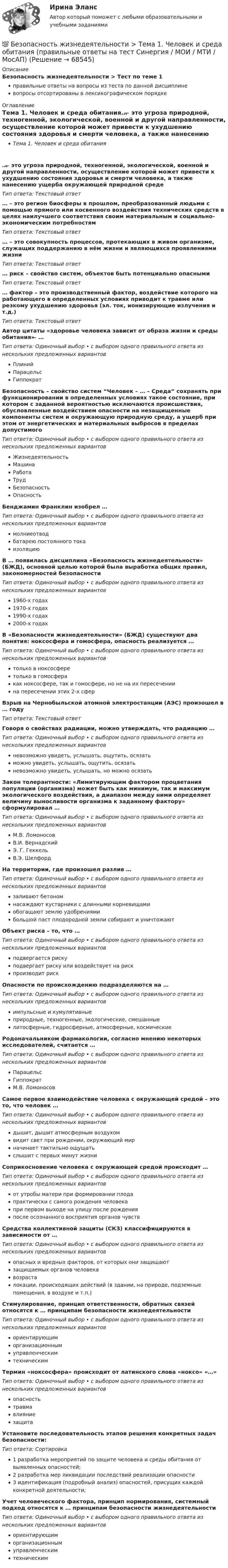      
            Описание
            Безопасность жизнедеятельности > Тест по теме 1правильные ответы на вопросы из теста по данной дисциплиневопросы отсортированы в лексикографическом порядке 
            Оглавление
            Тема 1. Человек и среда обитания… ̶ это угроза природной, техногенной, экологической, военной и другой направленности, осуществление которой может привести к ухудшению состояния здоровья и смерти человека, а также нанесению ущерба окружающей природной средеТип ответа: Текcтовый ответ … – это регион биосферы в прошлом, преобразованный людьми с помощью прямого или косвенного воздействия технических средств в целях наилучшего соответствия своим материальным и социально-экономическим потребностямТип ответа: Текcтовый ответ … – это совокупность процессов, протекающих в живом организме, служащих поддержанию в нём жизни и являющихся проявлениями жизниТип ответа: Текcтовый ответ … риск – свойство систем, объектов быть потенциально опаснымиТип ответа: Текcтовый ответ … фактор – это производственный фактор, воздействие которого на работающего в определенных условиях приводит к травме или резкому ухудшению здоровья (эл. ток, ионизирующие излучения и т.д.)Тип ответа: Текcтовый ответ Автор цитаты «здоровье человека зависит от образа жизни и среды обитания» ̶ …Тип ответа: Одиночный выбор • с выбором одного правильного ответа из нескольких предложенных вариантовПлинийПарацельсГиппократБезопасность – свойство систем “Человек – … – Среда” сохранять при функционировании в определенных условиях такое состояние, при котором с заданной вероятностью исключаются происшествия, обусловленные воздействием опасности на незащищенные компоненты систем и окружающую природную среду, а ущерб при этом от энергетических и материальных выбросов в пределах допустимогоТип ответа: Одиночный выбор • с выбором одного правильного ответа из нескольких предложенных вариантовЖизнедеятельностьМашинаРаботаТрудБезопасностьОпасностьБенджамин Франклин изобрел …Тип ответа: Одиночный выбор • с выбором одного правильного ответа из нескольких предложенных вариантовмолниеотводбатарею постоянного токаизоляциюВ … появилась дисциплина «Безопасность жизнедеятельности» (БЖД), основной целью которой была выработка общих правил, закономерностей безопасностиТип ответа: Одиночный выбор • с выбором одного правильного ответа из нескольких предложенных вариантов1960-х годах1970-х годах1990-х годах2000-х годахВ «Безопасности жизнедеятельности» (БЖД) существуют два понятия: ноксосфера и гомосфера, опасность реализуется …Тип ответа: Одиночный выбор • с выбором одного правильного ответа из нескольких предложенных вариантовтолько в ноксосферетолько в гомосферакак ноксосфере, так и гомосфере, но не на их пересечениина пересечении этих 2-х сферВзрыв на Чернобыльской атомной электростанции (АЭС) произошел в … годуТип ответа: Текcтовый ответ Говоря о свойствах радиации, можно утверждать, что радиацию …Тип ответа: Одиночный выбор • с выбором одного правильного ответа из нескольких предложенных вариантовневозможно увидеть, услышать, ощутить, осязатьможно увидеть, услышать, ощутить, осязатьневозможно увидеть, услышать, но можно осязатьЗакон толерантности: «Лимитирующим фактором процветания популяции (организма) может быть как минимум, так и максимум экологического воздействия, а диапазон между ними определяет величину выносливости организма к заданному фактору» сформулировал …Тип ответа: Одиночный выбор • с выбором одного правильного ответа из нескольких предложенных вариантовМ.В. ЛомоносовВ.И. ВернадскийЭ. Г. ГеккельВ.Э. ШелфордНа территории, где произошел разлив …Тип ответа: Одиночный выбор • с выбором одного правильного ответа из нескольких предложенных вариантовзаливают бетономнасаждают кустарники с длинными корневищамиобогащают землю удобрениямибольшой паст плодородной земли собирают и уничтожаютОбъект риска – то, что …Тип ответа: Одиночный выбор • с выбором одного правильного ответа из нескольких предложенных вариантовподвергается рискуподвергает риску или воздействует на рискпроизводит рискОпасности по происхождению подразделяются на …Тип ответа: Одиночный выбор • с выбором одного правильного ответа из нескольких предложенных вариантовимпульсные и кумулятивныеприродные, техногенные, экологические, смешанныелитосферные, гидросферные, атмосферные, космическиеРодоначальником фармакологии, согласно мнению некоторых исследователей, считается …Тип ответа: Одиночный выбор • с выбором одного правильного ответа из нескольких предложенных вариантовПарацельсГиппократМ.В. ЛомоносовСамое первое взаимодействие человека с окружающей средой – это то, что человек …Тип ответа: Одиночный выбор • с выбором одного правильного ответа из нескольких предложенных вариантовдышит, дышит атмосферным воздухомвидит свет при рождении, окружающий мирначинает тактильно ощущатьслышит с первых минут жизниСоприкосновение человека с окружающей средой происходит …Тип ответа: Одиночный выбор • с выбором одного правильного ответа из нескольких предложенных вариантовот утробы матери при формировании плодапрактически с самого рождения человекапри первом выходе на улицу после рожденияпосле осознанного восприятия органов чувствСредства коллективной защиты (СКЗ) классифицируются в зависимости от …Тип ответа: Одиночный выбор • с выбором одного правильного ответа из нескольких предложенных вариантовопасных и вредных факторов, от которых они защищаютзащищаемых органов человекавозрасталокации, происходящих действий (в здании, на природе, подземные помещения, в воздухе и т.п.)Стимулирование, принцип ответственности, обратных связей относятся к … принципам безопасности жизнедеятельностиТип ответа: Одиночный выбор • с выбором одного правильного ответа из нескольких предложенных вариантовориентирующиморганизационнымуправленческимтехническимТермин «ноксосфера» происходит от латинского слова «ноксо»  «…»Тип ответа: Одиночный выбор • с выбором одного правильного ответа из нескольких предложенных вариантовопасностьтравмавлияниезащитаУстановите последовательность этапов решения конкретных задач безопасности:Тип ответа: Сортировка1 разработка мероприятий по защите человека и среды обитания от выявленных опасностей;2 разработка мер ликвидации последствий реализации опасности3 идентификация (подробный анализ) опасностей, присущих каждой конкретной деятельности;Учет человеческого фактора, принцип нормирования, системный подход относятся к … принципам безопасности жизнедеятельностиТип ответа: Одиночный выбор • с выбором одного правильного ответа из нескольких предложенных вариантовориентирующиморганизационнымуправленческимтехническим  
            
            
            Безопасность жизнедеятельности ТГУ💯 Безопасность жизнедеятельности > Тема 1. Человек и среда обитания (правильные ответы на тест Синергия / МОИ / МТИ / МосАП)💯 Безопасность жизнедеятельности > Тема 2. Безопасность производственной деятельности (правильные ответы на тест Синергия / МОИ / МТИ / МосАП)💯 Безопасность жизнедеятельности > Тема 3. Безопасность в чрезвычайных ситуациях. Гражданская оборона (правильные ответы на тест Синергия / МОИ / МТИ / МосАП)💯 Безопасность жизнедеятельности > Тема 4. Управление безопасностью жизнедеятельности (правильные ответы на тест Синергия / МОИ / МТИ / МосАП)Безопасность жизнедеятельности. Темы 1-4. Итоговый+компетентностный тесты. На отлично(95+)💯 Безопасность жизнедеятельности [темы 1-4] (ответы на тесты Синергия / МОИ / МТИ / МосАП, сентябрь 2023)Безопасность жизнедеятельности//Синергия//Московская академия предпринимательстваБезопасность жизнедеятельности Синергия ответыБезопасность жизнедеятельности - Синергия Ответы Безопасность жизнедеятельности сИНЕРГИЯ ОТВЕТЫ 2022Безопасность жизнедеятельности. Синергия. 🔥 Ответы на КОМПЕТЕНТНОСТНЫЙ ТЕСТ 🔥Безопасность жизнедеятельности СПБГТИ ФЭМ Безопасность жизнедеятельности «СРЕДСТВА ИНДИВИДУАЛЬНОЙ ЗАЩИТЫ ОРГАНОВ ДЫХАНИЯ» ИМЭС