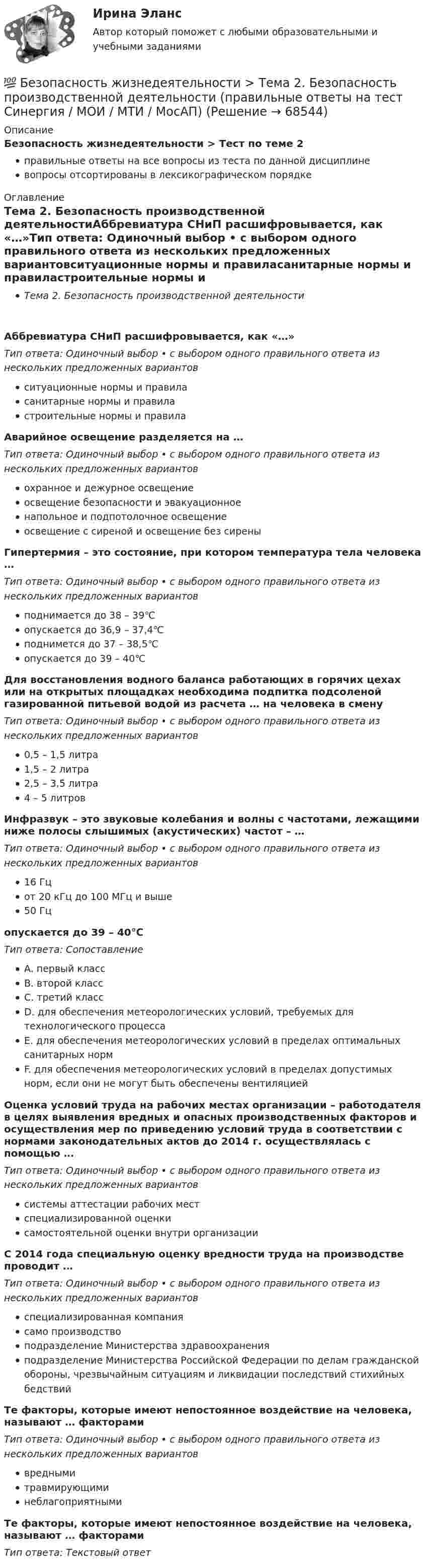      
            Описание
            Безопасность жизнедеятельности > Тест по теме 2правильные ответы на все вопросы из теста по данной дисциплиневопросы отсортированы в лексикографическом порядке 
            Оглавление
            Тема 2. Безопасность производственной деятельностиАббревиатура СНиП расшифровывается, как «…»Тип ответа: Одиночный выбор • с выбором одного правильного ответа из нескольких предложенных вариантовситуационные нормы и правиласанитарные нормы и правиластроительные нормы и правилаАварийное освещение разделяется на …Тип ответа: Одиночный выбор • с выбором одного правильного ответа из нескольких предложенных вариантовохранное и дежурное освещениеосвещение безопасности и эвакуационноенапольное и подпотолочное освещениеосвещение с сиреной и освещение без сиреныГипертермия – это состояние, при котором температура тела человека …Тип ответа: Одиночный выбор • с выбором одного правильного ответа из нескольких предложенных вариантовподнимается до 38 – 39℃опускается до 36,9 – 37,4℃поднимется до 37 – 38,5℃опускается до 39 – 40℃Для восстановления водного баланса работающих в горячих цехах или на открытых площадках необходима подпитка подсоленой газированной питьевой водой из расчета … на человека в сменуТип ответа: Одиночный выбор • с выбором одного правильного ответа из нескольких предложенных вариантов0,5 – 1,5 литра1,5 – 2 литра2,5 – 3,5 литра4 – 5 литровИнфразвук – это звуковые колебания и волны с частотами, лежащими ниже полосы слышимых (акустических) частот – …Тип ответа: Одиночный выбор • с выбором одного правильного ответа из нескольких предложенных вариантов16 Гцот 20 кГц до 100 МГц и выше50 Гцопускается до 39 – 40℃Тип ответа: СопоставлениеA. первый классB. второй классC. третий классD. для обеспечения метеорологических условий, требуемых для технологического процессаE. для обеспечения метеорологических условий в пределах оптимальных санитарных нормF. для обеспечения метеорологических условий в пределах допустимых норм, если они не могут быть обеспечены вентиляциейОценка условий труда на рабочих местах организации – работодателя в целях выявления вредных и опасных производственных факторов и осуществления мер по приведению условий труда в соответствии с нормами законодательных актов до 2014 г. осуществлялась с помощью …Тип ответа: Одиночный выбор • с выбором одного правильного ответа из нескольких предложенных вариантовсистемы аттестации рабочих местспециализированной оценкисамостоятельной оценки внутри организацииС 2014 года специальную оценку вредности труда на производстве проводит …Тип ответа: Одиночный выбор • с выбором одного правильного ответа из нескольких предложенных вариантовспециализированная компаниясамо производствоподразделение Министерства здравоохраненияподразделение Министерства Российской Федерации по делам гражданской обороны, чрезвычайным ситуациям и ликвидации последствий стихийных бедствийТе факторы, которые имеют непостоянное воздействие на человека, называют … факторамиТип ответа: Одиночный выбор • с выбором одного правильного ответа из нескольких предложенных вариантоввреднымитравмирующиминеблагоприятнымиТе факторы, которые имеют непостоянное воздействие на человека, называют … факторамиТип ответа: Текcтовый ответ   
            
            
            💯 Безопасность жизнедеятельности > Тема 1. Человек и среда обитания (правильные ответы на тест Синергия / МОИ / МТИ / МосАП)💯 Безопасность жизнедеятельности > Тема 2. Безопасность производственной деятельности (правильные ответы на тест Синергия / МОИ / МТИ / МосАП)💯 Безопасность жизнедеятельности > Тема 3. Безопасность в чрезвычайных ситуациях. Гражданская оборона (правильные ответы на тест Синергия / МОИ / МТИ / МосАП)💯 Безопасность жизнедеятельности > Тема 4. Управление безопасностью жизнедеятельности (правильные ответы на тест Синергия / МОИ / МТИ / МосАП)Безопасность жизнедеятельности. Темы 1-4. Итоговый+компетентностный тесты. На отлично(95+)💯 Безопасность жизнедеятельности [темы 1-4] (ответы на тесты Синергия / МОИ / МТИ / МосАП, сентябрь 2023)💯 Безопасность жизнедеятельности [темы 1-4] (правильные ответы на тесты Синергия / МОИ / МТИ / МосАП, август 2023)Безопасность жизнедеятельности Синергия ответыБезопасность жизнедеятельности - Синергия Ответы Безопасность жизнедеятельности сИНЕРГИЯ ОТВЕТЫ 2022Безопасность жизнедеятельности. Синергия. 🔥 Ответы на КОМПЕТЕНТНОСТНЫЙ ТЕСТ 🔥Безопасность жизнедеятельности СПБГТИ ФЭМ Безопасность жизнедеятельности «СРЕДСТВА ИНДИВИДУАЛЬНОЙ ЗАЩИТЫ ОРГАНОВ ДЫХАНИЯ» ИМЭСБезопасность жизнедеятельности (старый) (тест с ответами МФЮА/МФЮУ на сайте https://moi.mfua.ru/login/index.php)