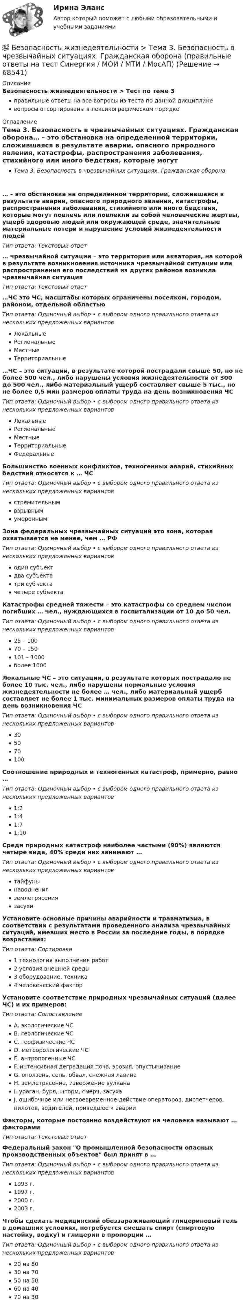      
            Описание
            Безопасность жизнедеятельности > Тест по теме 3правильные ответы на все вопросы из теста по данной дисциплиневопросы отсортированы в лексикографическом порядке 
            Оглавление
            Тема 3. Безопасность в чрезвычайных ситуациях. Гражданская оборона… – это обстановка на определенной территории, сложившаяся в результате аварии, опасного природного явления, катастрофы, распространения заболевания, стихийного или иного бедствия, которые могут повлечь или повлекли за собой человеческие жертвы, ущерб здоровью людей или окружающей среде, значительные материальные потери и нарушение условий жизнедеятельности людейТип ответа: Текcтовый ответ … чрезвычайной ситуации – это территория или акватория, на которой в результате возникновения источника чрезвычайной ситуации или распространения его последствий из других районов возникла чрезвычайная ситуацияТип ответа: Текcтовый ответ …ЧС  это ЧС, масштабы которых ограничены поселком, городом, районом, отдельной областьюТип ответа: Одиночный выбор • с выбором одного правильного ответа из нескольких предложенных вариантовЛокальныеРегиональныеМестныеТерриториальные…ЧС – это ситуации, в результате которой пострадали свыше 50, но не более 500 чел., либо нарушены условия жизнедеятельности от 300 до 500 чел., либо материальный ущерб составляет свыше 5 тыс., но не более 0,5 мин размеров оплаты труда на день возникновения ЧСТип ответа: Одиночный выбор • с выбором одного правильного ответа из нескольких предложенных вариантовЛокальныеРегиональныеМестныеТерриториальныеФедеральныеБольшинство военных конфликтов, техногенных аварий, стихийных бедствий относятся к … ЧСТип ответа: Одиночный выбор • с выбором одного правильного ответа из нескольких предложенных вариантовстремительнымвзрывнымумереннымЗона федеральных чрезвычайных ситуаций  это зона, которая охватывается не менее, чем … РФТип ответа: Одиночный выбор • с выбором одного правильного ответа из нескольких предложенных вариантоводин субъектдва субъектатри субъектачетыре субъектаКатастрофы средней тяжести – это катастрофы со среднем числом погибших … чел., нуждающихся в госпитализации от 10 до 50 чел.Тип ответа: Одиночный выбор • с выбором одного правильного ответа из нескольких предложенных вариантов25 – 10070 – 150101 – 1000более 1000Локальные ЧС – это ситуации, в результате которых пострадало не более 10 тыс. чел., либо нарушены нормальные условия жизнедеятельности не более … чел., либо материальный ущерб составляет не более 1 тыс. минимальных размеров оплаты труда на день возникновения ЧСТип ответа: Одиночный выбор • с выбором одного правильного ответа из нескольких предложенных вариантов305070100Соотношение природных и техногенных катастроф, примерно, равно …Тип ответа: Одиночный выбор • с выбором одного правильного ответа из нескольких предложенных вариантов1:21:41:71:10Среди природных катастроф наиболее частыми (90%) являются четыре вида, 40% среди них занимают …Тип ответа: Одиночный выбор • с выбором одного правильного ответа из нескольких предложенных вариантовтайфунынаводненияземлетрясениязасухиУстановите основные причины аварийности и травматизма, в соответствии с результатами проведенного анализа чрезвычайных ситуаций, имевших место в России за последние годы, в порядке возрастания:Тип ответа: Сортировка1 технология выполнения работ2 условия внешней среды3 оборудование, техника4 человеческий факторУстановите соответствие природных чрезвычайных ситуаций (далее ЧС) и их примеров:Тип ответа: СопоставлениеA. экологические ЧСB. геологические ЧСC. геофизические ЧСD. метеорологические ЧСE. антропогенные ЧСF. интенсивная деградация почв, эрозия, опустыниваниеG. оползень, сель, обвал, снежная лавинаH. землетрясение, извержение вулканаI. ураган, буря, шторм, смерч, засухаJ. ошибочное или несвоевременное действие операторов, диспетчеров, пилотов, водителей, приведшее к аварииФакторы, которые постоянно воздействуют на человека называют … факторамиТип ответа: Текcтовый ответ Федеральный закон О промышленной безопасности опасных производственных объектов был принят в …Тип ответа: Одиночный выбор • с выбором одного правильного ответа из нескольких предложенных вариантов1993 г.1997 г.2000 г.2003 г.Чтобы сделать медицинский обеззараживающий глицериновый гель в домашних условиях, потребуется смешать спирт (спиртовую настойку, водку) и глицерин в пропорции …Тип ответа: Одиночный выбор • с выбором одного правильного ответа из нескольких предложенных вариантов20 на 8030 на 7050 на 5060 на 4070 на 30  
            
            
            💯 Безопасность жизнедеятельности > Тема 2. Безопасность производственной деятельности (правильные ответы на тест Синергия / МОИ / МТИ / МосАП)💯 Безопасность жизнедеятельности > Тема 3. Безопасность в чрезвычайных ситуациях. Гражданская оборона (правильные ответы на тест Синергия / МОИ / МТИ / МосАП)💯 Безопасность жизнедеятельности > Тема 4. Управление безопасностью жизнедеятельности (правильные ответы на тест Синергия / МОИ / МТИ / МосАП)Безопасность жизнедеятельности. Темы 1-4. Итоговый+компетентностный тесты. На отлично(95+)💯 Безопасность жизнедеятельности [темы 1-4] (ответы на тесты Синергия / МОИ / МТИ / МосАП, сентябрь 2023)💯 Безопасность жизнедеятельности [темы 1-4] (правильные ответы на тесты Синергия / МОИ / МТИ / МосАП, август 2023)Безопасность жизнедеятельности (Темы 1-4) тест с ответами МТИБезопасность жизнедеятельности - Синергия Ответы Безопасность жизнедеятельности сИНЕРГИЯ ОТВЕТЫ 2022Безопасность жизнедеятельности. Синергия. 🔥 Ответы на КОМПЕТЕНТНОСТНЫЙ ТЕСТ 🔥Безопасность жизнедеятельности СПБГТИ ФЭМ Безопасность жизнедеятельности «СРЕДСТВА ИНДИВИДУАЛЬНОЙ ЗАЩИТЫ ОРГАНОВ ДЫХАНИЯ» ИМЭСБезопасность жизнедеятельности (старый) (тест с ответами МФЮА/МФЮУ на сайте https://moi.mfua.ru/login/index.php)Безопасность жизнедеятельности ТГУ