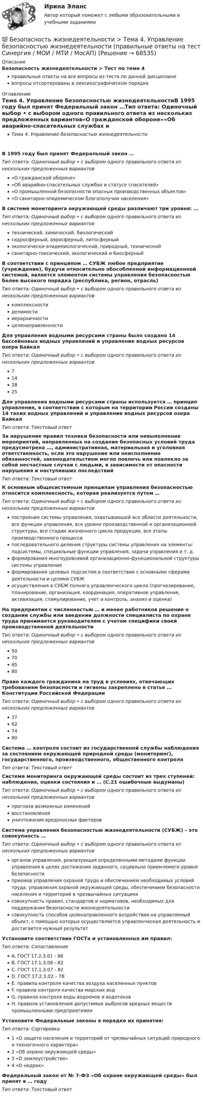      
            Описание
            Безопасность жизнедеятельности > Тест по теме 4правильные ответы на все вопросы из теста по данной дисциплиневопросы отсортированы в лексикографическом порядке 
            Оглавление
            Тема 4. Управление безопасностью жизнедеятельностиВ 1995 году был принят Федеральный закон …Тип ответа: Одиночный выбор • с выбором одного правильного ответа из нескольких предложенных вариантов«О гражданской обороне»«Об аварийно-спасательных службах и статусе спасателей»«О промышленной безопасности опасных производственных объектов»«О санитарно-эпидемическом благополучии населения»В системе мониторинга окружающей среды различают три уровня: …Тип ответа: Одиночный выбор • с выбором одного правильного ответа из нескольких предложенных вариантовтехнический, химический, биологическийгидросферный, аэросферный, литосферныйэкологически-эпидемиологический, природный, техническийсанитарно-токсический, экологический и биосферныйВ соответствии с принципом … СУБЖ любое предприятие (учреждение), будучи относительно обособленной информационной системой, является элементом системы управления безопасностью более высокого порядка (республика, регион, отрасль)Тип ответа: Одиночный выбор • с выбором одного правильного ответа из нескольких предложенных вариантовкомплексностиделимостииерархичностицеленаправленностиДля управления водными ресурсами страны было создано 14 бассейновых водных управлений и управление водных ресурсов озера БайкалТип ответа: Одиночный выбор • с выбором одного правильного ответа из нескольких предложенных вариантов7142825Для управления водными ресурсами страны используется … принцип управления, в соответствии с которым на территории России созданы 14 таких водных управлений и управление водных ресурсов озера БайкалТип ответа: Текcтовый ответ За нарушение правил техники безопасности или невыполнение мероприятий, направленных на создание безопасных условий труда предусмотрена …, административная, материальная и уголовная ответственность, если это нарушение или неисполнение обязанностей, законодательством могло повлечь или повлекло за собой несчастные случаи с людьми, в зависимости от опасности нарушения и наступивших последствийТип ответа: Текcтовый ответ К основным общесистемным принципам управления безопасностью относится комплексность, которая реализуется путем …Тип ответа: Одиночный выбор • с выбором одного правильного ответа из нескольких предложенных вариантовпостроения системы управления, охватывающей все области деятельности, все функции управления, все уровни производственной и организационной структуры, все стадии жизненного цикла продукции, все этапы производственного процессапоследовательного деления структуры системы управления на элементы: подсистемы, специальные функции управления, задачи управления и т. д.формирования многоуровневой организационно-функциональной структуры системы управленияформирования целевых подсистем в соответствии с основными сферами деятельности и целями СУБЖосуществления в СУБЖ полного управленческого цикла (прогнозирование, планирование, организация, координация, оперативное управление, активизация, стимулирование, учет и контроль, анализ и оценка)На предприятии с численностью … и менее работников решение о создании службы или введении должности специалиста по охране труда принимается руководителем с учетом специфики своей производственной деятельностиТип ответа: Одиночный выбор • с выбором одного правильного ответа из нескольких предложенных вариантов50706580Право каждого гражданина на труд в условиях, отвечающих требованиям безопасности и гигиены закреплено в статье … Конституции Российской ФедерацииТип ответа: Одиночный выбор • с выбором одного правильного ответа из нескольких предложенных вариантов37627480Система … контроля состоит из государственной службы наблюдения за состоянием окружающей природной среды (мониторинг), государственного, производственного, общественного контроляТип ответа: Текcтовый ответ Система мониторинга окружающей среды состоит из трех ступеней: наблюдения, оценки состояния и … (С.21 ошибочные выдуманы)Тип ответа: Одиночный выбор • с выбором одного правильного ответа из нескольких предложенных вариантовпрогноза возможных измененийвосстановленияуничтожения вредоносных факторовСистема управления безопасностью жизнедеятельности (СУБЖ) – это совокупность …Тип ответа: Одиночный выбор • с выбором одного правильного ответа из нескольких предложенных вариантоворганов управления, реализующая определенными методами функции управления в целях достижения заданного, социально приемлемого уровня безопасностиприемов управления охраной труда и обеспечением необходимых условий труда, управления охраной окружающей среды, обеспечением безопасности населения и территорий в чрезвычайных ситуацияхсовокупность правил, стандартов и нормативов, необходимых для поддержания безопасности жизнедеятельностисовокупность способов целенаправленного воздействия на управляемый объект, с помощью которых осуществляется управленческая деятельность и достигается нужный результатУстановите соответствие ГОСТа и установленных им правил:Тип ответа: СопоставлениеA. ГОСТ 17.2.3.01 - 86B. ГОСТ 17.1.3.08 - 82C. ГОСТ 17.1.3.07 - 82D. ГОСТ 17.2.3.02 – 78E. правила контроля качества воздуха населенных пунктовF. правила контроля качества морских водG. правила контроля воды водоемов и водотоковH. правила установления допустимых выбросов вредных веществ промышленными предприятиямиУстановите Федеральные законы в порядке их принятия:Тип ответа: Сортировка1 «О защите населения и территорий от чрезвычайных ситуаций природного и техногенного характера»2 «Об охране окружающей среды»3 «О землеустройстве»4 «О недрах»Федеральный закон от № 7-ФЗ «Об охране окружающей среды» был принят в … годуТип ответа: Текcтовый ответ   
            
            
            💯 Безопасность жизнедеятельности > Тема 3. Безопасность в чрезвычайных ситуациях. Гражданская оборона (правильные ответы на тест Синергия / МОИ / МТИ / МосАП)💯 Безопасность жизнедеятельности > Тема 4. Управление безопасностью жизнедеятельности (правильные ответы на тест Синергия / МОИ / МТИ / МосАП)Безопасность жизнедеятельности. Темы 1-4. Итоговый+компетентностный тесты. На отлично(95+)💯 Безопасность жизнедеятельности [темы 1-4] (ответы на тесты Синергия / МОИ / МТИ / МосАП, сентябрь 2023)💯 Безопасность жизнедеятельности [темы 1-4] (правильные ответы на тесты Синергия / МОИ / МТИ / МосАП, август 2023)Безопасность жизнедеятельности (Темы 1-4) тест с ответами МТИБезопасность жизнедеятельности (Темы 1-4) тест с ответами МТИ (9 семестр)Безопасность жизнедеятельности сИНЕРГИЯ ОТВЕТЫ 2022Безопасность жизнедеятельности. Синергия. 🔥 Ответы на КОМПЕТЕНТНОСТНЫЙ ТЕСТ 🔥Безопасность жизнедеятельности СПБГТИ ФЭМ Безопасность жизнедеятельности «СРЕДСТВА ИНДИВИДУАЛЬНОЙ ЗАЩИТЫ ОРГАНОВ ДЫХАНИЯ» ИМЭСБезопасность жизнедеятельности (старый) (тест с ответами МФЮА/МФЮУ на сайте https://moi.mfua.ru/login/index.php)Безопасность жизнедеятельности ТГУ💯 Безопасность жизнедеятельности > Тема 1. Человек и среда обитания (правильные ответы на тест Синергия / МОИ / МТИ / МосАП)