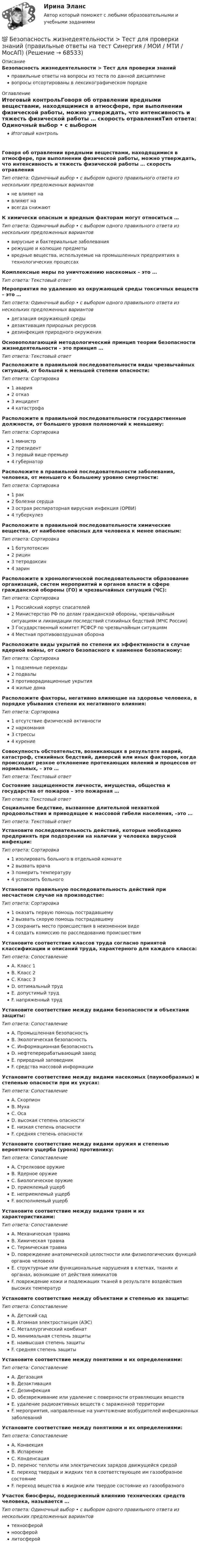      
            Описание
            Безопасность жизнедеятельности > Тест для проверки знанийправильные ответы на вопросы из теста по данной дисциплиневопросы отсортированы в лексикографическом порядке 
            Оглавление
            Итоговый контрольГоворя об отравлении вредными веществами, находящимися в атмосфере, при выполнении физической работы, можно утверждать, что интенсивность и тяжесть физической работы … скорость отравленияТип ответа: Одиночный выбор • с выбором одного правильного ответа из нескольких предложенных вариантовне влияют навлияют навсегда снижаютК химически опасным и вредным факторам могут относиться …Тип ответа: Одиночный выбор • с выбором одного правильного ответа из нескольких предложенных вариантоввирусные и бактериальные заболеваниярежущие и колющие предметывредные вещества, используемые на промышленных предприятиях в технологических процессахКомплексные меры по уничтожению насекомых – это …Тип ответа: Текcтовый ответ Мероприятия по удалению из окружающей среды токсичных веществ – это …Тип ответа: Одиночный выбор • с выбором одного правильного ответа из нескольких предложенных вариантовдегазация окружающей средыдезактивация природных ресурсовдезинфекция природного окруженияОсновополагающий методологический принцип теории безопасности жизнедеятельности – это принцип …Тип ответа: Текcтовый ответ Расположите в правильной последовательности виды чрезвычайных ситуаций, от большей к меньшей степени опасности:Тип ответа: Сортировка1 авария2 отказ3 инцидент4 катастрофаРасположите в правильной последовательности государственные должности, от большего уровня полномочий к меньшему:Тип ответа: Сортировка1 министр2 президент3 первый вице-премьер4 губернаторРасположите в правильной последовательности заболевания, человека, от меньшего к большему уровню смертности:Тип ответа: Сортировка1 рак2 болезни сердца3 острая респираторная вирусная инфекция (ОРВИ)4 туберкулезРасположите в правильной последовательности химические вещества, от наиболее опасных для человека к менее опасным:Тип ответа: Сортировка1 ботулотоксин2 рицин3 тетродоксин4 заринРасположите в хронологической последовательности образование организаций, систем мероприятий и органов власти в сфере гражданской обороны (ГО) и чрезвычайных ситуаций (ЧС):Тип ответа: Сортировка1 Российский корпус спасателей2 Министерство РФ по делам гражданской обороны, чрезвычайным ситуациям и ликвидации последствий стихийных бедствий (МЧС России)3 Государственный комитет РСФСР по чрезвычайным ситуациям4 Местная противовоздушная оборонаРасположите виды укрытий по степени их эффективности в случае ядерной войны, от самого безопасного к наименее безопасному:Тип ответа: Сортировка1 подземные переходы2 подвалы3 противорадиационные укрытия4 жилые домаРасположите факторы, негативно влияющие на здоровье человека, в порядке убывания степени их негативного влияния:Тип ответа: Сортировка1 отсутствие физической активности2 наркомания3 стрессы4 курениеСовокупность обстоятельств, возникающих в результате аварий, катастроф, стихийных бедствий, диверсий или иных факторов, когда происходит резкое отклонение протекающих явлений и процессов от нормальных, – это …Тип ответа: Текcтовый ответ Состояние защищенности личности, имущества, общества и государства от пожаров – это пожарная …Тип ответа: Текcтовый ответ Социальное бедствие, вызванное длительной нехваткой продовольствия и приводящее к массовой гибели населения, –это …Тип ответа: Текcтовый ответ Установите последовательность действий, которые необходимо предпринять при подозрении на наличии у человека вирусной инфекции:Тип ответа: Сортировка1 изолировать больного в отдельной комнате2 вызвать врача3 померить температуру4 успокоить больногоУстановите правильную последовательность действий при несчастном случае на производстве:Тип ответа: Сортировка1 оказать первую помощь пострадавшему2 вызвать скорую помощь пострадавшему3 сохранить место происшествия в неизменном виде4 создать комиссию по расследованию происшествияУстановите соответствие классов труда согласно принятой классификации и описаний труда, характерного для каждого класса:Тип ответа: СопоставлениеA. Класс 1B. Класс 2C. Класс 3D. оптимальный трудE. допустимый трудF. напряженный трудУстановите соответствие между видами безопасности и объектами защиты:Тип ответа: СопоставлениеA. Промышленная безопасностьB. Экологическая безопасностьC. Информационная безопасностьD. нефтеперерабатывающий заводE. природный заповедникF. средства массовой информацииУстановите соответствие между видами насекомых (паукообразных) и степенью опасности при их укусах:Тип ответа: СопоставлениеA. СкорпионB. МухаC. ОсаD. высокая степень опасностиE. низкая степень опасностиF. средняя степень опасностиУстановите соответствие между видами оружия и степенью вероятного ущерба (урона) противнику:Тип ответа: СопоставлениеA. Стрелковое оружиеB. Ядерное оружиеC. Биологическое оружиеD. приемлемый ущербE. неприемлемый ущербF. восполняемый ущербУстановите соответствие между видами травм и их характеристиками:Тип ответа: СопоставлениеA. Механическая травмаB. Химическая травмаC. Термическая травмаD. повреждение анатомической целостности или физиологических функций органов человекаE. структурные или функциональные нарушения в клетках, тканях и органах, возникшие от действия химикатовF. повреждение кожи и подлежащих тканей в результате воздействия высоких температурУстановите соответствие между объектами и степенью их защиты:Тип ответа: СопоставлениеA. Детский садB. Атомная электростанция (АЭС)C. Металлургический комбинатD. минимальная степень защитыE. наивысшая степень защитыF. средняя степень защитыУстановите соответствие между понятиями и их определениями:Тип ответа: СопоставлениеA. ДегазацияB. ДезактивацияC. ДезинфекцияD. обезвреживание или удаление с поверхности отравляющих веществE. удаление радиоактивных веществ с зараженной территорииF. мероприятия, направленные на уничтожение возбудителей инфекционных заболеванийУстановите соответствие между понятиями и их определениями:Тип ответа: СопоставлениеA. КонвекцияB. ИспарениеC. КонденсацияD. перенос теплоты или электрических зарядов движущейся средойE. переход твердых и жидких тел в соответствующее им газообразное состояниеF. переход вещества в жидкое или твердое состояние из газообразногоУчасток биосферы, подверженный влиянию технических средств человека, называется …Тип ответа: Одиночный выбор • с выбором одного правильного ответа из нескольких предложенных вариантовтехносферойноосферойлитосферой  
            
            
            Безопасность жизнедеятельности ТЕСТ-4 НСПК (2023)💯 Безопасность жизнедеятельности > Тест для проверки знаний (правильные ответы на тест Синергия / МОИ / МТИ / МосАП)«Безопасность жизнедеятельности». Тест для сдачи в МФПУ «Синергия». Безопасность жизнедеятельности Тестовые вопросы к разделу 1Безопасность жизнедеятельности- Тестовые вопросы к разделу 1Безопасность жизнедеятельности Тестовые вопросы к разделу 1 НСПКБезопасность жизнедеятельности Тестовые вопросы к разделу 1 НСПК БЖ Тест 1 Безопасность жизнедеятельности (Темы 1-4) тест с ответами Синергия/МОИ/ МТИ /МОСАПБезопасность жизнедеятельности  ТЕСТ-1   НСПКБезопасность жизнедеятельности ТЕСТ-1  НСПК  2023Безопасность жизнедеятельности   ТЕСТ-2   НСПКБезопасность жизнедеятельности ТЕСТ-2  НСПК 2023Безопасность жизнедеятельности   ТЕСТ-3    НСПКБезопасность жизнедеятельности ТЕСТ-3 НСПК 2023