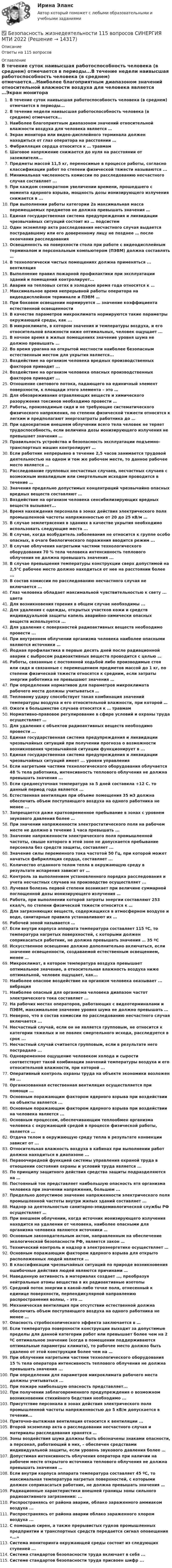      
          Описание
          Ответы на 115 вопросов 
          Оглавление
          В течение суток наивысшая работоспособность человека (в среднем) отмечается в периоды...В течение недели наивысшая работоспособность человека (в среднем) отмечается...Наиболее благоприятным диапазоном значений относительной влажности воздуха для человека является …Экран монитора или видео-дисплейного терминала должен находиться от глаз оператора на расстоянии …Фибрилляция сердца относится к … травмамШаговое напряжение снижается до нуля на расстоянии от заземлителя...Предметы массой 11,5 кг, переносимые в процессе работы, согласно классификации работ по степени физической тяжести называются ...Минимальная численность комиссии по расследованию несчастного случая составляет ...При каждом семикратном увеличении времени, прошедшего с момента ядерного взрыва, мощность дозы ионизирующего излучения снижается в ...При выполнении работы категории 2а максимальная масса перемещаемых предметов не должна превышать значения …Единая государственная система предупреждения и ликвидации чрезвычайных ситуаций состоит из … подсистемОдин экземпляр акта расследования несчастного случая выдается пострадавшему или его доверенному лицу не позднее … после окончания расследованияОсвещенность на поверхности стола при работе с видеодисплейным терминалом и персональным компьютером (ПЭВМ) должна составлять …В технологически чистых помещениях должна применяться ... вентиляцияВыполнение правил пожарной профилактики при эксплуатации зданий и помещений контролирует...Аварии на тепловых сетях в холодное время года относятся к …Максимальное время непрерывной работы оператора на видеодисплейном терминале и ПЭВМ …При боковом освещении нормируется … значение коэффициента естественной освещенностиВ качестве параметров микроклимата нормируются такие параметры окружающей среды, как ...В микроклимате, в котором значения и температуры воздуха, и его относительной влажности ниже оптимальных, человек ощущает ...В ночное время в жилых помещениях значение уровня шума не должно превышать …Во время урагана на открытой местности наиболее безопасным естественным местом для укрытия является...Воздействие на организм человека вредных производственных факторов приводит ...Воздействие на организм человека опасных производственных факторов приводит ...Отношение светового потока, падающего на единичный элемент поверхности, к площади этого элемента – это …Для обезвреживания отравляющих веществ и химического разоружения токсинов необходимо провести …Работы, производимые сидя и не требующие систематического физического напряжения, по степени физической тяжести относятся к легким и предполагают энергозатраты работника до …При однократном внешнем облучении всего тела человек не теряет трудоспособность, если величина дозы ионизирующего излучения не превышает значения …Правильность устройства и безопасность эксплуатации подъемно-транспортных машин контролирует …Если работник непрерывно в течение 2,5 часов занимается трудовой деятельностью на одном и том же рабочем месте, то данное рабочее место является …Расследование групповых несчастных случаев, несчастных случаев с возможным инвалидным или смертельным исходом проводится в течение …Значения предельно допустимых концентраций чрезвычайно опасных вредных веществ составляют …Воздействие на организм человека сенсибилизирующих вредных веществ вызывает...Время нахождения персонала в зонах действия электрического поля промышленной частоты напряженностью от 20 до 25 кВ/м …В случае землетрясения в зданиях в качестве укрытия необходимо использовать следующие места ...В случае, когда возбудитель заболевания не относится к группе особо опасных, в очаге биологического поражения вводится режим ...В случае облучения нагретыми частями технологического оборудования 70 % тела человека интенсивность теплового облучения не должна превышать значения ...В случае превышения температуры конструкции сверх допустимой на 2,5°С рабочее место должно находиться от нее на расстоянии более ...В состав комиссии по расследованию несчастного случая не включается ...Глаз человека обладает максимальной чувствительностью к свету ... цветаДля возникновения горения в общем случае необходимы ...Для удаления с одежды, открытых участков кожи и средств индивидуальной защиты капель аварийно-химически опасных веществ используется ...Для удаления с поверхностей радиоактивных веществ необходимо провести ...При внутреннем облучении организма человека наиболее опасными являются источники …Йодная профилактика в первые десять дней после радиационной аварии с выбросом радиоактивных веществ проводится с целью …Работы, связанные с постоянной ходьбой либо производимые стоя или сидя и связанные с перемещением предметов массой до 1 кг, по степени физической тяжести относятся к средним, если затраты энергии работника не превышают значения …При определении нормативов для параметров микроклимата рабочего места должны учитываться …Тепловому удару способствует такая комбинация значений температуры воздуха и его относительной влажности, при которой …Ожоги в большинстве случаев относятся к … травмамНормативно-правовое регулирование в сфере условий и охраны труда осуществляет …Для удаления с объектов радиоактивных веществ необходимо провести ...Единая государственная система предупреждения и ликвидации чрезвычайных ситуаций при получении прогноза о возможности возникновения чрезвычайной ситуации функционирует в ...Единая государственная система предупреждения и ликвидации чрезвычайных ситуаций имеет ... уровни управленияЕсли нагретыми частями технологического оборудования облучается 48 % тела работника, интенсивность теплового облучения не должна превышать значения ...Если среднесуточная температура за 5 дней составила +12 С. то данный период года является ...Естественная вентиляция при объеме помещения 35 м3 должна обеспечить объем поступающего воздуха на одного работника не менее ...Запрещается даже кратковременное пребывание в зонах с уровнем звукового давления более …При значении напряженности электростатического поля на рабочем месте не должно в течение 1 часа превышать ...Значение напряженности электрического поля промышленной частоты, свыше которого в этой зоне не допускается пребывание персонала без средств защиты, составляет ...Значение силы переменного тока частотой 50 Гц, при которой может начаться фибрилляция сердца, составляет ...Количество отданного телом тепла в окружающую среду в результате испарения зависит от …Контроль за выполнением установленного порядка расследования и учета несчастных случаев на производстве осуществляет ...Лучевая болезнь первой степени возникает при величине суммарной поглощенной дозы ионизирующего излучения …Работа, при выполнении которой затраты энергии составляют 253 ккал/ч, по степени физической тяжести относится к …Для загрязняющих веществ, содержащихся в атмосферном воздухе и воде, санитарные правила устанавливают их …Рабочей зоной называется …Если внутри корпуса аппарата температура составляет 115 ºС, то температура нагретых поверхностей, с которыми должен соприкасаться работник, не должна превышать значения … 35 ºСИскусственное освещение должно дополнительно включаться, если значение освещенности, создаваемой естественным освещением, менее …Микроклимат, в котором температура воздуха превышает оптимальное значение, а относительная влажность воздуха ниже оптимальной, человек ощущает, как...Наиболее опасное воздействие на организм человека оказывает ... вибрацияНаиболее опасный для организма человека диапазон частот электрического тока составляет ...На рабочих местах операторов, работающих с видеотерминалами и ПЭВМ, максимальное значение уровня шума не должно превышать …Неверно, что в состав комиссии по расследованию несчастного случая включается ...Несчастный случай, если он не является групповым, не относится к категории тяжелых и не повлек смертельного исхода, расследуется в срок ...Несчастный случай считается групповым, если в результате него пострадало ...Одновременное ощущение человеком холода и сырости соответствует такой комбинации значений температуры воздуха и его относительной влажности, при которой ...Оперативный контроль охраны труда на объекте экономики возложен на ...Организованная естественная вентиляция осуществляется при помощи ...Основным поражающим фактором ядерного взрыва при воздействии на объекты является ...Основным поражающим фактором ядерного взрыва при воздействии на человека является ...Основным процессом, обеспечивающим теплообмен организма человека с окружающей средой в процессе физической работы, является ...Отдача телом в окружающую среду тепла в результате конвекции зависит от ...Относительная влажность воздуха в кабинах при выполнении работ должна находиться в диапазоне ...Первоочередной функцией системы управления охраной труда в отношении состояния охраны и условий труда является ...По принципу защитного действия средства защиты подразделяются на …Постоянный ток представляет наибольшую опасность ятя организма человека при значении напряжения, большем ...Предельно допустимое значение напряженности электрического поля промышленной частоты внутри жилых зданий составляет ...Надзор за деятельностью санитарно-эпидемиологической службы РФ осуществляет …При внешнем облучении, когда источник ионизирующего излучения находится на удалении от человека, наиболее опасными для организма человека являются источники …Основным законодательным актом, направленным на обеспечение экологической безопасности РФ, является закон …Технический контроль и надзор в электроэнергетике осуществляет …Основным поражающим фактором ядерного взрыва для открыто расположенных людей является …В классификации чрезвычайных ситуаций по природе возникновения ошибочные действия людей являются причинами …Наведенную активность в материалах создает …, преобразуя нейтральные атомы вещества в их радиоактивные изотопыСредний поток энергии в какой-либо точке поля, отнесенный к единице поверхности, перпендикулярной направлению распространения волны, – это …Механическая вентиляция при отсутствии естественной должна обеспечить объем поступающего воздуха на одного работника не менее …Опасность стробоскопического эффекта заключается в …Если температура поверхности конструкции выходит за допустимые пределы для данной категории работ или превышает более чем на 2 ºС оптимальное значение (когда в помещении поддерживаются оптимальные параметры климата), то рабочее место должно быть удалено от этой конструкции более чем на …При о6лучении нагретыми частями технологического оборудования 15 % тела оператора интенсивность теплового облучения не должна превышать значения ...При определении для параметров микроклимата рабочего места должны учитываться ...При пожаре наибольшую опасность представляет...При получении заблаговременного предупреждения о возможном возникновении стихийного бедствия необходимо ...Присутствие персонала в зонах действия электрического поля промышленной частоты напряженностью до 5 кВ/м допускается в течении...Приточно-вытяжная вентиляция относится к вентиляции ...Второй экземпляр акта о расследовании несчастного случая и материалы расследования хранятся …Зоны воздействия шума должны быть обозначены знаками опасности, а персонал, работающий в них, – обеспечен средствами индивидуальной защиты, если уровень звукового давления более …Допустимая интенсивность облучения оператора при наличии на рабочем месте открытого источника теплового облучения не должна превышать значения …Если внутри корпуса аппарата температура составляет 45 ºС, то максимальная температура нагретых поверхностей, с которыми должен соприкасаться работник, не должна превышать значения …Радиационные характеристики внешней границы зоны сильного радиоактивного загрязнения: ...Распространяясь от района аварии, облако зараженного аммиаком воздуха ...Распространяясь от района аварии облако зараженного хлором воздуха ...С помощью сирен, а также прерывистых гудков промышленных предприятии и транспортных средств передается сигнал оповещения «...»Система мониторинга окружающей среды состоит из следующих ступеней ...Система стандартов безопасности труда включает в себя ...Системе стандартов безопасности труда присвоен шифр ... 
            
            
            Безопасность жизнедеятельности 100 баллов ✅ Безопасность жизнедеятельности 115 вопросов СИНЕРГИЯ МТИ 2022Безопасность жизнедеятельности - 1 семестр - Синергия 2024Безопасность жизнедеятельности 2безопасность жизнедеятельности 2 семестр || синергия  || ответы 90 ✅ Безопасность жизнедеятельности 30 вопросов СИНЕРГИЯ МТИ 2022Безопасность жизнедеятельности 3к2с. (КСУ). 3 ТЕСТАБезопасность жизнедеятельностиБезопасность жизнедеятельностиБезопасность жизнедеятельностиБезопасность жизнедеятельности Безопасность жизнедеятельности Безопасность жизнедеятельности Безопасность_жизнедеятельности