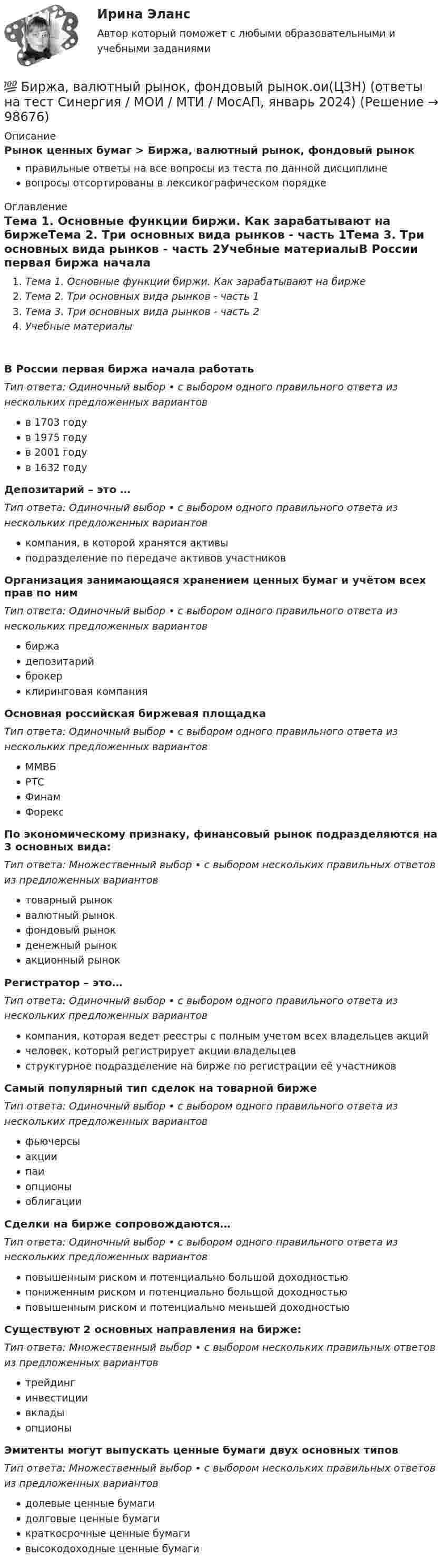      
            Описание
            Рынок ценных бумаг > Биржа, валютный рынок, фондовый рынокправильные ответы на все вопросы из теста по данной дисциплиневопросы отсортированы в лексикографическом порядке 
            Оглавление
            Тема 1. Основные функции биржи. Как зарабатывают на биржеТема 2. Три основных вида рынков - часть 1Тема 3. Три основных вида рынков - часть 2Учебные материалыВ России первая биржа начала работатьТип ответа: Одиночный выбор • с выбором одного правильного ответа из нескольких предложенных вариантовв 1703 годув 1975 годув 2001 годув 1632 годуДепозитарий – это …Тип ответа: Одиночный выбор • с выбором одного правильного ответа из нескольких предложенных вариантовкомпания, в которой хранятся активыподразделение по передаче активов участниковОрганизация занимающаяся хранением ценных бумаг и учётом всех прав по нимТип ответа: Одиночный выбор • с выбором одного правильного ответа из нескольких предложенных вариантовбиржадепозитарийброкерклиринговая компанияОсновная российская биржевая площадкаТип ответа: Одиночный выбор • с выбором одного правильного ответа из нескольких предложенных вариантовММВБРТСФинамФорексПо экономическому признаку, финансовый рынок подразделяются на 3 основных вида:Тип ответа: Множественный выбор • с выбором нескольких правильных ответов из предложенных вариантовтоварный рыноквалютный рынокфондовый рынокденежный рынокакционный рынокРегистратор – это…Тип ответа: Одиночный выбор • с выбором одного правильного ответа из нескольких предложенных вариантовкомпания, которая ведет реестры с полным учетом всех владельцев акцийчеловек, который регистрирует акции владельцевструктурное подразделение на бирже по регистрации её участниковСамый популярный тип сделок на товарной биржеТип ответа: Одиночный выбор • с выбором одного правильного ответа из нескольких предложенных вариантовфьючерсыакциипаиопционыоблигацииСделки на бирже сопровождаются…Тип ответа: Одиночный выбор • с выбором одного правильного ответа из нескольких предложенных вариантовповышенным риском и потенциально большой доходностьюпониженным риском и потенциально большой доходностьюповышенным риском и потенциально меньшей доходностьюСуществуют 2 основных направления на бирже:Тип ответа: Множественный выбор • с выбором нескольких правильных ответов из предложенных вариантовтрейдингинвестициивкладыопционыЭмитенты могут выпускать ценные бумаги двух основных типовТип ответа: Множественный выбор • с выбором нескольких правильных ответов из предложенных вариантовдолевые ценные бумагидолговые ценные бумагикраткосрочные ценные бумагивысокодоходные ценные бумаги  
            
            
            💯 Биржа, валютный рынок, фондовый рынок.ои(ЦЗН) (ответы на тест Синергия / МОИ / МТИ / МосАП, ноябрь 2023)💯 Биржа, валютный рынок, фондовый рынок.ои(ЦЗН) (ответы на тест Синергия / МОИ / МТИ / МосАП, январь 2024)Биржа, валютный рынок, фондовый рынок.ои(ЦЗН) тест с ответами Синергия/МОИ/ МТИ /МОСАПБиржа, валютный рынок, фондовый рынок (ответы на тест Синергия / МТИ / МОИ / МосАП)Биржа, валютный рынок, фондовый рынок (тест с ответами Синергия/МОИ/ МТИ /МОСАП)биржа, трейдинг,  теория форекс, инвестиции, анализ инвестиционной деятельности на форексе, трейдинг на рынке акцийБиржевая торговля является одной из основных форм финансовой деятельностиБИОФИЗИКА - Вариант № 4 - 10 задачБиохимия нервной ткани [Ответы]Биоэкологическая модель Ури БронефенбреннераБипатрид на основе норм международного права представляет собой лицо, имеющее…Бипатрид - это лицо, обладающее статусом ...Биполярное аффективное расстройство: диагностика, течение, основы терапии [Ответы]Биполярный транзистор с изолированным затвором IGBT сочетает особенности