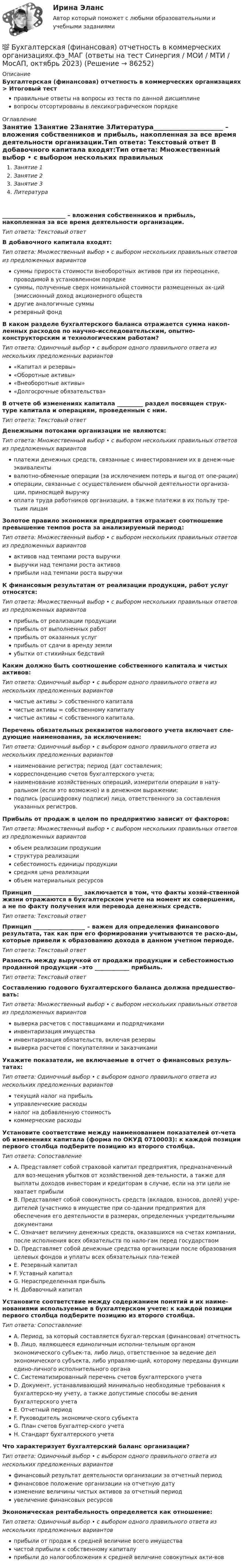      
            Описание
            Бухгалтерская (финансовая) отчетность в коммерческих организациях > Итоговый тестправильные ответы на вопросы из теста по данной дисциплиневопросы отсортированы в лексикографическом порядке 
            Оглавление
            Занятие 1Занятие 2Занятие 3Литература______________________ – вложения собственников и прибыль, накопленная за все время деятельности организации.Тип ответа: Текcтовый ответ В добавочного капитала входят:Тип ответа: Множественный выбор • с выбором нескольких правильных ответов из предложенных вариантовсуммы прироста стоимости внеоборотных активов при их переоценке, проводимой в установленном порядкесуммы, полученные сверх номинальной стоимости размещенных ак-ций (эмиссионный доход акционерного обществдругие аналогичные суммырезервный фондВ каком разделе бухгалтерского баланса отражается сумма накоп-ленных расходов по научно-исследовательским, опытно-конструкторским и технологическим работам?Тип ответа: Одиночный выбор • с выбором одного правильного ответа из нескольких предложенных вариантов«Капитал и резервы»«Оборотные активы»«Внеоборотные активы»«Долгосрочные обязательства»В отчете об изменениях капитала _________ раздел посвящен струк-туре капитала и операциям, проведенным с ним.Тип ответа: Текcтовый ответ Денежными потоками организации не являются:Тип ответа: Множественный выбор • с выбором нескольких правильных ответов из предложенных вариантовплатежи денежных средств, связанные с инвестированием их в денеж-ные эквивалентывалютно-обменные операции (за исключением потерь и выгод от опе-рации)операции, связанные с осуществлением обычной деятельности организа-ции, приносящей выручкуоплата труда работников организации, а также платежи в их пользу тре-тьим лицамЗолотое правило экономики предприятия отражает соотношение превышение темпов роста за анализируемый период:Тип ответа: Множественный выбор • с выбором нескольких правильных ответов из предложенных вариантовактивов над темпами роста выручкивыручки над темпами роста активовприбыли над темпами роста выручкиК финансовым результатам от реализации продукции, работ услуг относятся:Тип ответа: Множественный выбор • с выбором нескольких правильных ответов из предложенных вариантовприбыль от реализации продукцииприбыль от выполненных работприбыль от оказанных услугприбыль от сдачи в аренду землиубытки от стихийных бедствийКаким должно быть соотношение собственного капитала и чистых активов:Тип ответа: Одиночный выбор • с выбором одного правильного ответа из нескольких предложенных вариантовчистые активы > собственного капиталачистые активы = собственному капиталучистые активы < собственного капитала.Перечень обязательных реквизитов налогового учета включает сле-дующие наименования, за исключением:Тип ответа: Одиночный выбор • с выбором одного правильного ответа из нескольких предложенных вариантовнаименование регистра; период (дат составления;корреспонденцию счетов бухгалтерского учета;наименование хозяйственных операций, измерители операции в нату-ральном (если это возможно) и в денежном выражении;подпись (расшифровку подписи) лица, ответственного за составления указанных регистров.Прибыль от продаж в целом по предприятию зависит от факторов:Тип ответа: Множественный выбор • с выбором нескольких правильных ответов из предложенных вариантовобъем реализации продукцииструктура реализациисебестоимость единицы продукциисредняя цена реализацииобъем материальных ресурсовПринцип _________________ заключается в том, что факты хозяй-ственной жизни отражаются в бухгалтерском учете на момент их совершения, а не по факту получения или перевода денежных средств.Тип ответа: Текcтовый ответ Принцип __________________ – важен для определения финансового результата, так как при его формировании учитываются те расхо-ды, которые привели к образованию дохода в данном учетном периоде.Тип ответа: Текcтовый ответ Разность между выручкой от продажи продукции и себестоимостью проданной продукции –это ____________ прибыль.Тип ответа: Текcтовый ответ Составлению годового бухгалтерского баланса должна предшество-вать:Тип ответа: Множественный выбор • с выбором нескольких правильных ответов из предложенных вариантоввыверка расчетов с поставщиками и подрядчикамиинвентаризация имуществаинвентаризация обязательств, включая резервывыверка расчетов с покупателями и заказчикамиУкажите показатели, не включаемые в отчет о финансовых резуль-татах:Тип ответа: Одиночный выбор • с выбором одного правильного ответа из нескольких предложенных вариантовтекущий налог на прибыльуправленческие расходыналог на добавленную стоимостькоммерческие расходыУстановите соответствие между наименованием показателей от-чета об изменениях капитала (форма по ОКУД 0710003): к каждой позиции первого столбца подберите позицию из второго столбца.Тип ответа: СопоставлениеA. Представляет собой страховой капитал предприятия, предназначенный для воз-мещения убытков от хозяйственной дея-тельности, а также для выплаты доходов инвесторам и кредиторам в случае, если на эти цели не хватает прибылиB. Представляет собой совокупность средств (вкладов, взносов, долей) учре-дителей (участнико в имуществе при со-здании предприятия для обеспечения его деятельности в размерах, определенных учредительными документамиC. Означает величину денежных средств, оказавшихся на счетах компании, после исполнения всех обязательств по нало-гам перед государствомD. Представляет собой денежные средства организации после образования целевых фондов и уплаты всех обязательных пла-тежейE. Резервный капиталF. Уставный капиталG. Нераспределенная при-быльH. Добавочный капиталУстановите соответствие между содержанием понятий и их наиме-нованиями используемые в бухгалтерском учете: к каждой позиции первого столбца подберите позицию из второго столбца.Тип ответа: СопоставлениеA. Период, за который составляется бухгал-терская (финансовая) отчетностьB. Лицо, являющееся единоличным исполни-тельным органом экономического субъек-та, либо лицо, ответственное за ведение дел экономического субъекта, либо управляю-щий, которому переданы функции едино-личного исполнительного органаC. Систематизированный перечень счетов бухгалтерского учетаD. Документ, устанавливающий минимально необходимые требования к бухгалтерско-му учету, а также допустимые способы ве-дения бухгалтерского учетаE. Отчетный периодF. Руководитель экономиче-ского субъектаG. План счетов бухгалтер-ского учетаH. Стандарт бухгалтерского учетаЧто характеризует бухгалтерский баланс организации?Тип ответа: Одиночный выбор • с выбором одного правильного ответа из нескольких предложенных вариантовфинансовый результат деятельности организации за отчетный периодфинансовое положение организации на отчетную датуизменение величины чистых активов за отчетный периодувеличение финансовых ресурсовЭкономическая рентабельность определяется как отношение:Тип ответа: Одиночный выбор • с выбором одного правильного ответа из нескольких предложенных вариантовприбыли от продаж к средней величине всего имуществачистой прибыли к собственному капиталуприбыли до налогообложения к средней величине совокупных акти-вов  
            
            
            Бухгалтерская (финансовая) отчетность в коммерческих организациях (Синергия тест)💯 Бухгалтерская (финансовая) отчетность в коммерческих организациях.фэ_МАГ (ответы на тест Синергия / МОИ / МТИ / МосАП, октябрь 2023) Бухгалтерская (финансовая) отчетность в коммерческих организациях.фэ_МАГ. Синергия. Ответы на ИТОГОВЫЙ ТЕСТ. На отлично!⭐ Бухгалтерская (финансовая) отчетность (все ответы на тест Синергия / МТИ / МосАП, апрель 2023)Бухгалтерская финансовая отчетность ММУ 2023г.💯 Бухгалтерская (финансовая) отчетность (ответы на тест Синергия / МОИ / МТИ / МосАП, декабрь 2023)💯 Бухгалтерская (финансовая) отчетность (ответы на тест Синергия / МОИ / МТИ / МосАП, ноябрь 2023)💯 Бухгалтерская технология проведения и оформления инвентаризации (все ответы на тест Синергия / МТИ / МосАП, февраль 2023)💯 Бухгалтерская технология проведения и оформления инвентаризации (ответы на тест Синергия / МОИ / МТИ / МосАП, декабрь 2023)Бухгалтерская технология проведения и оформления инвентаризации (ответы на тест Синергия / МТИ / МОИ / МосАП)💯 Бухгалтерская технология проведения и оформления инвентаризации (правильные ответы на тест Синергия / МОИ / МТИ / МосАП, август 2023)БУХГАЛТЕРСКАЯ ФИНАНСОВАЯ ОТЧЕТНОСТЬБУХГАЛТЕРСКАЯ ФИНАНСОВАЯ ОТЧЕТНОСТЬБухгалтерская финансовая отчетность вариант 11 ТУСУР