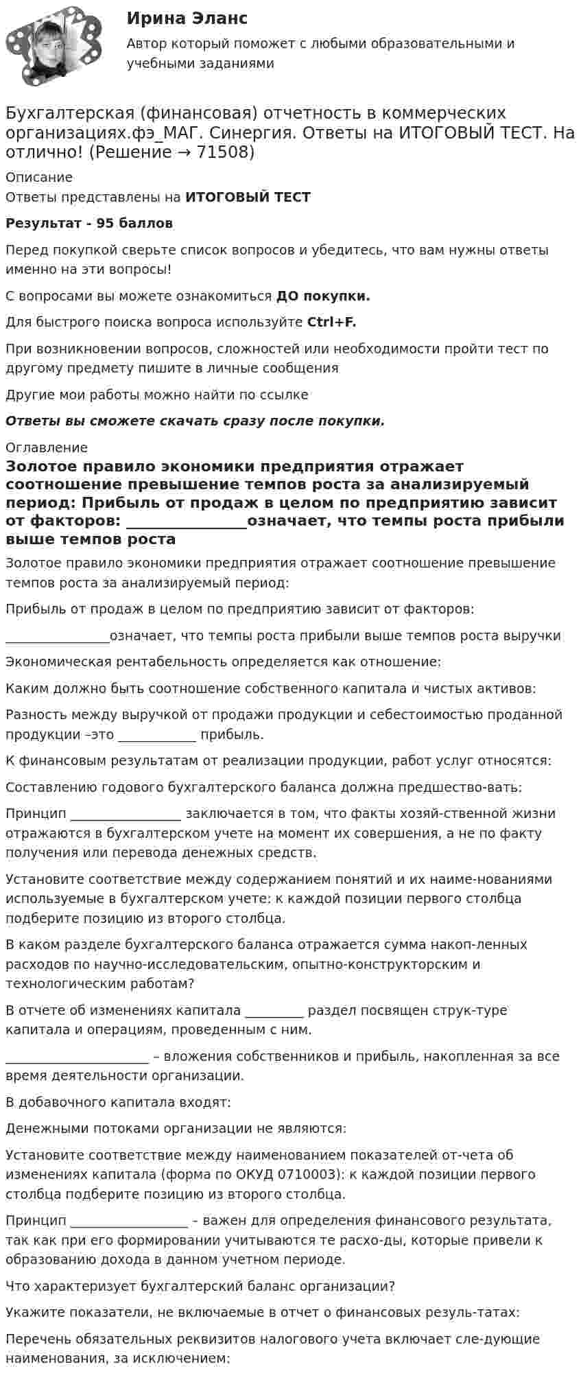     
            Описание
            Ответы представлены на ИТОГОВЫЙ ТЕСТРезультат - 95 балловПеред покупкой сверьте список вопросов и убедитесь, что вам нужны ответы именно на эти вопросы!С вопросами вы можете ознакомиться ДО покупки.Для быстрого поиска вопроса используйте Ctrl+F.При возникновении вопросов, сложностей или необходимости пройти тест по другому предмету пишите в личные сообщения Другие мои работы можно найти по ссылке Ответы вы сможете скачать сразу после покупки. 
            Оглавление
              Золотое правило экономики предприятия отражает соотношение превышение темпов роста за анализируемый период:   Прибыль от продаж в целом по предприятию зависит от факторов:   ________________означает, что темпы роста прибыли выше темпов роста выручки   Экономическая рентабельность определяется как отношение:   Каким должно быть соотношение собственного капитала и чистых активов:   Разность между выручкой от продажи продукции и себестоимостью проданной продукции –это ____________ прибыль.   К финансовым результатам от реализации продукции, работ услуг относятся:   Составлению годового бухгалтерского баланса должна предшество-вать:   Принцип _________________ заключается в том, что факты хозяй-ственной жизни отражаются в бухгалтерском учете на момент их совершения, а не по факту получения или перевода денежных средств.   Установите соответствие между содержанием понятий и их наиме-нованиями используемые в бухгалтерском учете: к каждой позиции первого столбца подберите позицию из второго столбца.   В каком разделе бухгалтерского баланса отражается сумма накоп-ленных расходов по научно-исследовательским, опытно-конструкторским и технологическим работам?   В отчете об изменениях капитала _________ раздел посвящен струк-туре капитала и операциям, проведенным с ним.   ______________________ – вложения собственников и прибыль, накопленная за все время деятельности организации.   В добавочного капитала входят:   Денежными потоками организации не являются:   Установите соответствие между наименованием показателей от-чета об изменениях капитала (форма по ОКУД 0710003): к каждой позиции первого столбца подберите позицию из второго столбца.   Принцип __________________ – важен для определения финансового результата, так как при его формировании учитываются те расхо-ды, которые привели к образованию дохода в данном учетном периоде.   Что характеризует бухгалтерский баланс организации?   Укажите показатели, не включаемые в отчет о финансовых резуль-татах:   Перечень обязательных реквизитов налогового учета включает сле-дующие наименования, за исключением:   
            
            
            💯 Бухгалтерская (финансовая) отчетность в коммерческих организациях.фэ_МАГ (ответы на тест Синергия / МОИ / МТИ / МосАП, октябрь 2023) Бухгалтерская (финансовая) отчетность в коммерческих организациях.фэ_МАГ. Синергия. Ответы на ИТОГОВЫЙ ТЕСТ. На отлично!⭐ Бухгалтерская (финансовая) отчетность (все ответы на тест Синергия / МТИ / МосАП, апрель 2023)Бухгалтерская финансовая отчетность ММУ 2023г.💯 Бухгалтерская (финансовая) отчетность (ответы на тест Синергия / МОИ / МТИ / МосАП, декабрь 2023)💯 Бухгалтерская (финансовая) отчетность (ответы на тест Синергия / МОИ / МТИ / МосАП, ноябрь 2023)⭐ Бухгалтерская (финансовая) отчетность (ответы на тест Синергия / МТИ / МосАП, июль 2022)💯 Бухгалтерская технология проведения и оформления инвентаризации (ответы на тест Синергия / МОИ / МТИ / МосАП, декабрь 2023)Бухгалтерская технология проведения и оформления инвентаризации (ответы на тест Синергия / МТИ / МОИ / МосАП)💯 Бухгалтерская технология проведения и оформления инвентаризации (правильные ответы на тест Синергия / МОИ / МТИ / МосАП, август 2023)БУХГАЛТЕРСКАЯ ФИНАНСОВАЯ ОТЧЕТНОСТЬБУХГАЛТЕРСКАЯ ФИНАНСОВАЯ ОТЧЕТНОСТЬБухгалтерская финансовая отчетность вариант 11 ТУСУРБухгалтерская финансовая отчетность вариант 18 ТУСУР