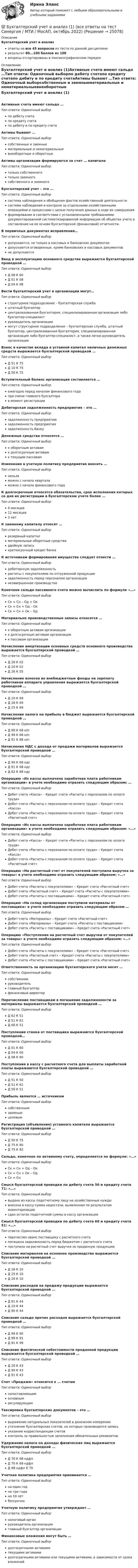     
          Описание
          Бухгалтерский учет и анализответы на все 45 вопросов из теста по данной дисциплинерезультат 80...100 баллов из 100вопросы отсортированы в лексикографическом порядке 
          Оглавление
          Бухгалтерский учет и анализ (1)Активные счета имеют сальдо …Тип ответа: Одиночный выборпо дебету счетапо кредиту счетапо дебиту и по кредиту счетаАктивы бывают …Тип ответа: Одиночный выборсобственные и заемныематериальные и нематериальныевнеоборотные и оборотныеАктивы организации формируются за счет … капиталаТип ответа: Одиночный выбортолько собственноготолько заемногособственного и заемногоБухгалтерский учет – это …Тип ответа: Одиночный выборсистема наблюдения и обобщения фактов хозяйственной деятельностисистема наблюдения и контроля за отдельными хозяйственными операциями и процессами с целью получения данных в ходе их совершенияформирование в соответствии с установленными требованиями документированной систематизированной информации об объектах учета и составление на ее основе бухгалтерской (финансовой) отчетности.В первичных документах исправления…Тип ответа: Одиночный выбордопускаются, но только в кассовых и банковских документахдопускаются оговоренные, кроме банковских и кассовых документовне допускаютсяВвод в эксплуатацию основного средства выражается бухгалтерской проводкой …Тип ответа: Одиночный выборД 08 К 60Д 01 К 08Д 04 К 08Вести бухгалтерский учет в организации могут…Тип ответа: Одиночный выборструктурное подразделение – бухгалтерская службаштатный бухгалтерцентрализованная бухгалтерия, специализированная организация либо бухгалтер-специалиструководитель организациимогут структурное подразделение – бухгалтерская служба, штатный бухгалтер, централизованная бухгалтерия, специализированная организация либо бухгалтер-специалист, а также лично руководитель организацииВзнос в качестве вклада в уставной капитал наличных денежных средств выражается бухгалтерской проводкой …Тип ответа: Одиночный выборД 51 К 75Д 10 К 75Д 50 К 75Вступительный баланс организация составляется …Тип ответа: Одиночный выборежегодно перед началом финансового годапри смене главного бухгалтерав момент регистрацииДебиторская задолженность предприятия – это …Тип ответа: Одиночный выборзадолженность предприятиюзадолженность предприятиязадолженность банкуДенежные средства относятся …Тип ответа: Одиночный выборк оборотным активамк долгосрочным активамк текущим пассивамИзменения в учетную политику предприятия вносить …Тип ответа: Одиночный выборнельзяможно с начала кварталаможно с начала финансового годаК долгосрочным относятся обязательства, срок исполнения которых со дня их регистрации в бухгалтерском учете более …Тип ответа: Одиночный выбор6 месяцев12 месяцев3 летК заемному капиталу относят …Тип ответа: Одиночный выборрезервный капиталматериальные оборотные средствадвойную записькраткосрочный кредит банкаК источникам формирования имущества следует отнести …Тип ответа: Одиночный выбордебиторскую задолженностьрасчеты с покупателями по отгруженной продукциизадолженность перед персоналом организациинезавершенное производствоКонечное сальдо пассивного счета можно вычислить по формуле «…»Тип ответа: Одиночный выборСк = Сн – Од + ОкСк = Сн + Од – ОкСк = Сн + Ок – ОдМатериально производственные запасы относятся …Тип ответа: Одиночный выборк оборотным активам организациик долгосрочным активам организациик пассивам организацииНачисление амортизации основных средств основного производства выражается бухгалтерской проводкой …Тип ответа: Одиночный выборД 26 К 02Д 20 К 02Д 26 К 05Начисление взносов во внебюджетные фонды на зарплату работников аппарата управления выражается бухгалтерской проводкой …Тип ответа: Одиночный выборД 20 К 69Д 26 К 69Д 25 К 69Начисление налога на прибыль в бюджет выражается бухгалтерской проводкой …Тип ответа: Одиночный выборД 90 К 68 н/пД 99 К 68 н/пД 91 К 68 н/пНачисление НДС с дохода от продажи материалов выражается бухгалтерской проводкой …Тип ответа: Одиночный выборД 90 К 68 ндсД 91 К 68 ндсД 62 К 68 ндсОперацию «Из кассы выплачена заработная плата работникам организации» в учете необходимо отразить следующим образом: …Тип ответа: Одиночный выборДебет счета «Касса» – Кредит счета «Расчеты с персоналом по оплате труда»Дебет счета «Расчеты с персоналом по оплате труда» – Кредит счета «Касса»Дебет счета «Расчеты с персоналом по оплате труда» – Кредит счета «Расчетный счет»Операцию «Из кассы выплачена заработная плата работникам организации» в учете необходимо отразить следующим образом: «…»Тип ответа: Одиночный выборДебет счета «Касса» – Кредит счета «Расчеты с персоналом по оплате труда»Дебет счета «Расчеты с персоналом по оплате труда» – Кредит счета «Касса»Дебет счета «Расчеты с персоналом по оплате труда» – Кредит счета «Расчетный счет»Операцию «На расчетный счет от покупателей поступила выручка за товары» в учете необходимо отразить следующим образом: «…»Тип ответа: Одиночный выборДебет счета «Расчеты с покупателями» – Кредит счета «Расчетный счет»Дебет счета «Расчетный счет» – Кредит счета «Расчеты с покупателями»Дебет счета «Расчеты с поставщиками» – Кредит счета «Расчетный счет»Операцию «На склад организации поступили материалы от поставщика» в учете необходимо отразить следующим образом …Тип ответа: Одиночный выборДебет счета «Материалы» – Кредит счета «Расчетный счет»Дебет счета «Материалы» – Кредит счета «Расчеты с поставщиками»Дебет счета «Расчеты с поставщиками» – Кредит счета «Расчетный счет»Операцию «Поступления на расчетный счет выручки от покупателей за товары» в учете необходимо отразить следующим образом: «…»Тип ответа: Одиночный выборДебет счета «Расчеты с покупателями» – Кредит счета «Расчетный счет»Дебет счета «Расчетный счет» – Кредит счета «Расчеты с покупателями»Дебет счета «Расчеты с поставщиками» – Кредит счета «Расчетный счет»Ответственность за организацию бухгалтерского учета несет …Тип ответа: Одиночный выборсобственникруководительглавный бухгалтерфинансовый директорПеречисление поставщикам в погашение задолженности за материалы выражается бухгалтерской проводкой …Тип ответа: Одиночный выборД 62 К 51Д 51 К 62Д 60 К 51Поступление станка от поставщика выражаются бухгалтерской проводкой…Тип ответа: Одиночный выборД 01 К 60Д 04 К 60Д 08 К 60Поступления в кассу с расчетного счета для выплаты заработной платы выражаются бухгалтерской проводкой …Тип ответа: Одиночный выборД 51 К 50Д 51 К 62Д 50 К 51Прибыль является … источникомТип ответа: Одиночный выборсобственнымзаемнымцелевымРегистрация (объявление) уставного капитала выражается бухгалтерской проводкой …Тип ответа: Одиночный выборД 50 К 75Д 75 К 80Д 75 К 82Сальдо, конечное по активному счету, определяется по формуле: «…»Тип ответа: Одиночный выборСк = Сн + Од – ОкСк = Сн + Ок – ОдСк = СнСмысл бухгалтерской проводки по дебету счета 50 и кредиту счета 71: «…»Тип ответа: Одиночный выборвыдано из кассы подотчетному лицу на хозяйственные нуждывнесена в кассу сумма недостачи, выявленная по результатам инвентаризациисдан остаток подотчетной суммы в кассу организацииСмысл бухгалтерской проводки по дебету счета 68 и кредиту счета 51: «…»Тип ответа: Одиночный выборперечислен аванс поставщику с расчетного счетапогашена задолженность перед бюджетом с расчетного счетапоступила на расчетный счет выручка за проданную продукциюСписание материалов на основное производство выражается бухгалтерской проводкой …Тип ответа: Одиночный выборД 26 К 10Д 25 К 10Д 20 К 10Списание расходов на продажу продукции выражается бухгалтерской проводкой …Тип ответа: Одиночный выборД 91 К 44Д 20 К 44Д 90 К 44Списание сальдо прочих расходов выражается бухгалтерской проводкой …Тип ответа: Одиночный выборД 99 К 90Д 99 К 91Д 91 К 99Списание фактической себестоимости проданной продукции выражается бухгалтерской проводкой …Тип ответа: Одиночный выборД 20 К 43Д 90 К 43Д 91 К 43Счет «Продажи» относится к … счетамТип ответа: Одиночный выборсопоставляющимосновнымрегулирующимТаксировка бухгалтерских документов – это …Тип ответа: Одиночный выборвыражение натуральных показателей в денежном измеренииуточнение бухгалтерских счетов, на которых производится записьуказание корреспонденции счетовконтроль за правильностью заполнения обязательных реквизитовУдержание налога на доходы физических лиц выражается бухгалтерской проводкой …Тип ответа: Одиночный выборД 70 К 68 ндфлД 70 К 69 ндфлД 68 ндфл К 70Учетная политика предприятия принимается …Тип ответа: Одиночный выборна один годна три годана 10 летбессрочноУчетную политику предприятия утверждает …Тип ответа: Одиночный выборналоговый органруководитель организацииглавный бухгалтер организацииФинансовые вложения могут быть …Тип ответа: Одиночный выбордолгосрочными активамитекущими активамидолгосрочными активами или текущими активами, в зависимости от срока вложений  
            
            
            💯 Бухгалтерский учет и анализ [16 тем] (все ответы на тест Синергия / МТИ / МосАП, январь 2023)💯 Бухгалтерский учет и анализ (1) (все ответы на тест Синергия / МТИ / МосАП, октябрь 2022)Бухгалтерский учет и анализ 2_витте_вариант е✅ Бухгалтерский учет и анализ 30 вопросов СИНЕРГИЯ МТИ 2022Бухгалтерский учет и анализ.dor (тест с ответами Синергия/МОИ/ МТИ /МОСАП)⭐ Бухгалтерский учет и анализ [без тем] (все ответы на тест Синергия / МТИ / МосАП, август 2022)⭐ Бухгалтерский учет и анализ [без тем] (все ответы на тест Синергия / МТИ / МосАП, июль 2022)Бухгалтерский учет и анализБухгалтерский учёт и анализ ✅ Бухгалтерский учет и анализ 129 вопросов СИНЕРГИЯ МТИ 2022✅ Бухгалтерский учет и анализ 131 вопрос СИНЕРГИЯ МТИ 2022💯 Бухгалтерский учет и анализ [16 тем] (все ответы на тест Синергия / МТИ / МосАП, декабрь 2022)💯 Бухгалтерский учет и анализ [16 тем] (все ответы на тест Синергия / МТИ / МосАП, октябрь 2022)💯 Бухгалтерский учет и анализ [16 тем] (все ответы на тест Синергия / МТИ / МосАП, сентябрь 2022)