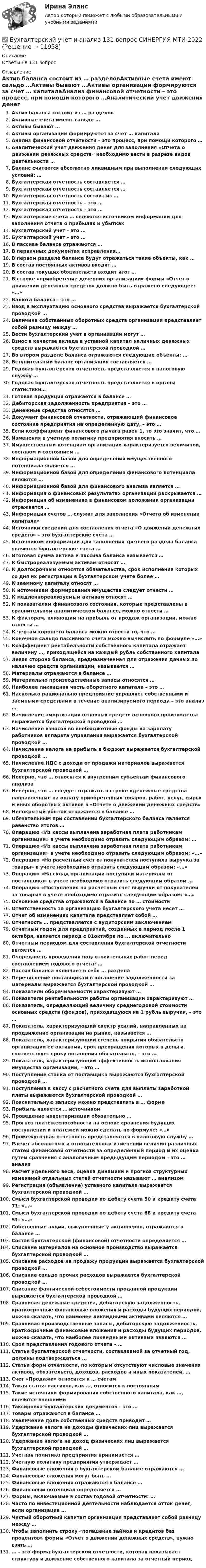      
          Описание
          Ответы на 131 вопрос 
          Оглавление
          Актив баланса состоит из … разделовАктивные счета имеют сальдо …Активы бывают …Активы организации формируются за счет … капиталаАнализ финансовой отчетности – это процесс, при помощи которого …Аналитический учет движения денег для заполнения «Отчета о движении денежных средств» необходимо вести в разрезе видов деятельности …Баланс считается абсолютно ликвидным при выполнении следующих условий: …Бухгалтерская отчетность составляется …Бухгалтерская отчетность составляется …Бухгалтерская отчетность состоит из …Бухгалтерская отчетность – это …Бухгалтерская отчетность – это …Бухгалтерские счета … являются источником информации для заполнения отчета о прибылях и убыткахБухгалтерский учет – это …Бухгалтерский учет – это …В пассиве баланса отражаются …В первичных документах исправления…В первом разделе баланса будут отражаться такие объекты, как …В состав постоянных активов входят …В состав текущих обязательств входит итог …В строке «приобретение дочерних организаций» формы «Отчет о движении денежных средств» должно быть отражено следующее: «…»Валюта баланса – это …Ввод в эксплуатацию основного средства выражается бухгалтерской проводкой …Величина собственных оборотных средств организации представляет собой разницу между …Вести бухгалтерский учет в организации могут …Взнос в качестве вклада в уставной капитал наличных денежных средств выражается бухгалтерской проводкой …Во втором разделе баланса отражаются следующие объекты: …Вступительный баланс организация составляется …Годовая бухгалтерская отчетность представляется в налоговую службу …Годовая бухгалтерская отчетность представляется в органы статистики…Готовая продукция отражается в балансе …Дебиторская задолженность предприятия – это …Денежные средства относятся …Документ финансовой отчетности, отражающий финансовое состояние предприятия на определенную дату, – это …Если коэффициент финансового рычага равен 1, то это значит, что …Изменения в учетную политику предприятия вносить …Имущественный потенциал организации характеризуется величиной, составом и состоянием …Информационной базой для определения имущественного потенциала является …Информационной базой для определения финансового потенциала являются …Информационной базой для финансового анализа является …Информация о финансовых результатах организации раскрывается …Информация об изменениях в финансовом положении организации отражается …Информация счетов … служит для заполнения «Отчета об изменении капитала»Источники сведений для составления отчета «О движении денежных средств» – это бухгалтерские счета …Источником информации для заполнения третьего раздела баланса являются бухгалтерские счета …Итоговая сумма актива и пассива баланса называется …К быстрореализуемым активам относят …К долгосрочным относятся обязательства, срок исполнения которых со дня их регистрации в бухгалтерском учете более …К заемному капиталу относят …К источникам формирования имущества следует отнести …К медленнореализуемым активам относят …К показателям финансового состояния, которые представлены в сравнительном аналитическом балансе, можно отнести …К факторам, влияющим на прибыль от продаж организации, можно отнести …К чертам хорошего баланса можно отнести то, что …Конечное сальдо пассивного счета можно вычислить по формуле «…»Коэффициент рентабельности собственного капитала отражает величину …, приходящейся на каждый рубль собственного капиталаЛевая сторона баланса, предназначенная для отражения данных по наличию средств организации, называется …Материалы отражаются в балансе …Материально производственные запасы относятся …Наиболее ликвидная часть оборотного капитала – это …Насколько рационально предприятие управляет собственными и заемными средствами в течение анализируемого периода – это анализ …Начисление амортизации основных средств основного производства выражается бухгалтерской проводкой …Начисление взносов во внебюджетные фонды на зарплату работников аппарата управления выражается бухгалтерской проводкой …Начисление налога на прибыль в бюджет выражается бухгалтерской проводкой …Начисление НДС с дохода от продажи материалов выражается бухгалтерской проводкой …Неверно, что … относятся к внутренним субъектам финансового анализаНеверно, что … следует отражать в строке «денежные средства направленные на оплату приобретенных товаров, работ, услуг, сырья и иных оборотных активов в «Отчете о движении денежных средств»Непокрытый убыток отражается в балансе …Обязательным при составлении бухгалтерского баланса является равенство итогов …Операцию «Из кассы выплачена заработная плата работникам организации» в учете необходимо отразить следующим образом: …Операцию «Из кассы выплачена заработная плата работникам организации» в учете необходимо отразить следующим образом: «…»Операцию «На расчетный счет от покупателей поступила выручка за товары» в учете необходимо отразить следующим образом: «…»Операцию «На склад организации поступили материалы от поставщика» в учете необходимо отразить следующим образом …Операцию «Поступления на расчетный счет выручки от покупателей за товары» в учете необходимо отразить следующим образом: «…»Основные средства отражаются в балансе по … стоимостиОтветственность за организацию бухгалтерского учета несет …Отчет об изменениях капитала представляет собой …Отчетность … представляется с аудиторским заключениемОтчетным годом для предприятий, созданных в период после 1 октября, является период с 01октября по ... включительноОтчетным периодом для составления бухгалтерской отчетности является …Очередность проведения подготовительных работ перед составлением годового отчета: …Пассив баланса включает в себя … разделаПеречисление поставщикам в погашение задолженности за материалы выражается бухгалтерской проводкой …Показатели оборачиваемости характеризуют …Показатели рентабельности работы организации характеризуют …Показатель, определяющий величину среднегодовой стоимости основных средств (фондов), приходящуюся на 1 рубль выручки, – это …Показатель, характеризующий спектр усилий, направленных на продвижение организации на рынке, называется …Показатель, характеризующий степень покрытия обязательств организации ее активами, срок превращения которых в деньги соответствует сроку погашения обязательств, – это …Показатель, характеризующий эффективность использования имущества организации, – это …Поступление станка от поставщика выражаются бухгалтерской проводкой …Поступления в кассу с расчетного счета для выплаты заработной платы выражаются бухгалтерской проводкой …Пояснительную записку можно представлять в … формеПрибыль является … источникомПроведение инвентаризации обязательно …Прогноз платежеспособности на основе сравнения будущих поступлений и платежей можно сделать по формуле: «…»Промежуточная отчетность представляется в налоговую службу …Расчет абсолютных и относительных изменений величин различных статей финансовой отчетности за определенный период и их оценка путем сравнения с аналогичным предыдущим периодом – это … анализРасчет удельного веса, оценка динамики и прогноз структурных изменений отдельных статей отчетности называют … анализомРегистрация (объявление) уставного капитала выражается бухгалтерской проводкой …Смысл бухгалтерской проводки по дебету счета 50 и кредиту счета 71: «…»Смысл бухгалтерской проводки по дебету счета 68 и кредиту счета 51: «…»Собственные акции, выкупленные у акционеров, отражаются в балансе …Состав бухгалтерской (финансовой) отчетности определяется …Списание материалов на основное производство выражается бухгалтерской проводкой …Списание расходов на продажу продукции выражается бухгалтерской проводкой …Списание сальдо прочих расходов выражается бухгалтерской проводкой …Списание фактической себестоимости проданной продукции выражается бухгалтерской проводкой …Сравнивая денежные средства, дебиторскую задолженность, краткосрочные финансовые вложения и расходы будущих периодов, можно сказать, что наименее ликвидными активами являются …Сравнивая производственные запасы, дебиторскую задолженность, краткосрочные финансовые вложения и расходы будущих периодов, можно сказать, что наиболее ликвидными активами являются …Срок представления годового отчета – …Статьи бухгалтерской отчетности, составляемой за отчетный год, должны подтверждаться …Статьи форм отчетности, по которым отсутствуют числовые значения активов, обязательств, доходов, расходов и иных показателей, …Счет «Продажи» относится к … счетамТакая статья пассивов, как …, относится к постояннымТакие источники формирования собственного капитала, как …, являются внешнимиТаксировка бухгалтерских документов – это …Товары отражаются в балансе …Увеличение доли собственных средств приводит …Удержание налога на доходы физических лиц выражается бухгалтерской проводкой …Удержание налога на доход физических лиц выражается бухгалтерской проводкой …Учетная политика предприятия принимается …Учетную политику предприятия утверждает …Финансовые вложения в бухгалтерском балансе отражаются …Финансовые вложения могут быть …Финансовые вложения отражаются в балансе …Финансовый потенциал определяется …Формы, включаемые в состав годовой отчетности: …Часто по инвестиционной деятельности наблюдается отток денег, если организация …Чистый оборотный капитал организации представляет собой разницу между …Чтобы заполнить строку «погашение займов и кредитов без процентов» формы «Отчет о движении денежных средств», нужно взять …… – это форма бухгалтерской отчетности, которая показывает структуру и движение собственного капитала за отчетный период 
            
            
            ✅ Бухгалтерский учет и анализ 129 вопросов СИНЕРГИЯ МТИ 2022✅ Бухгалтерский учет и анализ 131 вопрос СИНЕРГИЯ МТИ 2022💯 Бухгалтерский учет и анализ [16 тем] (все ответы на тест Синергия / МТИ / МосАП, декабрь 2022)💯 Бухгалтерский учет и анализ [16 тем] (все ответы на тест Синергия / МТИ / МосАП, октябрь 2022)💯 Бухгалтерский учет и анализ [16 тем] (все ответы на тест Синергия / МТИ / МосАП, сентябрь 2022)💯 Бухгалтерский учет и анализ [16 тем] (все ответы на тест Синергия / МТИ / МосАП, февраль 2023)💯 Бухгалтерский учет и анализ [16 тем] (все ответы на тест Синергия / МТИ / МосАП, январь 2023)Бухгалтерский учет в торговых организациях  рр 1  Задание/вариант  №  16Бухгалтерский учет в торговых организациях рр1  Задание/вариант  №   3Бухгалтерский учет и анализБухгалтерский учет и анализБухгалтерский учет и анализБухгалтерский учет и анализБухгалтерский учет и анализ