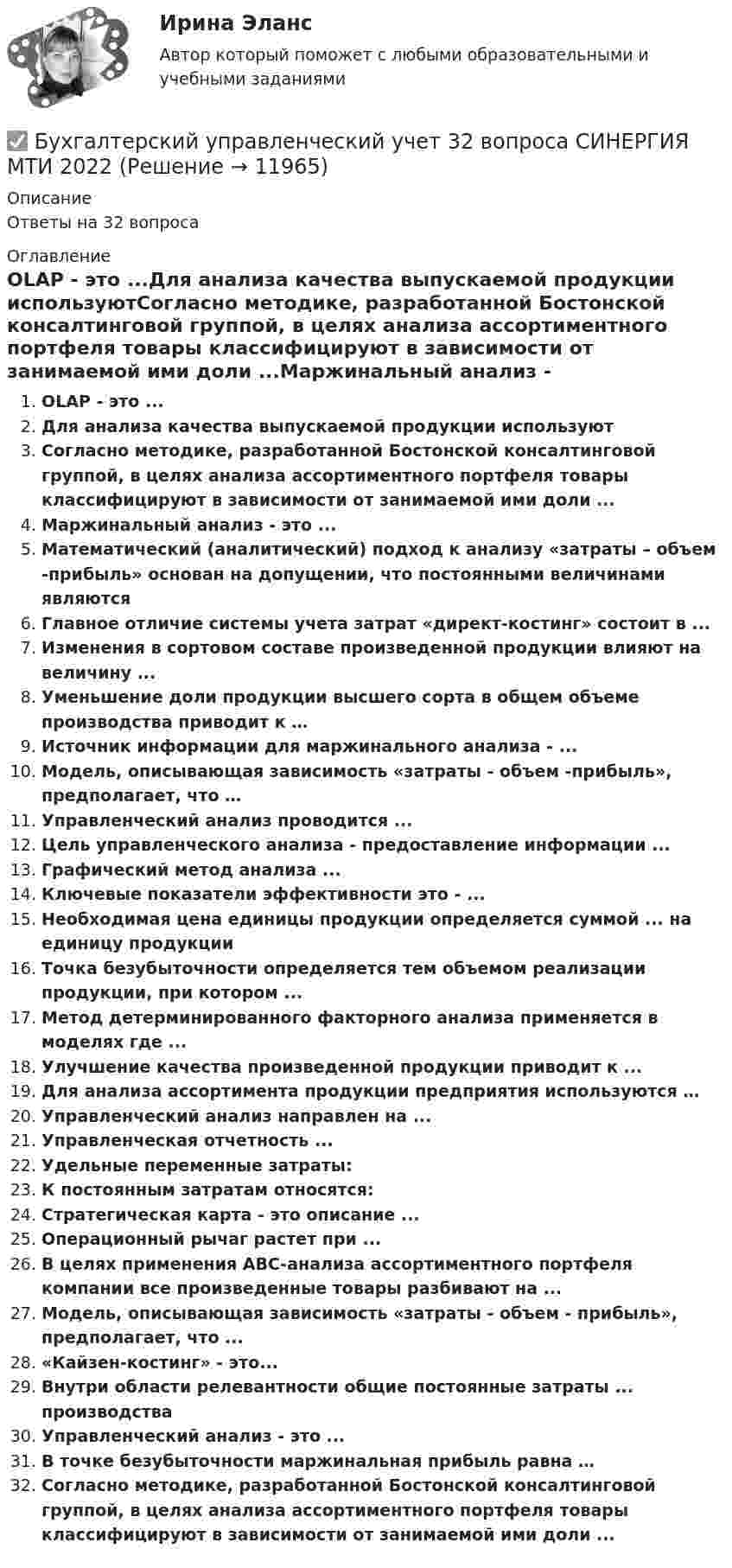      
          Описание
          Ответы на 32 вопроса 
          Оглавление
          OLAP - это ...Для анализа качества выпускаемой продукции используютСогласно методике, разработанной Бостонской консалтинговой группой, в целях анализа ассортиментного портфеля товары классифицируют в зависимости от занимаемой ими доли ...Маржинальный анализ - это ...Математический (аналитический) подход к анализу «затраты – объем -прибыль» основан на допущении, что постоянными величинами являютсяГлавное отличие системы учета затрат «директ-костинг» состоит в ...Изменения в сортовом составе произведенной продукции влияют на величину ...Уменьшение доли продукции высшего сорта в общем объеме производства приводит к …Источник информации для маржинального анализа - ...Модель, описывающая зависимость «затраты - объем -прибыль», предполагает, что …Управленческий анализ проводится ...Цель управленческого анализа - предоставление информации ...Графический метод анализа ...Ключевые показатели эффективности это - ...Необходимая цена единицы продукции определяется суммой ... на единицу продукцииТочка безубыточности определяется тем объемом реализации продукции, при котором ...Метод детерминированного факторного анализа применяется в моделях где ...Улучшение качества произведенной продукции приводит к ...Для анализа ассортимента продукции предприятия используются …Управленческий анализ направлен на ...Управленческая отчетность ...Удельные переменные затраты:К постоянным затратам относятся:Стратегическая карта - это описание ...Операционный рычаг растет при ...В целях применения ABC-анализа ассортиментного портфеля компании все произведенные товары разбивают на ...Модель, описывающая зависимость «затраты - объем - прибыль», предполагает, что ...«Кайзен-костинг» - это...Внутри области релевантности общие постоянные затраты ... производстваУправленческий анализ - это ...В точке безубыточности маржинальная прибыль равна …Согласно методике, разработанной Бостонской консалтинговой группой, в целях анализа ассортиментного портфеля товары классифицируют в зависимости от занимаемой ими доли ... 
            
            
            Бухгалтерский управленческий учет✅ Бухгалтерский управленческий учет 32 вопроса СИНЕРГИЯ МТИ 2022Бухгалтерский управленческий учет АПиУ ФСИНБухгалтерский управленческий учет  ВСЕ ЗАДАНИЯ Бухгалтерский управленческий учет ВСЕ ЗАДАНИЯ  100%Бухгалтерский управленческий учет ЗАДАНИЯ Бухгалтерский управленческий учёт и анализ ОТВЕТЫ 2022 СИНЕРГИЯБухгалтерские электронные системыБухгалтерские электронные системы. 179 вопросовБухгалтерские электронные системы (Лабораторные работы)«Бухгалтерский баланс» 1. Составить бухгалтерский баланс в формате МСФО, выбрав линейные статьи и сформировав элементы баланса на основании сальдо по счетам бухгалтерского учета на 31 декабря 20__г. компании, которые представлены в таблице в тыс. долл.Бухгалтерский баланс представляет собой таблицу, состоящую из …Бухгалтерский и финансовый учёт и отчётностьБухгалтерский управленческий учет