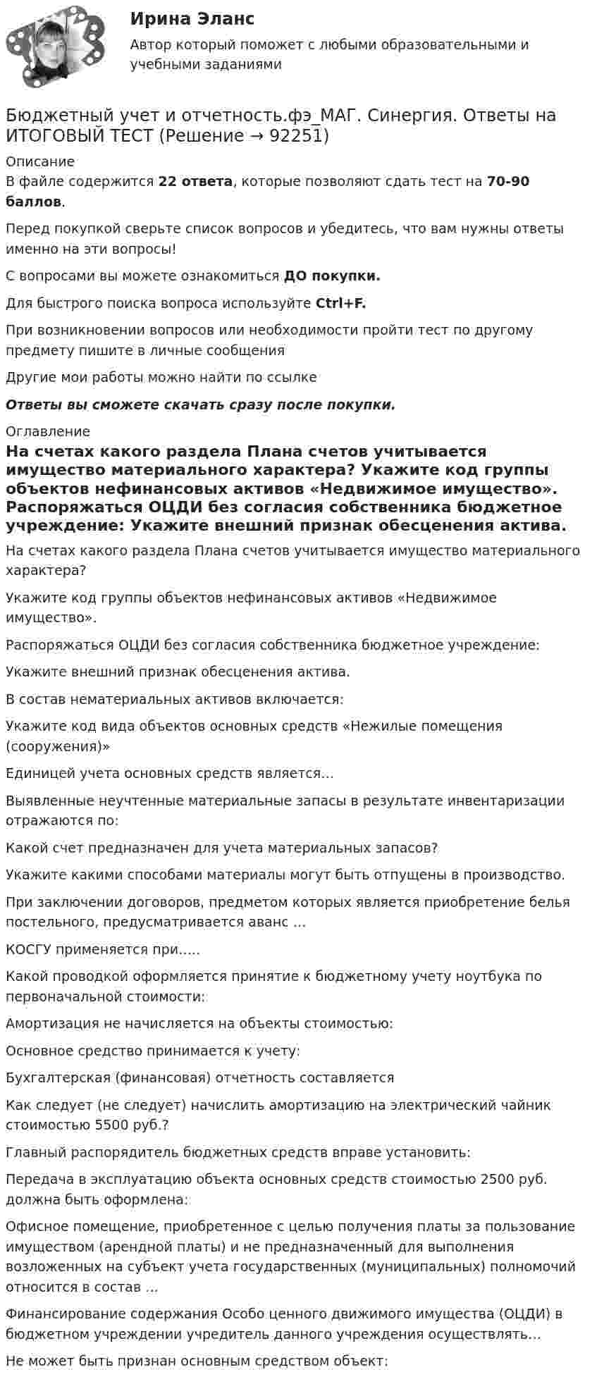     
            Описание
            В файле содержится 22 ответа, которые позволяют сдать тест на 70-90 баллов.Перед покупкой сверьте список вопросов и убедитесь, что вам нужны ответы именно на эти вопросы!С вопросами вы можете ознакомиться ДО покупки.Для быстрого поиска вопроса используйте Ctrl+F.При возникновении вопросов или необходимости пройти тест по другому предмету пишите в личные сообщения Другие мои работы можно найти по ссылке Ответы вы сможете скачать сразу после покупки. 
            Оглавление
              На счетах какого раздела Плана счетов учитывается имущество материального характера?   Укажите код группы объектов нефинансовых активов «Недвижимое имущество».   Распоряжаться ОЦДИ без согласия собственника бюджетное учреждение:   Укажите внешний признак обесценения актива.   В состав нематериальных активов включается:   Укажите код вида объектов основных средств «Нежилые помещения (сооружения)»   Единицей учета основных средств является…   Выявленные неучтенные материальные запасы в результате инвентаризации отражаются по:   Какой счет предназначен для учета материальных запасов?   Укажите какими способами материалы могут быть отпущены в производство.   При заключении договоров, предметом которых является приобретение белья постельного, предусматривается аванс …   КОСГУ применяется при…..   Какой проводкой оформляется принятие к бюджетному учету ноутбука по первоначальной стоимости:   Амортизация не начисляется на объекты стоимостью:   Основное средство принимается к учету:   Бухгалтерская (финансовая) отчетность составляется   Как следует (не следует) начислить амортизацию на электрический чайник стоимостью 5500 руб.?   Главный распорядитель бюджетных средств вправе установить:   Передача в эксплуатацию объекта основных средств стоимостью 2500 руб. должна быть оформлена:   Офисное помещение, приобретенное с целью получения платы за пользование имуществом (арендной платы) и не предназначенный для выполнения возложенных на субъект учета государственных (муниципальных) полномочий относится в состав …   Финансирование содержания Особо ценного движимого имущества (ОЦДИ) в бюджетном учреждении учредитель данного учреждения осуществлять…   Не может быть признан основным средством объект:   
            
            
            Бюджетный учет и отчетность (тест с ответами Синергия/МОИ/ МТИ /МОСАП) Бюджетный учет и отчетность.фэ_МАГ. Синергия. Ответы на ИТОГОВЫЙ ТЕСТБюджетный учет Итоговый тест Бюджетный учет ПрактическоеБюджетный учёт СИБУПК 4 курс Задание к теме 2 100%Бюджетный учёт СИБУПК 4 курс Задание к теме 3 100%Бюджетный учёт СИБУПК 4 курс Задание к теме 4 100%Бюджетный учет задание к теме 2 - 100%Бюджетный учет задание к теме 3 - 90%Бюджетный учет задачаБЮДЖЕТНЫЙ УЧЕТ И ОТЧЕТНОСТЬ (ММУ)Бюджетный учет и отчетность ММУ 2023г.💯 Бюджетный учет и отчетность (ответы на тест Синергия / МОИ / МТИ / МосАП, ноябрь 2023)Бюджетный учет и отчетность / Синергия (МОИ, МОСАП, МТИ) / Итоговый тест / Результат 100%