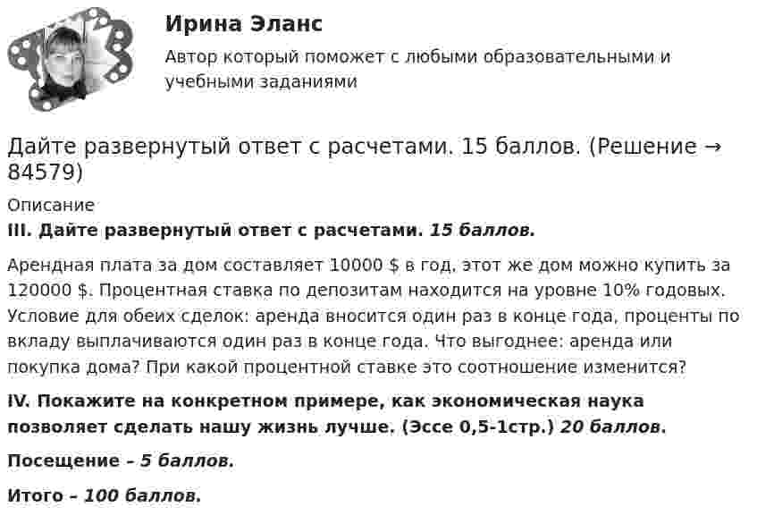      
            Описание
            III. Дайте развернутый ответ с расчетами. 15 баллов. Арендная плата за дом составляет 10000 $ в год, этот же дом можно купить за 120000 $. Процентная ставка по депозитам находится на уровне 10% годовых. Условие для обеих сделок: аренда вносится один раз в конце года, проценты по вкладу выплачиваются один раз в конце года. Что выгоднее: аренда или покупка дома? При какой процентной ставке это соотношение изменится? IV. Покажите на конкретном примере, как экономическая наука позволяет сделать нашу жизнь лучше. (Эссе 0,5-1стр.) 20 баллов.Посещение – 5 баллов.Итого – 100 баллов.   
            
            
            Дайте развернутую письменную консультацию о порядке и способах принятия наследства по закону.  Дайте развернутый ответ с расчетами. 15 баллов.Дайте характеристику жирорастворимых витаминов. Опишите биологическую роль витаминов A и D.Далекая и знойная Аргентина - второе по площади государство Южной АмерикиДальГАУ Химия (ответы на тест)Дальневосточный государственный университет путей сообщения (ДВГУПС). Дисциплина - Методы принятия управленческих решений. Контрольная работа. Вариант 5. Для ДВГУПС имеются и другие готовые работы💯 Дальние электропередачи сверхвысокого напряжения(ответы на тест Синергия / МОИ / МТИ / МосАП, январь 2024)Давление света с длиной волны 400 нм, падающего нормально на черную поверхность, равно 2 нПа. Определить число фотонов, падающих за время t =10 с на площадь S = 1 мм2 этой поверхности. Давыдов, окончив вуз и получив диплом магистра филологии, решил устроиться на должность юрисконсульта. Работодатель отказал ему при приеме на данную должность. Правомерен ли отказ? Ответ обоснуйте.Дайте название науки, которая является методологической основой для юридической психологии как одной из отраслей психологии.Дайте общую характеристику имущественного комплекса вашего муниципального образования, там где вы живете.Дайте определение понятию «внешний эффект», поясните, почему они не отражаются в рыночных ценах. Приведите примеры положительных и отрицательных внешних эффектов, основываясь на личном опытеДайте определения терминам в таблице 3. Определите, отвечает ли анализируемый коммерческий банк установленным требованиям по коэффициенту достаточности капитала. Имеет ли он запас прочности по капиталу, судя по рассчитанным коэффициентам на три последние отчётные даты? Какова динамика показателя достаточности капитала и что она сулит банку?Дайте оценку и объяснение следующему утверждению  «рост цен происходит не из-за того, что все становится дороже, а из-за того, что деньги становятся дешевле».