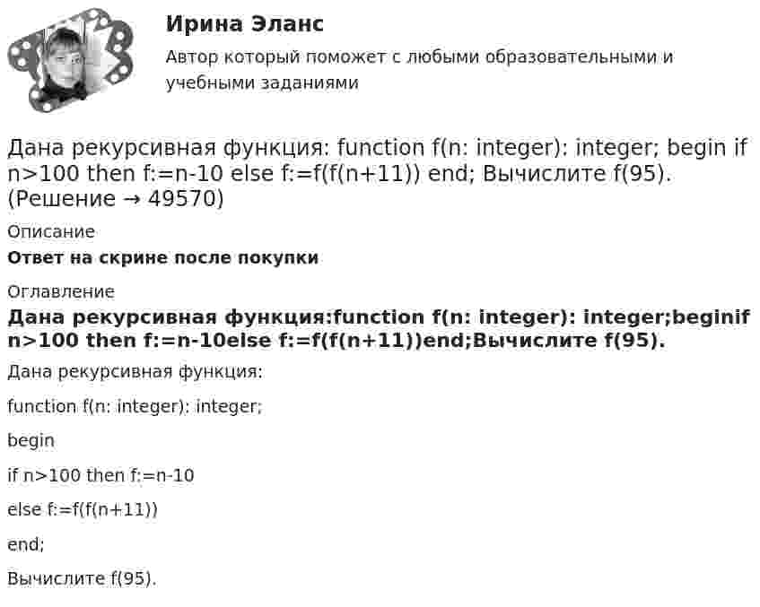      
            Описание
            Ответ на скрине после покупки 
            Оглавление
            Дана рекурсивная функция:function f(n: integer): integer;beginif n>100 then f:=n-10else f:=f(f(n+11))end;Вычислите f(95). 
            
            
            Дана реакция 2SО2 (г) + О2 (г) → 2SO3 (г) Во сколько увеличится скорость реакции при увеличении: а) давления в 4 раза; б) концентрации О2 в 2 раза? Дана рекурсивная функция: function f(n: integer): integer; begin if n>100 then f:=n-10 else f:=f(f(n+11)) end;  Вычислите f(95).Дана рекурсивная функция:  Function f (n: integer): integer;  Var s: integer;  Begin  s:=1;  if n=0  then f:=1  else f:=s*a[n];  end;  Какую задачу решает эта функция?Дана система реакций, протекающих в газовой фазе CO(г) + 2H2(г) ⟷ CH3OH(г) (1); CH3OH + CH3OH ⟷ CH3OCH3 + H2O (2). Как повлияет на соотношение продуктов этих реакций: а) увеличение давления, б) увеличение концентрации водорода?Дана система точечных зарядов в вакууме и замкнутые поверхности S1, S2 и S3.Дана следующая статистическая таблица  хi  1  2  3  4  5  ni  2  5  2  8  3    Дана социометрическая матрица:Дана выборка Z:  Номер элемента	1	2	3	4	5	6	7	8	9	10	11	12	13	14	15	16	17	18	19	20	21	22	23	24	25	26	27	28	29	30  Значение элемента	77	40	20	23	33	36	41	72	52	46	49	48	61	34	58	23	41	78	73	72	32	45	29	21	65	23	68	71	65	51Дана задача линейного программирования. Составить двойственную ей задачу. Найти оптимальное решение обеих задач, решение одной из них найти графически, решение ей двойственной – используя теоремы двойственности.Дана задача на вычисление вероятностей событий: «В группе 7 юношей и 5 девушек. На конференцию выбирают трех студентов случайным образом (без возвращения). Используя основные формулы комбинаторики определить вероятность того, что на конференциюДана задача на вычисление вероятностей событий: «В магазин поступило 30% телевизоров фирмы L, остальное – фирмы N. В продукции фирмы L брак составляет 20% телевизоров; фирмы N – 15%. Рассчитать вероятность того, что наудачу выбранный телевизор Дана задача на вычисление вероятностей событий: «На складе автомобильного салона 5 белых, 3 черных, 4 зеленых автомобилей одной марки. Используя классическое определение вероятности рассчитать вероятность того, что пришедший в автосалонДана задача на вычисление вероятностей событий: «Чему равна вероятность отказа устройства, состоящего из трех независимо работающих элементов с соответствующими вероятностями отказа элементов 0,1; 0,2; 0,05, если для этого достаточно, чтобы отказал Дана программа:  Var a,b,c,d:integer;  Function sum(a,b:integer):integer;  Var s:integer;  Begin  a:=a+2; b:=b+1;  s:=a+b;  sum:=s;  End;  Begin  a:=3; b:=5; c:=12; d:=10;  writeln(sum(c,d));  end.  Что будет выведено на экран в результате
