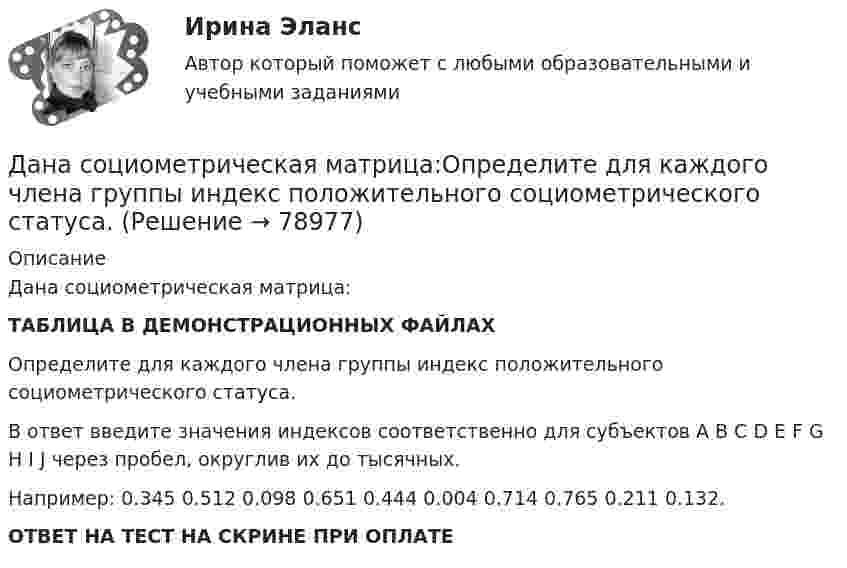     
            Описание
            Дана социометрическая матрица:ТАБЛИЦА В ДЕМОНСТРАЦИОННЫХ ФАЙЛАХОпределите для каждого члена группы индекс положительного социометрического статуса.В ответ введите значения индексов соответственно для субъектов A B C D E F G H I J через пробел, округлив их до тысячных.Например: 0.345 0.512 0.098 0.651 0.444 0.004 0.714 0.765 0.211 0.132.ОТВЕТ НА ТЕСТ НА СКРИНЕ ПРИ ОПЛАТЕ   
            
            
             Дана социометрическая матрица: Дана социометрическая матрица:Определите для каждого члена группы индекс положительного социометрического статуса.Дана социометрическая матрица: Определите для каждого члена группы индекс социометрического статуса. В ответ введите значения индексов соответственно для субъектов A B C D E F G H I J через пробел, округлив их до тысячных. Дана социометрическая матрица: Определите индекс сплоченности группы. В ответ введите значение индекса, округлив его до четвертого знака после точки. Дана социометрическая матрица:Определите индекс сплоченности группы. В ответ введите значение индекса, округлив его до четвертого знака после точки.Дана схема. Определить силу тока в реостате, если E1 = 5 В, E2 = 4 В, E3 = 3 В,   R = 2,5 Ом, r1 = 2 Ом, r2 = 1 Ом, r3 = 0,5 Ом. Дана таблица 2х2, в которой приведены результаты изучения объектов по двум номинальным признакамДана программа:  Var a,b,c,d:integer;  Function sum(a,b:integer):integer;  Var s:integer;  Begin  a:=a+2; b:=b+1;  s:=a+b;  sum:=s;  End;  Begin  a:=3; b:=5; c:=12; d:=10;  writeln(sum(c,d));  end.  Что будет выведено на экран в результатеДана программа:  var i: integer; s: string;  begin  i:=278;  str (i, s);  writeln (s);  end.  Что будет выведено на экран?Дана реакция 2SО2 (г) + О2 (г) → 2SO3 (г) Во сколько увеличится скорость реакции при увеличении: а) давления в 4 раза; б) концентрации О2 в 2 раза? Дана рекурсивная функция: function f(n: integer): integer; begin if n>100 then f:=n-10 else f:=f(f(n+11)) end;  Вычислите f(95).Дана рекурсивная функция:  Function f (n: integer): integer;  Var s: integer;  Begin  s:=1;  if n=0  then f:=1  else f:=s*a[n];  end;  Какую задачу решает эта функция?Дана система реакций, протекающих в газовой фазе CO(г) + 2H2(г) ⟷ CH3OH(г) (1); CH3OH + CH3OH ⟷ CH3OCH3 + H2O (2). Как повлияет на соотношение продуктов этих реакций: а) увеличение давления, б) увеличение концентрации водорода?Дана система точечных зарядов в вакууме и замкнутые поверхности S1, S2 и S3.