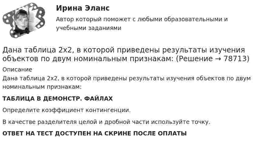     
            Описание
            Дана таблица 2х2, в которой приведены результаты изучения объектов по двум номинальным признакам:ТАБЛИЦА В ДЕМОНСТР. ФАЙЛАХОпределите коэффициент контингенции.В качестве разделителя целой и дробной части используйте точку.ОТВЕТ НА ТЕСТ ДОСТУПЕН НА СКРИНЕ ПОСЛЕ ОПЛАТЫ   
            
            
             Дана таблица 2х2, в которой приведены результаты изучения объектов по двум номинальным признакам Дана таблица 2х2, в которой приведены результаты изучения объектов по двум номинальным признакам: Дана таблица 2х2, в которой приведены результаты изучения объектов по двум номинальным признакам: Дана таблица, показывающая объемы сбыта десяти компаний по пяти продуктам (млн. руб.). С помощью индекса Херфиндаля-Хиршмана определите наиболее монополизированный рынок:Дана таблица, показывающая объемы сбыта десяти компаний по пяти продуктам (млн. руб.). С помощью индекса Херфиндаля-Хиршмана определите наиболее монополизированный рынок:Дана функция . Найти значение функции при z=4-3iДана функция, принимающая на вход две точки (переменные типа struct point) и возвращающая прямоугольник (переменная типа struct rect), созданный на основе этих точек.Дана система точечных зарядов в вакууме и замкнутые поверхности S1, S2 и S3.Дана следующая статистическая таблица  хi  1  2  3  4  5  ni  2  5  2  8  3    Дана социометрическая матрица: Дана социометрическая матрица:Определите для каждого члена группы индекс положительного социометрического статуса.Дана социометрическая матрица: Определите для каждого члена группы индекс социометрического статуса. В ответ введите значения индексов соответственно для субъектов A B C D E F G H I J через пробел, округлив их до тысячных. Дана социометрическая матрица: Определите индекс сплоченности группы. В ответ введите значение индекса, округлив его до четвертого знака после точки. Дана социометрическая матрица:Определите индекс сплоченности группы. В ответ введите значение индекса, округлив его до четвертого знака после точки.