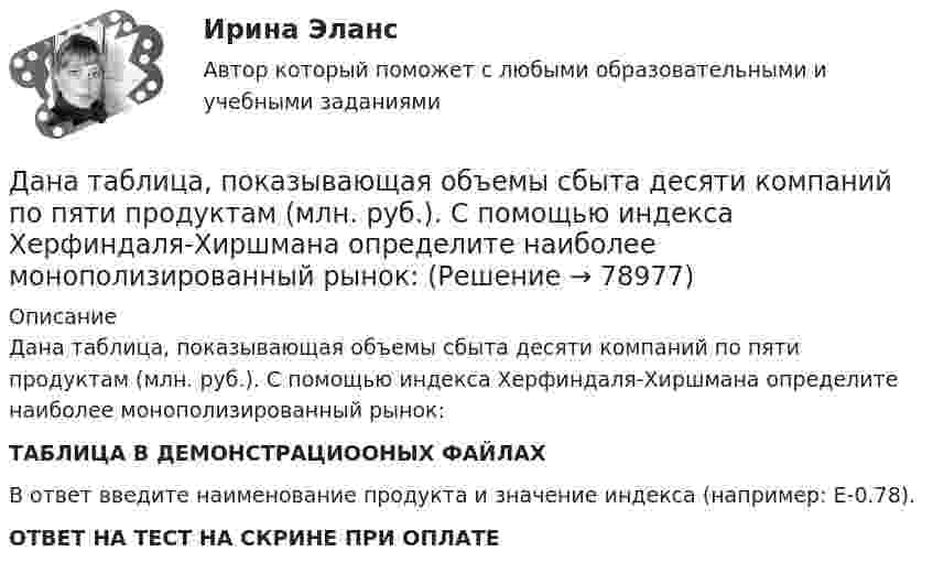     
            Описание
            Дана таблица, показывающая объемы сбыта десяти компаний по пяти продуктам (млн. руб.). С помощью индекса Херфиндаля-Хиршмана определите наиболее монополизированный рынок:ТАБЛИЦА В ДЕМОНСТРАЦИООНЫХ ФАЙЛАХВ ответ введите наименование продукта и значение индекса (например: E-0.78).ОТВЕТ НА ТЕСТ НА СКРИНЕ ПРИ ОПЛАТЕ   
            
            
             Дана таблица 2х2, в которой приведены результаты изучения объектов по двум номинальным признакам: Дана таблица, показывающая объемы сбыта десяти компаний по пяти продуктам (млн. руб.). С помощью индекса Херфиндаля-Хиршмана определите наиболее монополизированный рынок:Дана таблица, показывающая объемы сбыта десяти компаний по пяти продуктам (млн. руб.). С помощью индекса Херфиндаля-Хиршмана определите наиболее монополизированный рынок:Дана функция . Найти значение функции при z=4-3iДана функция, принимающая на вход две точки (переменные типа struct point) и возвращающая прямоугольник (переменная типа struct rect), созданный на основе этих точек.Дана функция сортировки массива прямым выбором:  void select_sort(int a[], int n)Дана хеш-функция h(x, i) = (x + 3i) mod 10. Напишите через запятую индексы (без пробелов), которые будет выдавать эта функция при x=5, подставляя i от 0 до 9 Алгоритмы и анализ сложности ЧелГУ (1 сем) Дана социометрическая матрица: Дана социометрическая матрица:Определите для каждого члена группы индекс положительного социометрического статуса.Дана социометрическая матрица: Определите для каждого члена группы индекс социометрического статуса. В ответ введите значения индексов соответственно для субъектов A B C D E F G H I J через пробел, округлив их до тысячных. Дана социометрическая матрица: Определите индекс сплоченности группы. В ответ введите значение индекса, округлив его до четвертого знака после точки. Дана социометрическая матрица:Определите индекс сплоченности группы. В ответ введите значение индекса, округлив его до четвертого знака после точки.Дана схема. Определить силу тока в реостате, если E1 = 5 В, E2 = 4 В, E3 = 3 В,   R = 2,5 Ом, r1 = 2 Ом, r2 = 1 Ом, r3 = 0,5 Ом. Дана таблица 2х2, в которой приведены результаты изучения объектов по двум номинальным признакам