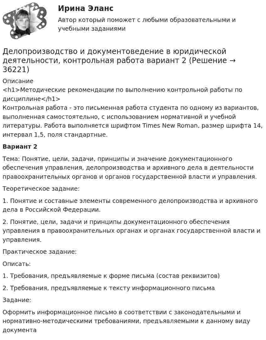     
          Описание
          <h1>Методические рекомендации по выполнению контрольной работы по дисциплине</h1>	Контрольная работа - это письменная работа студента по одному из вариантов, выполненная самостоятельно, с использованием нормативной и учебной литературы. Работа выполняется шрифтом Times New Roman, размер шрифта 14, интервал 1,5, поля стандартные. Вариант 2Тема: Понятие, цели, задачи, принципы и значение документаци­онного обеспечения управления, делопроизводства и архивного дела в деятельности правоохранительных органов и органов государственной власти и управления.Теоретическое задание:1.    Понятие и составные элементы современного делопроизводст­ва и архивного дела в Российской Федерации.2.    Понятие, цели, задачи и принципы документационного обес­печения управления в правоохранительных органах и органах государственной власти и управления. Практическое задание:Описать:1.    Требования, предъявляемые к форме письма (состав реквизитов)2.    Требования, предъявляемые к тексту информационного письмаЗадание:Оформить информационное письмо в соответствии с законодатель­ными и нормативно-методическими требованиями, предъявляемыми к данному виду документа  
            
            
            Делопроизводство и документоведение в юридической деятельности - Итоговый тест Делопроизводство и документоведение в юридической деятельности, контрольная работа вариант 2Делопроизводство и документоведение в юридической деятельности (тест с ответами) 25 вопросов 84%Делопроизводство и документооборот - Контрольная работа вариант 17. Делопроизводство и режим секретности ОСЭК Демаркация - это точное определение на местности ... государственной границы по договорам о делимитации границы и приложенным к ним картам и описаниям.Демографическая инерция представляет собой ситуацию, при которой рост населения, происходит вследствие того, что____ число женщин ступает в брак, при этом число детей..Деловые конфликты и их роли в процессе управления Деловые переговоры, ответы на промежуточные и итоговые тесты РОСДИСТАНТДелопроизводство в органах государственной и муниципальной службыДелопроизводство и документоведение в юридической деятельностиДелопроизводство и документоведение в юридической деятельностиДелопроизводство и документоведение в юридической деятельностиДелопроизводство и документоведение в юридической деятельности