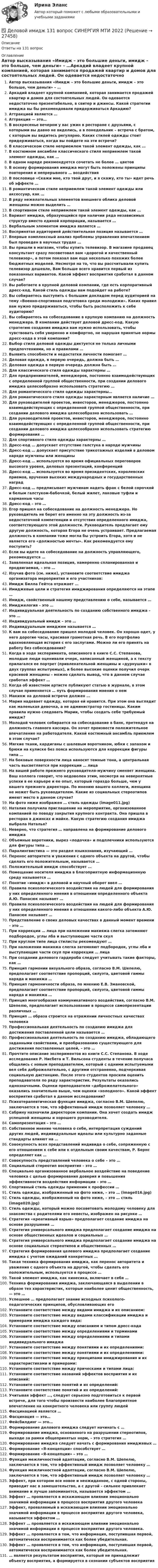      
          Описание
          Ответы на 131 вопрос 
          Оглавление
          Автор высказывания «Имидж – это большие деньги, имидж – это больше, чем деньги» – …Аркадий владеет крупной компанией, которая занимается продажей квартир и домов для состоятельных людей. Он одевается недостаточно презентабельно, в свитер и джинсы. Какой стратегии имиджа вы бы рекомендовали придерживаться Аркадию?Аттракцией является …Аттракция — это…В воскресенье вечером у вас ужин в ресторане с друзьями, с которыми вы давно не виделись, а в понедельник – встреча с братом, с которым вы видитесь регулярно. Каких стилей одежды стоит придерживаться, когда вы пойдете на эти встречи?В классическом стиле неприемлем такой элемент одежды, как …В костюмном ансамбле классического стиля неприемлем такой элемент одежды, как …В одном наряде рекомендуется сочетать не более … цветовВ основу формирования имиджа могут быть положены принципы повторения и непрерывного … воздействияВ пословице «Скажи мне, кто твой друг, и я скажу, кто ты» идет речь об эффекте …В романтическом стиле неприемлем такой элемент одежды или аксессуар, как …В ряду нежелательных элементов внешнего облика деловой женщины можно выделить …В спортивном стиле неприемлем такой элемент одежды, как …Вариант имиджа, образующийся при наличии ряда независимых структур вместо единой корпорации, называется …Вербальным элементом имиджа является …Воспринятая аудиторией действительная позиция называется …Впервые комплексный анализ проблемы управления впечатлением был проведен в научных трудах …Вы пришли в магазин, чтобы купить телевизор. В магазине продавец консультант сразу посоветовал вам «дорогой и качественный телевизор», а потом показал вам еще несколько похожих более бюджетных моделей. Несмотря на то, что вы рассчитывали купить телевизор дешевле, Вам больше всего нравится первый из показанных вариантов. Какой эффект восприятия сработал в данном случае?Вы работаете в крупной деловой компании, где есть корпоративный дресс-код. Какой стиль одежды вам подойдет на работе?Вы собираетесь выступить с большим докладом перед аудиторией на тему «Военно-спортивная подготовка среди молодежи». Каких правил вам нужно придерживаться, чтобы быть расположить к себе аудиторию?Вы собираетесь на собеседование в крупную компанию на должность менеджера. В компании действует деловой дресс-код. Какую стратегию создания имиджа вам нужно использовать, чтобы чувствовать себя уверенно и комфортно, не нарушая принятые нормы дресс-кода в этой компании?Выбор стиля деловой одежды диктуется не только личными предпочтениями, но и правилами …Выявить способности и недостатки личности помогает …Деловая одежда, в первую очередь, должна быть …Деловая одежда в первую очередь должна быть …Для классического стиля одежды характерны …Для предпринимателей, менеджеров, постоянно взаимодействующих с определенной группой общественности, при создании делового имиджа целесообразно использовать стратегию …Для романтического стиля одежды характерны…Для романтического стиля одежды характерным является наличие …Для руководителей проектов, инвесторов, менеджеров, постоянно взаимодействующих с определенной группой общественности, при создании делового имиджа целесообразно использовать …Для руководителей проектов, инвесторов, менеджеров, постоянно взаимодействующих с определенной группой общественности, при создании делового имиджа целесообразно использовать стратегию формирования …Для спортивного стиля одежды характерны …Дресс-код … допускает отсутствие галстука в наряде мужчиныДресс-код … допускает присутствие трикотажных изделий в деловом наряде мужчины или женщиныДресс-код … используется во время официальных переговоров высокого уровня, деловых презентаций, конференцийДресс-код … используется во время президентских, королевских приемов, вручения высоких международных и государственных наградДресс-код … предписывает мужчинам надеть фрак с белой сорочкой и белым галстуком-бабочкой, белый жилет, лаковые туфли и карманные часыДресс-код – это …Егор пришел на собеседование на должность менеджера. Но руководитель не берет его именно на эту должность из-за недостаточной компетенции и отсутствия определенного имиджа, соответствующего этой должности. Руководитель предлагает ему другую должность, которая Егора не очень устраивает. Предлагаемая должность в компании тоже могла бы устроить Егора, хотя и не является его «должностью мечты». Как рекомендуется ему поступить?Если вы идете на собеседование на должность управляющего, рекомендуется …Заявленная идеальная позиция, намеренно спланированная и продвигаемая, – это …Изучив фото (см. ниже), установите соответствие имиджа организатора мероприятия и его участников:Имидж Билла Гейтса отражает …Имиджевые цели и стратегия имиджирования определяются на этапе …Имидж, свойственный нашему представлению о себе, называется …Имиджелогия – это …Индивидуальная деятельность по созданию собственного имиджа – это …Индивидуальный имидж – это …Индивидуальным имиджем называется …К вам на собеседование пришел молодой человек. Он хорошо одет, у него дорогие часы, красивая грамотная речь. В его портфолио вдохновляющая история с его заслугами. Можно ли его принять на работу без собеседования?Когда в ходе эксперимента, описанного в книге С.С. Степанова, молодые люди оценивали очерк, написанный женщиной, а к тексту прилагался ее портрет (привлекательной женщины и «дурнушки» в двух группах испытуемых), и более высокие оценки получил очерк красивой женщины – можно сделать вывод, что в данном случае сработал эффект …Когда об известном артисте публикуют статью в журнале, в этом случае применяется … путь формирования мнения о немМакияж на деловой встрече должен …Мария надевает одежду, которая ей нравится. При этом она выглядит как маленькая девочка, а не администратор гостиницы. Каким правила нужно следовать Марии, чтобы создать себе требуемый имидж?Молодой человек собирается на собеседование в банк, претендуя на должность главного кассира. Он хочет произвести положительное впечатление на работодателя. Какой костюмный ансамбль приемлем в этом случае?Мягкие ткани, кардиганы с шалевым воротником, юбки с запахом и брюки на кулиске без пояса используются для коррекции фигуры типа …На боковые поверхности лица наносят темные тона, а центральная часть высветляется при коррекции … лицаНа вашей работе прежнего руководителя-мужчину сменяет женщина. Ваш коллега говорит, что недоволен этим, несмотря на невероятные успехи в ее карьере и ее опыт, который гораздо больше, чем у вашего прежнего директора. По мнению вашего коллеги, женщина не может быть руководителем. Какие из социальных стереотипов имеют место в данном случае?На фото ниже изображен … стиль одежды (image011.jpg)Наталия получила приглашение на мероприятие, организованное компанией по поводу закрытия крупного контракта. Она пришла в ресторан в джинсах и майке. Какую стратегию создания имиджа выбрала Наталья?Неверно, что стратегия … направлена на формирование делового имиджаОбъемные воротники, вырез «лодочка» и подплечники используются для фигуры типа …Паралингвистика — это раздел языкознания, изучающий …Перенос авторитета и уважения с одного объекта на другой, чтобы сделать его положительным, называется …Положительный имидж способствует …Помещение носителя имиджа в благоприятную информационную среду называется …Понятие «имидж» в деловой и научный оборот ввел …Правила психологического воздействия на людей для формирования у них определенного мнения в отношении определенного объекта А.Ю. Панасюк называет …Правила психологического воздействия на людей для формирования у них определенного мнения в отношении какого-либо объекта А.Ю. Панасюк называет …Представление о своих деловых качествах в данный момент времени – это …При коррекции … лица при наложении макияжа слегка затемняют подбородок, углы лба и выступающие части скулПри круглом типе лица стилисты рекомендуют …При наложении макияжа слегка затемняют подбородок, углы лба и выступающие части скул при коррекции … лицаПри создании делового гардероба следует учитывать такие факторы, как …Принцип гармонии визуального образа, согласно В.М. Шепелю, предполагает соответствие пропорций, силуэта, цветовой гаммы наряда и макияжа …Принцип гармоничности образа, по мнению Е.В. Змановской, предполагает соответствие пропорций, силуэта, цветовой гаммы наряда и макияжа …Принцип многообразия коммуникативного воздействия, согласно В.М. Шепелю, предполагает использование в процессе самопрезентации различных …Принцип … образа строится на отражении личностных качествах человекаПрофессиональная деятельность по созданию имиджа для достижения поставленной цели называется …Профессиональная деятельность по созданию имиджа, обладающего заданными свойствами, и преобразованию существующего для достижения поставленных целей, – это …Прочтите описание экспериментов из книги С.С. Степанова. В ходе исследования Р. Нисбета и Т. Вильсона студенты в течение получаса общались с новым преподавателем, который с одними испытуемыми вел себя доброжелательно, с другими отстраненно, подчеркивая социальную дистанцию. После этого студентов просили оценить преподавателя по ряду характеристик. Результаты оказались однозначными. Оценки преподавателя «доброжелательного» оказались значительно выше, чем оценки «холодного». Какой эффект восприятия сработал в данном исследовании?Психотерапевтическая функция имиджа, согласно В.М. Шепелю, заключается в том, что эффективный имидж позволяет человеку …Сабрину назначили директором компании. Она хочет создать имидж успешной женщины и хорошего руководителя.Самопрезентация – это …Собственное мнение человека о себе, интерпретация суждений других людей, индивидуальные идеалы или культурно заданные стандарты влияют на …Совокупность всех представлений индивида о себе, сопряженную с его отношением к себе или к отдельным своим качествам, Р. Бернс определяет как …Совокупность представлений человека о себе – это …Социальный стереотип восприятия – это …Специально организованное вербальное воздействие на поведение человека с целью формирования доверия и повышения эффективности воздействия информации – это …Спортивный стиль одежды применим к профессии …Стиль одежды, изображенный на фото ниже, – это … (image016.jpg)Стиль одежды, изображенный на фото ниже, – это … стиль (image020.jpg)Стиль одежды, который можно посоветовать молодому человеку для знакомства с родителями его невесты, изображен на рисунке …Стратегия «креативный взрыв» предполагает создание имиджа на основе разрушения …Стратегия универсального имиджа предполагает создание имиджа на основе общественных идеалов и социальных …Стратегия универсального имиджа предполагает создание имиджа на основе социальных стереотипов и общественных …Стратегия формирования целевого имиджа предполагает создание имиджа с учетом ожиданий конкретных …Такая техника формирования имиджа, как перенос авторитета и уважения с одного объекта на другой, чтобы сделать его положительным, используется в процессе …Такой элемент имиджа, как кинесика, включает в себя …Техника формирования имиджа, заключающаяся в выделении в образе тех характеристик, которые наиболее ценит общественность, — это …Успешное … предполагает знание исходных психолого-педагогических принципов, обусловливающих егоУстановите соответствие между видами имиджа и их описанием:Установите соответствие между видами классификации имиджа и примерами имиджа каждого вида:Установите соответствие между описанием и типом дресс-кодаУстановите соответствие между определениями и терминамиУстановите соответствие между определениями и типами индивидуального имиджаУстановите соответствие между понятиями и их определениями:Установите соответствие между понятиями и их определениями:Установите соответствие между принципами имиджирования и их характеристиками и примерами:Установите соответствие между прическами и типами лица:Установите соответствие названий эффектов восприятия и их описаний:Установите соответствие понятий и их определений:Установите соответствие понятий и их определений:Учитывая эффект …, следует серьезно подготовиться к первой встрече, для того чтобы произвести наиболее благоприятное впечатление на конкретного человека или группу людейФасцинацией является …Фасцинация — это…Фейсбилдинг — это…Формирование делового имиджа следует начинать с …Формирование имиджа, основанного на разрушении стереотипов, выходе за рамки общепринятых норм, – это стратегия …Формирование имиджа следует начать с формирования имиджевых …Формирование «Я-концепции» способствует …Формирование «Я-концепции» – это …Функция межличностной адаптации, согласно В.М. Шепелю, заключается в том, что эффективный имидж позволяет человеку …Функция межличностной адаптации, согласно В.М. Шепелю, заключается в том, что эффективный имидж позволяет человеку …Эффект, при котором все новое и неожиданное, с одной стороны, приводит нас в замешательство, а с другой – сильнее привлекает внимание и лучше запоминается, называется эффектом …Эффект … проявляется в искажающем влиянии эмоционально значимой информации в процессе восприятия другого человекаЭффект, проявляемый в искажающем влиянии эмоционально значимой информации в процессе восприятия другого человека, называется эффектом …Эффект … проявляется в искажающем влиянии эмоционально значимой информации в процессе восприятия другого человека.Эффект … проявляется в том, что информация, поступившая первой, автоматически воспринимается как более убедительная.Эффект … проявляется в том, что информация, поступившая первой, автоматически воспринимается как более убедительная.… является результатом восприятия, который не принадлежит объекту восприятия, а формируется в сознании субъектов восприятия 
            
            
            Деловое письмо по английскому языку✅ Деловой имидж 131 вопрос СИНЕРГИЯ МТИ 2022деловой имидж 2022 ответы синергия✅ Деловой имидж 69 вопросов СИНЕРГИЯ МТИ 2022💯 Деловой имидж.б (ответы на тест Синергия / МОИ / МТИ / МосАП, сентябрь 2023)⭐ Деловой имидж.б (ответы на тест Синергия / МТИ / МосАП, июль 2022)💯 Деловой имидж.б (ответы на тест Синергия / МТИ / МосАП, февраль 2023)Деловое  общение  задание  3 теме 9Деловое общение/Задание к теме 1/Оценка 100%Деловое общение/Задание к теме 2/ Оценка 75%Деловое общение задание к теме 8 Деловое общение заданияДеловое общение  Итоговый тест Деловое общение от повседневного отличается