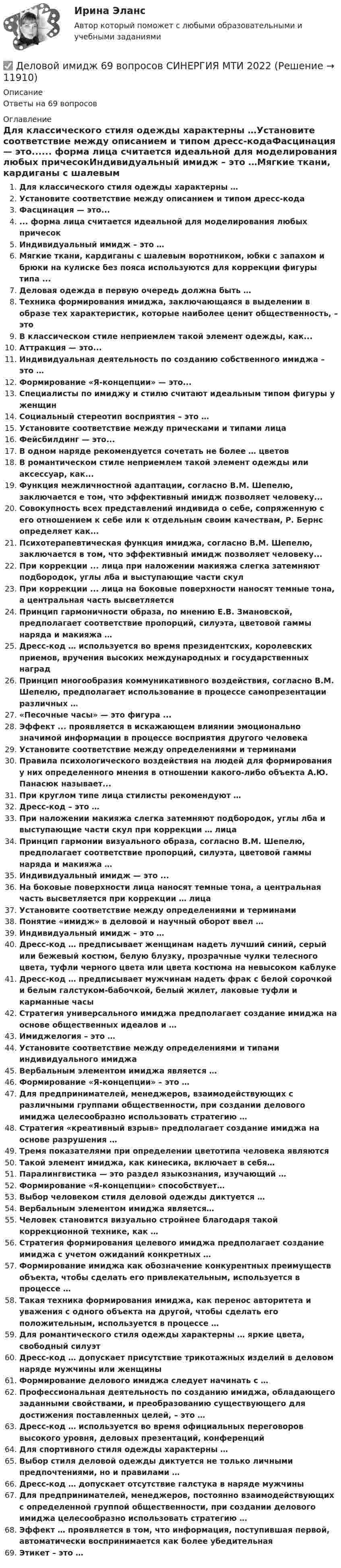      
          Описание
          Ответы на 69 вопросов 
          Оглавление
          Для классического стиля одежды характерны …Установите соответствие между описанием и типом дресс-кодаФасцинация — это...... форма лица считается идеальной для моделирования любых причесокИндивидуальный имидж – это …Мягкие ткани, кардиганы с шалевым воротником, юбки с запахом и брюки на кулиске без пояса используются для коррекции фигуры типа ...Деловая одежда в первую очередь должна быть …Техника формирования имиджа, заключающаяся в выделении в образе тех характеристик, которые наиболее ценит общественность, – этоВ классическом стиле неприемлем такой элемент одежды, как...Аттракция — это...Индивидуальная деятельность по созданию собственного имиджа – это …Формирование «Я-концепции» — это...Специалисты по имиджу и стилю считают идеальным типом фигуры у женщинСоциальный стереотип восприятия – это …Установите соответствие между прическами и типами лицаФейсбилдинг — это...В одном наряде рекомендуется сочетать не более … цветовВ романтическом стиле неприемлем такой элемент одежды или аксессуар, как...Функция межличностной адаптации, согласно В.М. Шепелю, заключается е том, что эффективный имидж позволяет человеку...Совокупность всех представлений индивида о себе, сопряженную с его отношением к себе или к отдельным своим качествам, Р. Бернс определяет как...Психотерапевтическая функция имиджа, согласно В.М. Шепелю, заключается в том, что эффективный имидж позволяет человеку...При коррекции ... лица при наложении макияжа слегка затемняют подбородок, углы лба и выступающие части скулПри коррекции ... лица на боковые поверхности наносят темные тона, а центральная часть высветляетсяПринцип гармоничности образа, по мнению Е.В. Змановской, предполагает соответствие пропорций, силуэта, цветовой гаммы наряда и макияжа …Дресс-код … используется во время президентских, королевских приемов, вручения высоких международных и государственных наградПринцип многообразия коммуникативного воздействия, согласно В.М. Шепелю, предполагает использование в процессе самопрезентации различных …«Песочные часы» — это фигура ...Эффект ... проявляется в искажающем влиянии эмоционально значимой информации в процессе восприятия другого человекаУстановите соответствие между определениями и терминамиПравила психологического воздействия на людей для формирования у них определенного мнения в отношении какого-либо объекта А.Ю. Панасюк называет...При круглом типе лица стилисты рекомендуют …Дресс-код – это …При наложении макияжа слегка затемняют подбородок, углы лба и выступающие части скул при коррекции … лицаПринцип гармонии визуального образа, согласно В.М. Шепелю, предполагает соответствие пропорций, силуэта, цветовой гаммы наряда и макияжа …Индивидуальный имидж — это ...На боковые поверхности лица наносят темные тона, а центральная часть высветляется при коррекции … лицаУстановите соответствие между определениями и терминамиПонятие «имидж» в деловой и научный оборот ввел …Индивидуальный имидж – это …Дресс-код … предписывает женщинам надеть лучший синий, серый или бежевый костюм, белую блузку, прозрачные чулки телесного цвета, туфли черного цвета или цвета костюма на невысоком каблукеДресс-код … предписывает мужчинам надеть фрак с белой сорочкой и белым галстуком-бабочкой, белый жилет, лаковые туфли и карманные часыСтратегия универсального имиджа предполагает создание имиджа на основе общественных идеалов и …Имиджелогия – это …Установите соответствие между определениями и типами индивидуального имиджаВербальным элементом имиджа является …Формирование «Я-концепции» – это …Для предпринимателей, менеджеров, взаимодействующих с различными группами общественности, при создании делового имиджа целесообразно использовать стратегию …Стратегия «креативный взрыв» предполагает создание имиджа на основе разрушения …Тремя показателями при определении цветотипа человека являютсяТакой элемент имиджа, как кинесика, включает в себя…Паралингвистика — это раздел языкознания, изучающий …Формирование «Я-концепции» способствует…Выбор человеком стиля деловой одежды диктуется …Вербальным элементом имиджа является…Человек становится визуально стройнее благодаря такой коррекционной технике, как …Стратегия формирования целевого имиджа предполагает создание имиджа с учетом ожиданий конкретных …Формирование имиджа как обозначение конкурентных преимуществ объекта, чтобы сделать его привлекательным, используется в процессе …Такая техника формирования имиджа, как перенос авторитета и уважения с одного объекта на другой, чтобы сделать его положительным, используется в процессе …Для романтического стиля одежды характерны … яркие цвета, свободный силуэтДресс-код … допускает присутствие трикотажных изделий в деловом наряде мужчины или женщиныФормирование делового имиджа следует начинать с …Профессиональная деятельность по созданию имиджа, обладающего заданными свойствами, и преобразованию существующего для достижения поставленных целей, – это …Дресс-код … используется во время официальных переговоров высокого уровня, деловых презентаций, конференцийДля спортивного стиля одежды характерны …Выбор стиля деловой одежды диктуется не только личными предпочтениями, но и правилами …Дресс-код … допускает отсутствие галстука в наряде мужчиныДля предпринимателей, менеджеров, постоянно взаимодействующих с определенной группой общественности, при создании делового имиджа целесообразно использовать стратегию …Эффект … проявляется в том, что информация, поступившая первой, автоматически воспринимается как более убедительнаяЭтикет – это … 
            
            
            деловой имидж 2022 ответы синергия✅ Деловой имидж 69 вопросов СИНЕРГИЯ МТИ 2022💯 Деловой имидж.б (ответы на тест Синергия / МОИ / МТИ / МосАП, сентябрь 2023)⭐ Деловой имидж.б (ответы на тест Синергия / МТИ / МосАП, июль 2022)💯 Деловой имидж.б (ответы на тест Синергия / МТИ / МосАП, февраль 2023)💯 Деловой имидж.ои(dor) (ответы на тест Синергия / МОИ / МТИ / МосАП, декабрь 2023)Деловой имидж Ответы на тест Синергия МТИ МОИДеловое общение/Задание к теме 2/ Оценка 75%Деловое общение задание к теме 8 Деловое общение заданияДеловое общение  Итоговый тест Деловое общение от повседневного отличаетсяДеловое письмо английскому партнеруДеловое письмо по английскому языку