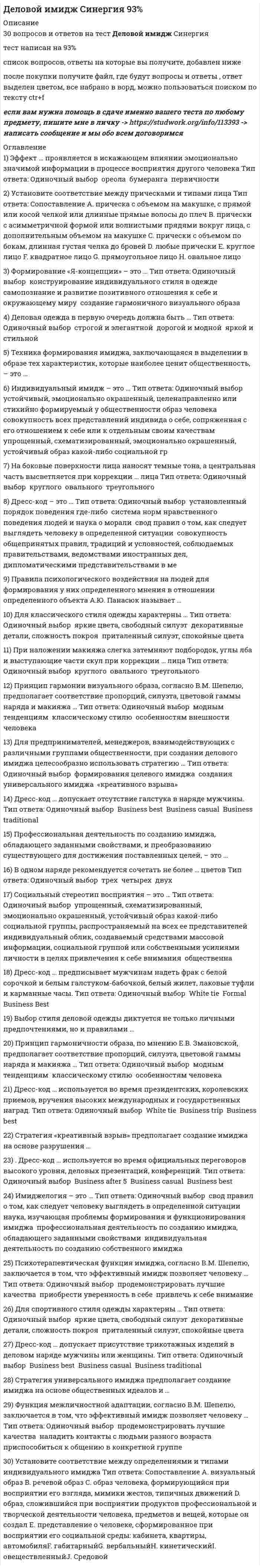     
          Описание
          Тест 30 вопросов с ответамиСдано на 90 баллов в 2021г. Скриншот с отметкой прилагается к работе. Ответы выделены цветом.﻿После покупки Вы получите файл с ответами на вопросы которые указаны ниже: 
          Оглавление
          1.Паралингвистика — это раздел языкознания, изучающий …ритмико-интонационные стороны речинеязыковые средства общениятелесные проявления человека во время речизапахи косметики и тела2.«Песочные часы» — это фигура ...с узкой талией, одинаковым объемом груди и бедерприблизительно с одинаковым объемом талии, груди и бедер и плавной линией телас плечами и бюстом шире бедер3.Специалисты по имиджу и стилю считают... идеальным типом фигуры у мужчин.«круг»«прямоугольник»«перевернутый треугольник»4.Для предпринимателей, менеджеров, взаимодействующих с различными группами общественности, при создании делового имиджа целесообразно использовать стратегию …   создания универсального имиджа«креативного взрыва»формирования целевого имиджа5.Выбор человеком стиля деловой одежды диктуется …сферой занятостинастроениемличными предпочтениями6.В спортивном стиле неприемлем такой элемент одежды, как ...вечернее платьеджинсытрикотаж7.Правила психологического воздействия на людей для формирования у них определенного мнения в отношении какого-либо объекта А.Ю. Панасюк называет...Психотехнологиями имиджированияуниверсальным имиджемпозиционированием8.Дресс-код – это …   установленный порядок поведения где-либосовокупность общепринятых правил, традиций и условностей, соблюдаемых правительствами, ведомствами иностранных дел, дипломатическими представительствами в международном общениисистема норм нравственного поведения людей и наука о моралисвод правил о том, как следует выглядеть человеку в определенной ситуации9.В костюмном ансамбле классического стиля неприемлем такой элемент одежды, как ...свитер крупной вязкипортфельгалстукзапонки10.Индивидуальный имидж — это ...совокупность всех представлений индивида о себе, сопряженная с его отношением к себе или к отдельным своим качествамупрощенный, схематизированный, эмоционально окрашенный, устойчивый образ какой-либо социальной группы или общности, с легкостью распространяемый на всех еепредставителейцеленаправленно или стихийно формируемый у общественности устойчивый, эмоционально окрашенный образ человека11.Фасцинация — это...проявление симпатии к человеку и желание с ним общатьсявпечатление о человеке на основе его внешнего вида, одежды, прически, макияжаспециально организованнее вербальное воздействие на поведение человека с целью формирования доверия и повышения эффективности воздействия информации12.Представление о человеке, сформированное при восприятии его социальной среды: кабинета, жилища,автомобиля, — это... имидж.кинетическийовеществленныйсредовойгабитарный13.Формирование «Я-концепции» способствует…формированию завышенной самооценкиконструированию индивидуального стиля в одеждеповышению уверенности в себе, гармонизации внешнего образа и внутренних качеств характера14.Специалисты по имиджу и стилю считают идеальным типом фигуры у женщин.«прямоугольник»«овал»«песочные часы»15.При коррекции ... лица на боковые поверхности наносят темные тона, а центральная часть высветляется.круглоготреугольногоовального16.Мягкие ткани, кардиганы с шалевым воротником, юбки с запахом и брюки на кулиске без пояса используются для коррекции фигуры типа ...«прямоугольник»«треугольник»«круг»17.Социальный стереотип восприятия – это …индивидуальный облик, создаваемый средствами массовой информации, социальной группой или собственными усилиями личности в целях привлечения к себе внимания общественная оценка, сложившееся мнение о достоинствах или недостатках кого-либо упрощенный, схематизированный, эмоционально окрашенный, устойчивый образ какой-либо социальной группы, распространяемый на всех ее представителей18.Эффект ... проявляется в искажающем влиянии эмоционально значимой информации в процессе восприятия другого человека.первичностиореолабумеранга19.... форма лица считается идеальной для моделирования любых причесок.КруглаяОвальнаяПрямоугольнаяТреугольная20.Правильный подбор одежды зависит от.РостаВесаСилуэта21.Тремя показателями при определении цветотипа человека являютсяподтон кожи, волосы, глазазубы, подток кожи, ростволосы, глаза, зубы22.Человек становится визуально стройнее благодаря такой коррекционной технике, как …яркий, крупный рису нок в одеждесветлые цвета в костюмевертикальные линии в одежде23.Профессиональная деятельность по созданию имиджа, обладающего заданными свойствами, а также преобразованию существующего для достижения поставленных целей, — это ...24.Стратегия универсального имиджа предполагает создание имиджа на основе общественных идеалов и социальных...25.Для предпринимателей, менеджеров, постоянно взаимодействующих с определенной группой общественности, при создании делового имиджа целесообразно использовать стратегию …   «креативного взрыва»создания универсального имиджаформирования целевого имиджа26.Для классического стиля одежды характерны...декоративные детали, сложность покрояполуприлегающий силуэт, спокойные, базовые цветаяркие цвета., свободный силуэт27.В романтическом стиле неприемлем такой элемент одежды или аксессуар, как...сумочка, вышитая бисеромсолнцезащитные очкикроссовкиплатье с цветочным принтом28.Стратегия … предполагает создание имиджа на основе разрушения стереотипов.29.Такой элемент имиджа, как кинесика, включает в себя…тембр голоса, силу у дарения, высоту голосараспределение пауз, покашливание, смехжесты, мимику , походку , позы, контакт глазами30.Объемные воротники, вырез «лодочка» и подплечники используются для фигуры типаПрямоугольникКругТреугольник 
            
            
            Деловой имидж.Тест Синергия 2021гДеловой имидж (тест с ответами Синергия )Деловой иностранный язык 2 семестр (тест с ответами Синергия )Деловой иностранный язык для психологов(1) тест с ответами СинергияДеловой иностранный язык для психологов(2) тест с ответами СинергияДеловой иностранный язык (тест с ответами Синергия)Деловой суверенитет предпринимателей, который является высшим уровнем свободы предпринимательства, может быть достигнут …Де Бройль обобщил соотношение p = h / λ для фотона на любые волновые процессы, связанные с частицами, импульс которых равен p. Тогда, если скорость частиц одинакова, то наибольшей длиной волны обладают…Девиантология. Психология девиантного поведения(НИИ ДПО)Дееспособность людей в сфере предпринимательства определяет …Действия, направленные на устранение действующей угрозы и конкретных преступных действий, относятся к … угроз… делил все упражнения и игры на элементарные и сложныеДеловая риторика и культура речи ответы на тест мудл ТулГУДеловое общение с помощью технических устройств называется …