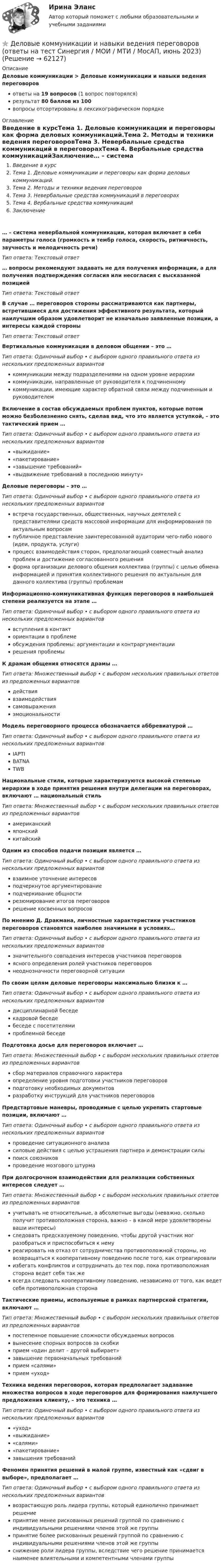      
            Описание
            Деловые коммуникации > Деловые коммуникации и навыки ведения переговоровответы на 19 вопросов (1 вопрос повторялся)результат 80 баллов из 100вопросы отсортированы в лексикографическом порядке 
            Оглавление
            Введение в курсТема 1. Деловые коммуникации и переговоры как форма деловых коммуникаций.Тема 2. Методы и техники ведения переговоровТема 3. Невербальные средства коммуникаций в переговорахТема 4. Вербальные средства коммуникацийЗаключение… – система невербальной коммуникации, которая включает в себя параметры голоса (громкость и тембр голоса, скорость, ритмичность, звучность и мелодичность речи)Тип ответа: Текcтовый ответ… вопросы рекомендуют задавать не для получения информации, а для получения подтверждения согласия или несогласия с высказанной позициейТип ответа: Текcтовый ответВ случае … переговоров стороны рассматриваются как партнеры, встретившиеся для достижения эффективного результата, который наилучшим образом удовлетворит не изначально заявленные позиции, а интересы каждой стороныТип ответа: Текcтовый ответВертикальные коммуникации в деловом общении – это …Тип ответа: Одиночный выбор • с выбором одного правильного ответа из нескольких предложенных вариантовкоммуникации между подразделениями на одном уровне иерархиикоммуникации, направленные от руководителя к подчиненномукоммуникации, имеющие характер обратной связи между подчиненным и руководителемВключение в состав обсуждаемых проблем пунктов, которые потом можно безболезненно снять, сделав вид, что это является уступкой, – это тактический прием …Тип ответа: Одиночный выбор • с выбором одного правильного ответа из нескольких предложенных вариантов«выжидание»«пакетирование»«завышение требований»«выдвижение требований в последнюю минуту»Деловые переговоры – это …Тип ответа: Одиночный выбор • с выбором одного правильного ответа из нескольких предложенных вариантоввстреча государственных, общественных, научных деятелей с представителями средств массовой информации для информирования по актуальным вопросампубличное представление заинтересованной аудитории чего-либо нового (идеи, продукта, услуги)процесс взаимодействия сторон, предполагающий совместный анализ проблем и достижение согласованного решенияформа организации делового общения коллектива (группы) с целью обмена информацией и принятия коллективного решения по актуальным для данного коллектива (группы) проблемамИнформационно-коммуникативная функция переговоров в наибольшей степени реализуется на этапе …Тип ответа: Одиночный выбор • с выбором одного правильного ответа из нескольких предложенных вариантоввступления в контакториентации в проблемеобсуждения проблемы: аргументации и контраргументациирешения проблемыК драмам общения относятся драмы …Тип ответа: Множественный выбор • с выбором нескольких правильных ответов из предложенных вариантовдействиявзаимодействиясамовыраженияэмоциональностиМодель переговорного процесса обозначается аббревиатурой …Тип ответа: Одиночный выбор • с выбором одного правильного ответа из нескольких предложенных вариантовIAPTIBATNATWBНациональные стили, которые характеризуются высокой степенью иерархии в ходе принятия решения внутри делегации на переговорах, включают … национальный стильТип ответа: Множественный выбор • с выбором нескольких правильных ответов из предложенных вариантовамериканскийяпонскийкитайскийОдним из способов подачи позиции является …Тип ответа: Одиночный выбор • с выбором одного правильного ответа из нескольких предложенных вариантоввзаимное уточнение интересовподчеркнутое аргументированиеподчеркивание общностирезюмирование итогов переговороврешение косвенных вопросовПо мнению Д. Дракмана, личностные характеристики участников переговоров становятся наиболее значимыми в условиях…Тип ответа: Одиночный выбор • с выбором одного правильного ответа из нескольких предложенных вариантовзначительного совпадения интересов участников переговоровясного определения ролей участников переговоровнеоднозначности переговорной ситуацииПо своим целям деловые переговоры максимально близки к …Тип ответа: Одиночный выбор • с выбором одного правильного ответа из нескольких предложенных вариантовдисциплинарной беседекадровой беседебеседе с посетителямипроблемной беседеПодготовка досье для переговоров включает …Тип ответа: Множественный выбор • с выбором нескольких правильных ответов из предложенных вариантовсбор материалов справочного характераопределение уровня подготовки участников переговоровподготовку необходимых документовразработку инструкций для участников переговоровПредстартовые маневры, проводимые с целью укрепить стартовые позиции, включают …Тип ответа: Одиночный выбор • с выбором одного правильного ответа из нескольких предложенных вариантовпроведение ситуационного анализасиловые действия с целью устрашения партнера и демонстрации силыпоиск союзниковпроведение мозгового штурмаПри долгосрочном взаимодействии для реализации собственных интересов следует …Тип ответа: Множественный выбор • с выбором нескольких правильных ответов из предложенных вариантовучитывать не относительные, а абсолютные выгоды (неважно, сколько получит противоположная сторона, важно – в какой мере удовлетворены ваши интересы)следовать предсказуемому поведению, чтобы другой участник мог разобраться и приспособиться к немуреагировать на отказ от сотрудничества противоположной стороны, но возвращаться к кооперативному поведению после того, как отреагировалиизбегать конфликтов и сотрудничать до тех пор, пока противоположная сторона ведет себя так жевсегда следовать кооперативному поведению, независимо от того, как ведет себя противоположная сторонаТактические приемы, используемые в рамках партнерской стратегии, включают …Тип ответа: Множественный выбор • с выбором нескольких правильных ответов из предложенных вариантовпостепенное повышение сложности обсуждаемых вопросоввынесение спорных вопросов за скобкиприем «один делит – другой выбирает»завышение первоначальных требованийприем «салями»прием «уход»Техника ведения переговоров, которая предполагает задавание множества вопросов в ходе переговоров для формирования наилучшего предложения клиенту, – это техника …Тип ответа: Одиночный выбор • с выбором одного правильного ответа из нескольких предложенных вариантов«уход»«выжидание»«салями»«пакетирование»завышения требованийФеномен принятия решений в малой группе, известный как «сдвиг в выборе», предполагает …Тип ответа: Одиночный выбор • с выбором одного правильного ответа из нескольких предложенных вариантоввозрастающую роль лидера группы, который единолично принимает решениепринятие менее рискованных решений группой по сравнению с индивидуальными решениями членов этой же группыпринятие более рискованных решений группой по сравнению с индивидуальными решениями членов этой же группыснижение роли лидера группы, вследствие чего решение принимается наименее влиятельными и компетентными членами группы  
            
            
            Деловые коммуникации и навыки ведения переговоров (Ответы на тест СИНЕРГИЯ / МОИ / МТИ)⭐ Деловые коммуникации и навыки ведения переговоров (ответы на тест Синергия / МОИ / МТИ / МосАП, июнь 2023) Деловые коммуникации и навыки ведения переговоров (Ответы на тест СИНЕРГИЯ / МТИ / МОИ)Деловые коммуникации и навыки ведения переговоров (тест с ответами Синергия/МОИ/ МТИ /МОСАП)Деловые коммуникации и навыки ведения переговоров. Технологии деловых коммуникаций.б. Синергия. Ответы на ИТОГОВЫЙ ТЕСТ. На отлично!Деловые коммуникации и навыки ведения переговоров Технологии деловых коммуникаций Ответы на тест Синергия МОИ МТИДеловые коммуникации ММУ 2023г.Деловые коммуникации в профессиональной сфере (тест с ответами магистратура Синергия)Деловые коммуникации в профессиональной сфере (тест с ответами Синергия)💯 Деловые коммуникации. (все ответы на тест Синергия / МТИ / МосАП, июль 2022)💯 Деловые коммуникации. (все ответы на тест Синергия / МТИ / МосАП, июнь 2022)💯 Деловые коммуникации. (все ответы на тест Синергия / МТИ / МосАП, март 2023)💯 Деловые коммуникации. (все ответы на тест Синергия / МТИ / МосАП, ноябрь 2022)Деловые коммуникации в спорте, 36 вопросов (ответы на тест Синергия / МТИ / МОИ / МосАП)