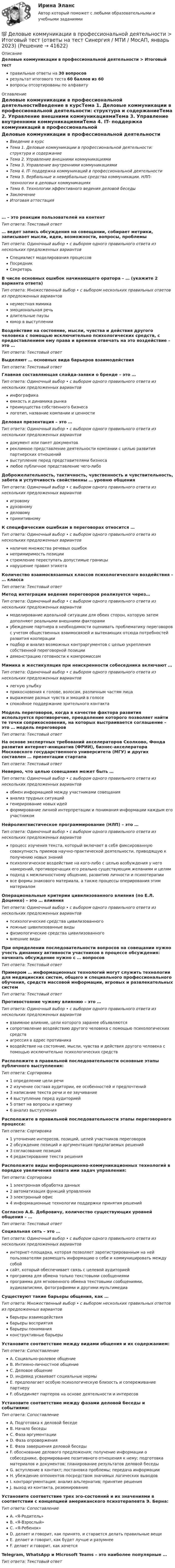      
          Описание
          Деловые коммуникации в профессиональной деятельности > Итоговый тестправильные ответы на 30 вопросоврезультат итогового теста 60 баллов из 60вопросы отсортированы по алфавиту 
          Оглавление
          Деловые коммуникации в профессиональной деятельностиВведение в курсТема 1. Деловые коммуникации в профессиональной деятельности: структура и содержаниеТема 2. Управление внешними коммуникациямиТема 3. Управление внутренними коммуникациямиТема 4. IT- поддержка коммуникаций в профессиональной деятельностиТема 5. Вербальные и невербальные средства коммуникации. НЛП-технологии в деловых коммуникацияхТема 6. Технологии эффективного ведения деловой беседыЗаключениеИтоговая аттестация… – это реакции пользователей на контентТип ответа: Текcтовый ответ … ведет запись обсуждения на совещании, собирает метрики, записывает мысли, идеи, возможности, вопросы, проблемыТип ответа: Одиночный выбор • с выбором одного правильного ответа из нескольких предложенных вариантовСпециалист моделирования процессовПосредникСекретарьВ числе основных ошибок начинающего оратора – … (укажите 2 варианта ответа)Тип ответа: Множественный выбор • с выбором нескольких правильных ответов из предложенных вариантовнеуместная мимикаэмоциональная речьдлительные паузыюмор в выступленииВоздействие на состояние, мысли, чувства и действия другого человека с помощью исключительно психологических средств, с предоставлением ему права и времени отвечать на это воздействие – это …Тип ответа: Текcтовый ответ Выделяют … основных вида барьеров взаимодействияТип ответа: Текcтовый ответ Главная составляющая слайда-заявки о бренде – это …Тип ответа: Одиночный выбор • с выбором одного правильного ответа из нескольких предложенных вариантовинфографикаемкость и динамика рынкапреимущества собственного бизнесалоготип, название компании и ценностиДеловая презентация – это …Тип ответа: Одиночный выбор • с выбором одного правильного ответа из нескольких предложенных вариантовдокумент или пакет документоврекламное представление деятельности компании с целью развития партнерских отношенийвыступление перед представителями бизнесалюбое публичное представление чего-либоДоброжелательность, тактичность, чувственность и чувствительность, забота и уступчивость свойственны … уровню общенияТип ответа: Одиночный выбор • с выбором одного правильного ответа из нескольких предложенных вариантовигровомудуховномуделовомупримитивномуК специфическим ошибкам в переговорах относится …Тип ответа: Одиночный выбор • с выбором одного правильного ответа из нескольких предложенных вариантовналичие множества речевых ошибокнепримиримость позициистремление переступать допустимые границынарушение правил этикетаКоличество взаимосвязанных классов психологического воздействия – … классаТип ответа: Текcтовый ответ Метод интеграции ведения переговоров реализуется через…Тип ответа: Одиночный выбор • с выбором одного правильного ответа из нескольких предложенных вариантовмоделирование идеальной ситуации для обеих сторон, которую затем дополняют реальными внешними факторамиубеждение партнера в необходимости оценивать проблематику переговоров с учетом общественных взаимосвязей и вытекающих отсюда потребностей развития кооперацииподбор и анализ возможных контраргументов с целью укрепления собственной переговорной позициидемонстрацию готовности к компромиссамМимика и жестикуляция при неискренности собеседника включают …Тип ответа: Одиночный выбор • с выбором одного правильного ответа из нескольких предложенных вариантовлегкую улыбкуприкосновения к голове, волосам, различным частям лицавыражение разных чувств и эмоций в голосеспокойное поддержание зрительного контактаМодель переговоров, когда в качестве фактора развития используется противоречие, преодоление которого позволяет найти те точки соприкосновения, на которых выстраивается соглашение – это … модель переговоровТип ответа: Текcтовый ответ На основе экспертных требований акселераторов Сколково, Фонда развития интернет-инициатив (ФРИИ), бизнес-акселератора Московского государственного университета (МГУ) и других составлен … презентации стартапаТип ответа: Текcтовый ответ Неверно, что целью совещания может быть …Тип ответа: Одиночный выбор • с выбором одного правильного ответа из нескольких предложенных вариантовобмен информацией между участниками совещанияанализ трудных ситуацийгенерирование новых идейформирование личной интерпретации и понимания информации каждым его участникомНейролингвистическое программирование (НЛП) – это …Тип ответа: Одиночный выбор • с выбором одного правильного ответа из нескольких предложенных вариантовпроцесс изучения текста, который включает в себя фиксированную совокупность приемов научно-практической деятельности, приводящую к получению новых знанийпсихологическое воздействие на кого-либо с целью возбуждения у него намерений, противоречащих его реально существующим желаниям и целямподход к межличностному общению, развитию личности и психотерапиивсе формы знакового материала, а также процессы оперирования этим материаломОперациональные критерии цивилизованного влияния (по Е.Л. Доценко) – это … влиянияТип ответа: Одиночный выбор • с выбором одного правильного ответа из нескольких предложенных вариантовпсихологические средства цивилизованноголожные цивилизованные видыфизиологические средства цивилизованноговнешние видыПри определении последовательности вопросов на совещании нужно учесть динамику активности участников в процессе обсуждения: начинать обсуждение нужно с … вопросовТип ответа: Текcтовый ответ Примером … информационных технологий могут служить технологии для медицинских систем, общего и специального профессионального обучения, средств массовой информации, игровых и развлекательных системТип ответа: Текcтовый ответ Противостояние чужому влиянию – это …Тип ответа: Одиночный выбор • с выбором одного правильного ответа из нескольких предложенных вариантоввзаимное влияние, цели которого заранее объявляютсясопротивление воздействию другого человека с помощью психологических средствагрессия в адрес противникавоздействие на состояние, мысли, чувства и действия другого человека с помощью исключительно психологических средствРасположите в правильной последовательности основные этапы публичного выступления:Тип ответа: Сортировка1 определение цели речи2 изучение состава аудитории, ее особенностей и предпочтений3 написание текста речи и ее заучивание4 выступление перед аудиторией5 ответ на вопросы и критику6 анализ выступленияРасположите в правильной последовательности этапы переговорного процесса:Тип ответа: Сортировка1 уточнение интересов, позиций, целей участников переговоров2 обсуждение позиций и аргументация предлагаемых решений3 согласование позиций4 редактирование текста решенияРасположите виды информационно-коммуникационных технологий в порядке увеличения охвата ими задач управления:Тип ответа: Сортировка1 электронная обработка данных2 автоматизация функций управления3 электронный офис4 информационные технологии поддержки принятия решенийСогласно А.Б. Добровичу, количество существующих уровней общения – …Тип ответа: Текcтовый ответ Социальная сеть – это …Тип ответа: Одиночный выбор • с выбором одного правильного ответа из нескольких предложенных вариантовинтернет-площадка, которая позволяет зарегистрированным на ней пользователям размещать информацию о себе и коммуницировать между собойсайт, который обеспечивает связь с целевой аудиториейпрограмма для обмена только текстовыми сообщениямипрограмма для мгновенного обмена текстовыми сообщениями, аудиозаписями, фотографиями и другими мультимедиаСуществуют такие барьеры общения, как …Тип ответа: Множественный выбор • с выбором нескольких правильных ответов из предложенных вариантовбарьеры взаимодействиябарьеры восприятиябарьеры пониманияконструктивные барьерыУстановите соответствие между видами общения и их содержанием:Тип ответа: СопоставлениеA. Социально-ролевое общениеB. Интимно-личностное общениеC. Деловое общениеD. индивид усваивает социальные нормыE. предполагает особую психологическую близость и сопереживание партнеруF. объединяет партеров на основе деятельности и интересовУстановите соответствие между фазами деловой беседы и событиями:Тип ответа: СопоставлениеA. Подготовка к деловой беседеB. Начало беседыC. Фаза аргументацииD. Фаза опроверженияE. Фаза завершения деловой беседыF. обоснование делового предложения; получение информации о собеседнике, формирование позитивного отношения к нему; подготовка материалов и документов; планирование результатов деловой беседыG. вступление в контакт; постановка проблемы; передача информацииH. убеждение оппонентов посредством значимых логических выводовI. контраргументация; анализ альтернатив; принятие решенияJ. выход из контакта, резюмированиеУстановите соответствие трех эго-состояний и их значениями в соответствии с концепцией американского психотерапевта Э. Берна:Тип ответа: СопоставлениеA. «Я-Родитель»B. «Я-Взрослый»C. «Я-Ребенок»D. делает и говорит, как принято, и старается делать правильные вещиE. делает и говорит, как будет лучше и разумнееF. делает и говорит, как хочетсяTelegram, WhatsApp и Microsoft Teams – это наиболее популярные …Тип ответа: Текcтовый ответ  
            
            
            Деловые коммуникации в профессиональной деятельности💯 Деловые коммуникации в профессиональной деятельности > Итоговый тест (ответы на тест Синергия / МТИ / МосАП, январь 2023)Деловые коммуникации в профессиональной деятельности. Синергия. ✅ Ответы на итоговый, компетентностный, промежуточные тесты. На отлично!Деловые коммуникации в профессиональной деятельности. Синергия. 🔥 Ответы на КОМПЕТЕНТНОСТНЫЙ ТЕСТ 🔥💯 Деловые коммуникации в профессиональной деятельности [Тема 1-6] (ответы на тесты Синергия / МОИ / МТИ / МосАП, декабрь 2023)Деловые коммуникации в профессиональной деятельности (тест с ответами магистратура Синергия)Деловые коммуникации в профессиональной деятельности (тесты с ответами Синергия)ДЕЛОВОЙ РУССКИЙ ЯЗЫК И КУЛЬТУРА РЕЧИДеловой этикет Зачетное задание 3 семестр МАНО  Деловые коммуникацииДеловые КоммуникацииДеловые коммуникации в проф деятельности (ОТВЕТЫ)Деловые коммуникации в проф деятельности (ОТВЕТЫ)Деловые коммуникации в профессиональной деятельности