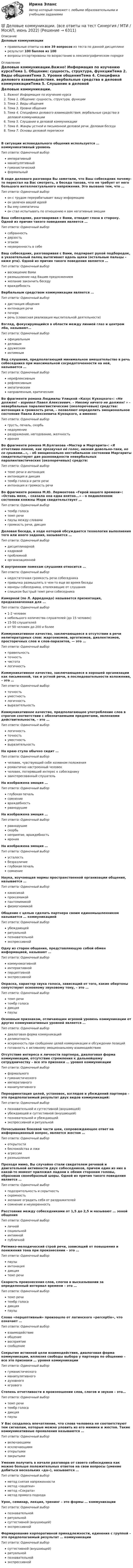     
          Описание
          Деловые коммуникацииправильные ответы на все 39 вопросов из теста по данной дисциплинерезультат 100 баллов из 100вопросы отсортированы по возрастанию в лексикографическом порядке 
          Оглавление
          Деловые коммуникации.Важно! Информация по изучению курсаТема 1. Общение: сущность, структура, функцииТема 2. Виды общенияТема 3. Уровни общенияТема 4. Специфика делового взаимодействия. вербальные средства в деловой коммуникацииТема 5. Слушание в деловой коммуникацииТема 6. Жанры устной и письменной деловой речи. Деловая беседаТема 7. Основы деловой перепискиВ ситуации исповедального общения используется … коммуникативный уровеньТип ответа: Одиночный выборимперативныйманипулятивныйгуманистическийформальныйВ ходе делового разговора Вы заметили, что Ваш собеседник почему-то перестал на Вас смотреть, а беседа такова, что не требует от него большого интеллектуального напряжения. Это вызвано тем, что …Тип ответа: Одиночный выборон с трудом перерабатывает вашу информациюон увлечен вашей идеейВы ему симпатичныон стал испытывать по отношению к вам негативные эмоцииВаш собеседник, разговаривая с Вами, отводит глаза в сторону. Одной из причин такого поведения является …Тип ответа: Одиночный выборсобранностьдерзостьэгоизмнеуверенность в себеВаш собеседник, разговаривая с Вами, подпирает рукой подбородок, а указательный палец вытягивает вдоль щеки (остальные пальцы – ниже рта). Одной из причин такого поведения является …Тип ответа: Одиночный выборвосхищение Вамиразмышление над Вашим предложениемжелание закончить беседувраждебностьВербальным средством коммуникации является …Тип ответа: Одиночный выбордистанция общенияинтонация речипочеркречь (словесная реализация мыслительной деятельности)Взгляд, фокусирующийся в области между линией глаз и центром лба, называют…Тип ответа: Одиночный выборофициальнымделовымдружескиминтимнымВид слушания, предполагающий минимальное вмешательство в речь собеседника при максимальной сосредоточенности на ней, называется …Тип ответа: Одиночный выборнерефлексивнымрефлексивнымэмпатическимнаправленным, критическимВо фрагменте романа Людмилы Улицкой «Казус Кукоцкого»: «Не должен! – взревел Павел Алексеевич. – Никому ничего не должен! » - невербальные паралингвистические (околоречевые) средства: интонация и громкость речи, – позволяют определить эмоциональное состояние Павла Алексеевича Кукоцкого, а именно:Тип ответа: Одиночный выборгрусть, печаль, скорбьнедоумениераздражение, негодование, желчностьиронияВо фрагменте романа М.Булгакова «Мастер и Маргарита»: «Я отчетливо помню, как прозвучал её голос, низкий довольно-таки, но со срывами…», - об эмоционально нестабильном состоянии Маргариты свидетельствуют две разновидности невербальных паралингвистических (околоречевых) средств:Тип ответа: Одиночный выбортемп речи и интонацияинтонация и дикциятембр голоса и ритм речиинтонация и громкость речиВо фрагменте романа М.Ю. Лермонтова «Герой нашего времени»: «Оставь меня, - сказала она едва внятно...» - о подавленном состоянии княжны Мэри свидетельствует …Тип ответа: Одиночный выбортембр голосатемп речипаузы между словамигромкость речи, дикцияДеловая беседа, в ходе которой обсуждается технология выполнения того или иного задания, называется …Тип ответа: Одиночный выбордисциплинарнойкадровойпроблемнойорганизационнойК внутренним помехам слушания относится …Тип ответа: Одиночный выборнедостаточная громкость речи собеседникапривычка размышлять о чем-то еще во время беседыманеры собеседника, отвлекающие от слушанияслишком быстрый темп речи собеседникаКамерной (по Л. Арредондо) называется презентация, предназначенная для …Тип ответа: Одиночный выбор1-2 человекнебольшого количества слушателей (до 15 человек)15-50 слушателейот 50 человек до 200 и болееКоммуникативное качество, заключающееся в отсутствии в речи нелитературных слов: жаргонизмов, арготизмов, диалектизмов, просторечных слов и слов-паразитов, — это …Тип ответа: Одиночный выборправильностьточностьчистоталогичностьКоммуникативное качество, заключающееся в хорошей организации как письменной, так и устной речи, в последовательности изложения, – это …Тип ответа: Одиночный выборточностьуместностьлогичностьвыразительностьКоммуникативное качество, предполагающее употребление слов в строгом соответствии с обозначаемыми предметами, явлениями действительности, – это …Тип ответа: Одиночный выборлогичностьточностьуместностьвыразительностьНа краю стула обычно сидит …Тип ответа: Одиночный выборчеловек, чувствующий себя хозяином положенияромантично настроенный человекчеловек, потерявший интерес к собеседникузаинтересованный слушательНа  изображена эмоция … Тип ответа: Одиночный выборглубокая печальсомнениевраждебностьравнодушиеНа  изображена эмоция … Тип ответа: Одиночный выборравнодушиескорбьнеприятие, враждебностьиронияНа  изображена эмоция … Тип ответа: Одиночный выборусталостьбезразличиеглубокая печальсомнениеНаука, изучающая нормы пространственной организации общения, называется …Тип ответа: Одиночный выборкинесикойпроксемикойпантомимикойфизиогномикойОбщение с целью сделать партнера своим единомышленником называется … коммуникациейТип ответа: Одиночный выборубеждающейритуальнойпознавательнойэкспрессивнойОдну из сторон общения, представляющую собой обмен информацией, называют …Тип ответа: Одиночный выборкоммуникативнойинтерактивнойперцептивнойэкспрессивнойОкраска, характер звука голоса, зависящий от того, какие обертоны сопутствуют основному звуковому тону, – это …Тип ответа: Одиночный выбортемп речитембр голосадикцияпаузыОсновным признаком, отличающим игровой уровень коммуникации от других коммуникативных уровней является …Тип ответа: Одиночный выбордиалоговая форма коммуникацийделикатностьискренность при сообщении целей коммуникации и обсуждении позицийготовность к активному эмоциональному взаимодействиюОтсутствие интереса к личности партнера, диалоговая форма коммуникации, отсутствие стремления к дальнейшему сотрудничеству – все это признаки … уровня коммуникацииТип ответа: Одиночный выборформальногогуманистическогоимперативногоманипулятивногоПереориентация целей, установок, взглядов и убеждений партнера – это предполагаемый результат двух видов коммуникаций:Тип ответа: Одиночный выборпознавательной и суггестивной (внушающей)убеждающей и суггестивной (внушающей)познавательной и убеждающейэкспрессивной и ритуальнойПочесывание боковой части шеи, сопровождающее ответ на информационный вопрос, является жестом …Тип ответа: Одиночный выбороткрытостибеспокойства и лжиагрессииразмышленияПроходя мимо, Вы случайно стали свидетелем речевой и двигательной активности двух собеседников, причем один из них в какой-то момент приложил ладони к обеим сторонам головы, образовав своеобразный шоры. Одной из причин такого поведения является …Тип ответа: Одиночный выборподозрительность и скрытностьскромностьжелание оградить себя от раздражителейсомнение и неуверенностьРасстояние между собеседниками от 1,5 до 2,5 м называют … зоной общенияТип ответа: Одиночный выборличнойсоциальнойинтимнойпубличнойРитмико-мелодический строй речи, зависящий от повышения и понижения тона при произнесении – это …Тип ответа: Одиночный выборпаузыинтонациядикциятемп речиСкорость произнесения слов, слогов в высказывании за определенный интервал времени – это …Тип ответа: Одиночный выбортемп речитембр голосадикцияпаузыСлово «перцептивный» произошло от латинского «perceptio», что означает …Тип ответа: Одиночный выборвзаимодействиеобщениевосприятиесообщениеСокрытие истинной цели взаимодействия, диалоговая форма коммуникации, иллюзия свободы выбора у партнера по общению – все это признаки … уровня коммуникацииТип ответа: Одиночный выборгуманистическогоманипулятивногодуховногоигровогоСтепень отчетливости в произношении слов, слогов и звуков – это…Тип ответа: Одиночный выбортемп речитембр голосадикцияпаузыУ Вас создалось впечатление, что слова человека не соответствуют тем сигналам, которые можно уловить из его мимики и жестов. Такие коммуникативные проявления называются …Тип ответа: Одиночный выборвключающимиисключающимиоткрытымизакрытымиУмение получить в начале разговора от своего собеседника как можно больше положительных ответов на свои вопросы (умение добиться нескольких «да»), называется …Тип ответа: Одиночный выборметод снятия напряженностиметод «зацепки»метод «Сократа»метод прямого подходаУрок, семинар, лекция, тренинг – это формы … коммуникацииТип ответа: Одиночный выборпознавательнойритуальнойсуггестивной (внушающей)экспрессивнойФормирование корпоративной принадлежности, единения с группой – это предполагаемый результат … коммуникацииТип ответа: Одиночный выборсуггестивной (внушающей)ритуальнойпознавательнойэкспрессивной  
            
            
            💯 Деловые коммуникации. (все ответы на тест Синергия / МТИ / МосАП, июль 2022)💯 Деловые коммуникации. (все ответы на тест Синергия / МТИ / МосАП, июнь 2022)💯 Деловые коммуникации. (все ответы на тест Синергия / МТИ / МосАП, март 2023)💯 Деловые коммуникации. (все ответы на тест Синергия / МТИ / МосАП, ноябрь 2022)Деловые коммуникации в спорте, 36 вопросов (ответы на тест Синергия / МТИ / МОИ / МосАП)Деловые коммуникации в спорте.фис_БАК  (Ответы на тест Синергия) Деловые коммуникации и навыки ведения переговоров (Ответы на тест СИНЕРГИЯ / МОИ / МТИ)Деловые коммуникации в профессиональной деятельности. Синергия. ✅ Ответы на итоговый, компетентностный, промежуточные тесты. На отлично!Деловые коммуникации в профессиональной деятельности. Синергия. 🔥 Ответы на КОМПЕТЕНТНОСТНЫЙ ТЕСТ 🔥💯 Деловые коммуникации в профессиональной деятельности [Тема 1-6] (ответы на тесты Синергия / МОИ / МТИ / МосАП, декабрь 2023)Деловые коммуникации в профессиональной деятельности (тест с ответами магистратура Синергия)Деловые коммуникации в профессиональной деятельности (тесты с ответами Синергия)Деловые коммуникации в профессиональной сфере | Магистратура | 2023 | Государственное и муниципальное управление Деловые коммуникации в профессиональной сфере (тест с ответами магистратура Синергия)