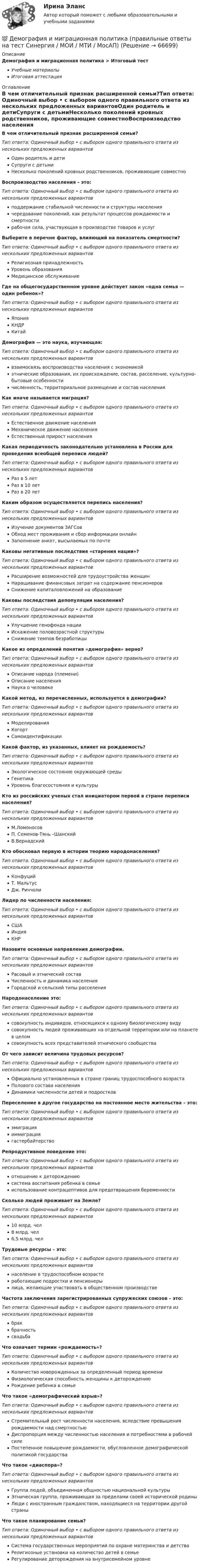      
            Описание
            Демография и миграционная политика > Итоговый тестУчебные материалыИтоговая аттестация 
            Оглавление
            В чем отличительный признак расширенной семьи?Тип ответа: Одиночный выбор • с выбором одного правильного ответа из нескольких предложенных вариантовОдин родитель и детиСупруги с детьмиНесколько поколений кровных родственников, проживающие совместноВоспроизводство населения – это:Тип ответа: Одиночный выбор • с выбором одного правильного ответа из нескольких предложенных вариантовподдержание стабильной численности и структуры населениячередование поколений, как результат процессов рождаемости и смертностирабочая сила, участвующая в производстве товаров и услугВыберите в перечне фактор, влияющий на показатель смертности?Тип ответа: Одиночный выбор • с выбором одного правильного ответа из нескольких предложенных вариантовРелигиозная принадлежностьУровень образованияМедицинское обслуживаниеГде на общегосударственном уровне действует закон «одна семья — один ребенок»?Тип ответа: Одиночный выбор • с выбором одного правильного ответа из нескольких предложенных вариантовЯпонияКНДРКитайДемография — это наука, изучающая:Тип ответа: Одиночный выбор • с выбором одного правильного ответа из нескольких предложенных вариантоввзаимосвязь воспроизводства населения с экономикойэтнические образования, их происхождение, состав, расселение, культурно-бытовые особенностичисленность, территориальное размещение и состав населенияКак иначе называется миграция?Тип ответа: Одиночный выбор • с выбором одного правильного ответа из нескольких предложенных вариантовЕстественное движение населенияМеханическое движение населенияЕстественный прирост населенияКакая периодичность законодательно установлена в России для проведения всеобщей переписи людей?Тип ответа: Одиночный выбор • с выбором одного правильного ответа из нескольких предложенных вариантовРаз в 5 летРаз в 10 летРаз в 20 летКаким образом осуществляется перепись населения?Тип ответа: Одиночный выбор • с выбором одного правильного ответа из нескольких предложенных вариантовИзучение документов ЗАГСовОбход мест проживания и сбор информации онлайнЗаполнение анкет, высылаемых по почтеКаковы негативные последствия «старения нации»?Тип ответа: Одиночный выбор • с выбором одного правильного ответа из нескольких предложенных вариантовРасширение возможностей для трудоустройства женщинНаращивание финансовых затрат на содержание пенсионеровСнижение капиталовложений на образованиеКаковы последствия депопуляции населения?Тип ответа: Одиночный выбор • с выбором одного правильного ответа из нескольких предложенных вариантовУлучшение генофонда нацииИскажение половозрастной структурыСнижение темпов безработицыКакое из определений понятия «демография» верно?Тип ответа: Одиночный выбор • с выбором одного правильного ответа из нескольких предложенных вариантовОписание народа (племени)Описание населенияНаука о человекеКакой метод, из перечисленных, используется в демографии?Тип ответа: Одиночный выбор • с выбором одного правильного ответа из нескольких предложенных вариантовМоделированияКогортСамоидентификацииКакой фактор, из указанных, влияет на рождаемость?Тип ответа: Одиночный выбор • с выбором одного правильного ответа из нескольких предложенных вариантовЭкологическое состояние окружающей средыГенетикаУровень благосостояния и культурыКто из российских ученых стал инициатором первой в стране переписи населения?Тип ответа: Одиночный выбор • с выбором одного правильного ответа из нескольких предложенных вариантовМ.ЛомоносовП. Семенов-Тянь –ШанскийВ.ВернадскийКто обосновал первую в истории теорию народонаселения?Тип ответа: Одиночный выбор • с выбором одного правильного ответа из нескольких предложенных вариантовКонфуцийТ. МальтусДж. РиччолиЛидер по численности населения:Тип ответа: Одиночный выбор • с выбором одного правильного ответа из нескольких предложенных вариантовСШАИндияКНРНазовите основные направления демографии.Тип ответа: Одиночный выбор • с выбором одного правильного ответа из нескольких предложенных вариантовРасовый и этнический составЧисленность и динамика населенияГородской и сельский типы расселенияНародонаселение это:Тип ответа: Одиночный выбор • с выбором одного правильного ответа из нескольких предложенных вариантовсовокупность индивидов, относящихся к одному биологическому видусовокупность людей проживающих на отдельной территории или на планете в целомсовокупность всех представителей этнического сообществаОт чего зависит величина трудовых ресурсов?Тип ответа: Одиночный выбор • с выбором одного правильного ответа из нескольких предложенных вариантовОфициально установленных в стране границ трудоспособного возрастаПолового состава населенияДинамики численности детей и подростковПереселение в другое государство на постоянное место жительства – это:Тип ответа: Одиночный выбор • с выбором одного правильного ответа из нескольких предложенных вариантовэмиграцияиммиграциягастербайтерствоРепродуктивное поведение это:Тип ответа: Одиночный выбор • с выбором одного правильного ответа из нескольких предложенных вариантовотношение к деторождениюсистема воспитания ребенка в семьеиспользование контрацептивов для предотвращения беременностиСколько людей проживает на Земле?Тип ответа: Одиночный выбор • с выбором одного правильного ответа из нескольких предложенных вариантов10 млрд. чел8 млрд. чел6,5 млрд. челТрудовые ресурсы – это:Тип ответа: Одиночный выбор • с выбором одного правильного ответа из нескольких предложенных вариантовнаселение в трудоспособном возрастеработающие подростки и пенсионерылица, желающие участвовать в общественном производствеЧастота заключения зарегистрированных супружеских союзов – это:Тип ответа: Одиночный выбор • с выбором одного правильного ответа из нескольких предложенных вариантовбракбрачностьсвадьбаЧто означает термин «рождаемость»?Тип ответа: Одиночный выбор • с выбором одного правильного ответа из нескольких предложенных вариантовКоличество новорожденных за определенный период времениФизиологическая способность женщины к деторождениюРождение ребенка в семьеЧто такое «демографический взрыв»?Тип ответа: Одиночный выбор • с выбором одного правильного ответа из нескольких предложенных вариантовСтремительный рост численности населения, вследствие превышения рождаемости над смертностьюДиспропорция между численностью населения и потребностями в рабочей силеПостепенное повышение рождаемости, обусловленное демографической политикой государстваЧто такое «диаспора»?Тип ответа: Одиночный выбор • с выбором одного правильного ответа из нескольких предложенных вариантовГруппа людей, объединенная общностью национальной культурыЭтническая группа, проживающая за пределами своей исторической родиныЛюди с иностранным гражданством, находящиеся на территории другой страныЧто такое планирование семьи?Тип ответа: Одиночный выбор • с выбором одного правильного ответа из нескольких предложенных вариантовСистема государственных мероприятий по охране материнства и детстваРелигиозные установки на количество детей в семьеРегулирование деторождения на внутрисемейном уровне  
            
            
            Демография и миграционная политика (Ответы на тест Синергия/МОИ/ МТИ)💯 Демография и миграционная политика (правильные ответы на тест Синергия / МОИ / МТИ / МосАП)Демография и миграционная политика Синергия МТИ МОСАП Ответы на итоговый тестДемография и миграционная политика. Синергия. На 100 баллов!Демография и миграционная политика (тест с ответами Синергия/МОИ/ МТИ /МОСАП)Демография ММУ 2023г.Демография . Практическое задание. ММУ.Демографические и строительные циклы лежат в основе экономического цикла… К. Жюгляра. С. Кузнеца. Н. Д. Кондратьева. Й. Шумпетера.Демография 2 вар (Москва)Демография и миграционная политикаДемография и миграционная политикаДемография и миграционная политика💯 Демография и миграционная политика [Занятие] (ответы на тест Синергия / МОИ / МТИ / МосАП, декабрь 2023)💯 Демография и миграционная политика [Занятие] (ответы на тест Синергия / МОИ / МТИ / МосАП, октябрь 2023)