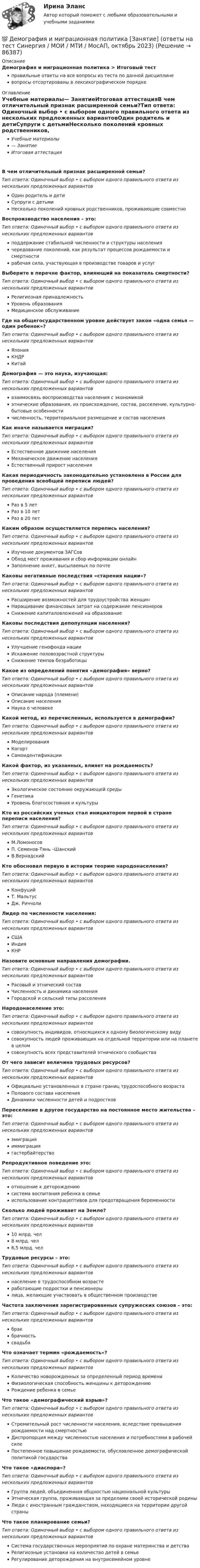      
            Описание
            Демография и миграционная политика > Итоговый тестправильные ответы на все вопросы из теста по данной дисциплиневопросы отсортированы в лексикографическом порядке 
            Оглавление
            Учебные материалы— ЗанятиеИтоговая аттестацияВ чем отличительный признак расширенной семьи?Тип ответа: Одиночный выбор • с выбором одного правильного ответа из нескольких предложенных вариантовОдин родитель и детиСупруги с детьмиНесколько поколений кровных родственников, проживающие совместноВоспроизводство населения – это:Тип ответа: Одиночный выбор • с выбором одного правильного ответа из нескольких предложенных вариантовподдержание стабильной численности и структуры населениячередование поколений, как результат процессов рождаемости и смертностирабочая сила, участвующая в производстве товаров и услугВыберите в перечне фактор, влияющий на показатель смертности?Тип ответа: Одиночный выбор • с выбором одного правильного ответа из нескольких предложенных вариантовРелигиозная принадлежностьУровень образованияМедицинское обслуживаниеГде на общегосударственном уровне действует закон «одна семья — один ребенок»?Тип ответа: Одиночный выбор • с выбором одного правильного ответа из нескольких предложенных вариантовЯпонияКНДРКитайДемография — это наука, изучающая:Тип ответа: Одиночный выбор • с выбором одного правильного ответа из нескольких предложенных вариантоввзаимосвязь воспроизводства населения с экономикойэтнические образования, их происхождение, состав, расселение, культурно-бытовые особенностичисленность, территориальное размещение и состав населенияКак иначе называется миграция?Тип ответа: Одиночный выбор • с выбором одного правильного ответа из нескольких предложенных вариантовЕстественное движение населенияМеханическое движение населенияЕстественный прирост населенияКакая периодичность законодательно установлена в России для проведения всеобщей переписи людей?Тип ответа: Одиночный выбор • с выбором одного правильного ответа из нескольких предложенных вариантовРаз в 5 летРаз в 10 летРаз в 20 летКаким образом осуществляется перепись населения?Тип ответа: Одиночный выбор • с выбором одного правильного ответа из нескольких предложенных вариантовИзучение документов ЗАГСовОбход мест проживания и сбор информации онлайнЗаполнение анкет, высылаемых по почтеКаковы негативные последствия «старения нации»?Тип ответа: Одиночный выбор • с выбором одного правильного ответа из нескольких предложенных вариантовРасширение возможностей для трудоустройства женщинНаращивание финансовых затрат на содержание пенсионеровСнижение капиталовложений на образованиеКаковы последствия депопуляции населения?Тип ответа: Одиночный выбор • с выбором одного правильного ответа из нескольких предложенных вариантовУлучшение генофонда нацииИскажение половозрастной структурыСнижение темпов безработицыКакое из определений понятия «демография» верно?Тип ответа: Одиночный выбор • с выбором одного правильного ответа из нескольких предложенных вариантовОписание народа (племени)Описание населенияНаука о человекеКакой метод, из перечисленных, используется в демографии?Тип ответа: Одиночный выбор • с выбором одного правильного ответа из нескольких предложенных вариантовМоделированияКогортСамоидентификацииКакой фактор, из указанных, влияет на рождаемость?Тип ответа: Одиночный выбор • с выбором одного правильного ответа из нескольких предложенных вариантовЭкологическое состояние окружающей средыГенетикаУровень благосостояния и культурыКто из российских ученых стал инициатором первой в стране переписи населения?Тип ответа: Одиночный выбор • с выбором одного правильного ответа из нескольких предложенных вариантовМ.ЛомоносовП. Семенов-Тянь –ШанскийВ.ВернадскийКто обосновал первую в истории теорию народонаселения?Тип ответа: Одиночный выбор • с выбором одного правильного ответа из нескольких предложенных вариантовКонфуцийТ. МальтусДж. РиччолиЛидер по численности населения:Тип ответа: Одиночный выбор • с выбором одного правильного ответа из нескольких предложенных вариантовСШАИндияКНРНазовите основные направления демографии.Тип ответа: Одиночный выбор • с выбором одного правильного ответа из нескольких предложенных вариантовРасовый и этнический составЧисленность и динамика населенияГородской и сельский типы расселенияНародонаселение это:Тип ответа: Одиночный выбор • с выбором одного правильного ответа из нескольких предложенных вариантовсовокупность индивидов, относящихся к одному биологическому видусовокупность людей проживающих на отдельной территории или на планете в целомсовокупность всех представителей этнического сообществаОт чего зависит величина трудовых ресурсов?Тип ответа: Одиночный выбор • с выбором одного правильного ответа из нескольких предложенных вариантовОфициально установленных в стране границ трудоспособного возрастаПолового состава населенияДинамики численности детей и подростковПереселение в другое государство на постоянное место жительства – это:Тип ответа: Одиночный выбор • с выбором одного правильного ответа из нескольких предложенных вариантовэмиграцияиммиграциягастербайтерствоРепродуктивное поведение это:Тип ответа: Одиночный выбор • с выбором одного правильного ответа из нескольких предложенных вариантовотношение к деторождениюсистема воспитания ребенка в семьеиспользование контрацептивов для предотвращения беременностиСколько людей проживает на Земле?Тип ответа: Одиночный выбор • с выбором одного правильного ответа из нескольких предложенных вариантов10 млрд. чел8 млрд. чел6,5 млрд. челТрудовые ресурсы – это:Тип ответа: Одиночный выбор • с выбором одного правильного ответа из нескольких предложенных вариантовнаселение в трудоспособном возрастеработающие подростки и пенсионерылица, желающие участвовать в общественном производствеЧастота заключения зарегистрированных супружеских союзов – это:Тип ответа: Одиночный выбор • с выбором одного правильного ответа из нескольких предложенных вариантовбракбрачностьсвадьбаЧто означает термин «рождаемость»?Тип ответа: Одиночный выбор • с выбором одного правильного ответа из нескольких предложенных вариантовКоличество новорожденных за определенный период времениФизиологическая способность женщины к деторождениюРождение ребенка в семьеЧто такое «демографический взрыв»?Тип ответа: Одиночный выбор • с выбором одного правильного ответа из нескольких предложенных вариантовСтремительный рост численности населения, вследствие превышения рождаемости над смертностьюДиспропорция между численностью населения и потребностями в рабочей силеПостепенное повышение рождаемости, обусловленное демографической политикой государстваЧто такое «диаспора»?Тип ответа: Одиночный выбор • с выбором одного правильного ответа из нескольких предложенных вариантовГруппа людей, объединенная общностью национальной культурыЭтническая группа, проживающая за пределами своей исторической родиныЛюди с иностранным гражданством, находящиеся на территории другой страныЧто такое планирование семьи?Тип ответа: Одиночный выбор • с выбором одного правильного ответа из нескольких предложенных вариантовСистема государственных мероприятий по охране материнства и детстваРелигиозные установки на количество детей в семьеРегулирование деторождения на внутрисемейном уровне  
            
            
            💯 Демография и миграционная политика [Занятие] (ответы на тест Синергия / МОИ / МТИ / МосАП, декабрь 2023)💯 Демография и миграционная политика [Занятие] (ответы на тест Синергия / МОИ / МТИ / МосАП, октябрь 2023)Демография и миграционная политика (Ответы на тест Синергия/МОИ/ МТИ)Демография и миграционная политика (Ответы на тест Синергия/МОИ/ МТИ)💯 Демография и миграционная политика (правильные ответы на тест Синергия / МОИ / МТИ / МосАП)Демография и миграционная политика Синергия МТИ МОСАП Ответы на итоговый тестДемография и миграционная политика. Синергия. На 100 баллов!Демографическая политика государства. ПКЗ. СИУ РАНХИГС«Демографическая устойчивость»-это одна из задач устойчивого развития, которая включает в себя способность_____ демографических сдвиговДемографические и социальные проблемы современного мираДемографические и строительные циклы лежат в основе экономического цикла… К. Жюгляра. С. Кузнеца. Н. Д. Кондратьева. Й. Шумпетера.Демография 2 вар (Москва)Демография и миграционная политикаДемография и миграционная политика