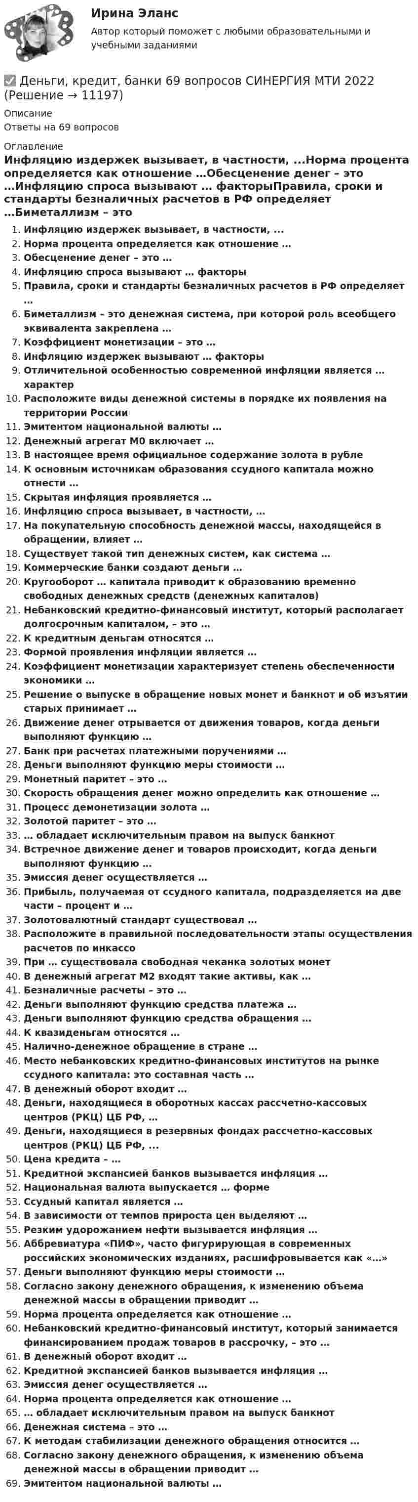      
          Описание
          Ответы на 69 вопросов 
          Оглавление
          Инфляцию издержек вызывает, в частности, ...Норма процента определяется как отношение …Обесценение денег – это …Инфляцию спроса вызывают … факторыПравила, сроки и стандарты безналичных расчетов в РФ определяет …Биметаллизм – это денежная система, при которой роль всеобщего эквивалента закреплена …Коэффициент монетизации – это …Инфляцию издержек вызывают … факторыОтличительной особенностью современной инфляции является … характерРасположите виды денежной системы в порядке их появления на территории РоссииЭмитентом национальной валюты …Денежный агрегат М0 включает …В настоящее время официальное содержание золота в рублеК основным источникам образования ссудного капитала можно отнести …Скрытая инфляция проявляется …Инфляцию спроса вызывает, в частности, …На покупательную способность денежной массы, находящейся в обращении, влияет …Существует такой тип денежных систем, как система …Коммерческие банки создают деньги …Кругооборот … капитала приводит к образованию временно свободных денежных средств (денежных капиталов)Небанковский кредитно-финансовый институт, который располагает долгосрочным капиталом, – это …К кредитным деньгам относятся …Формой проявления инфляции является …Коэффициент монетизации характеризует степень обеспеченности экономики …Решение о выпуске в обращение новых монет и банкнот и об изъятии старых принимает …Движение денег отрывается от движения товаров, когда деньги выполняют функцию …Банк при расчетах платежными поручениями … Деньги выполняют функцию меры стоимости …Монетный паритет – это …Скорость обращения денег можно определить как отношение …Процесс демонетизации золота …Золотой паритет – это …… обладает исключительным правом на выпуск банкнотВстречное движение денег и товаров происходит, когда деньги выполняют функцию …Эмиссия денег осуществляется …Прибыль, получаемая от ссудного капитала, подразделяется на две части – процент и …Золотовалютный стандарт существовал …Расположите в правильной последовательности этапы осуществления расчетов по инкассоПри … существовала свободная чеканка золотых монетВ денежный агрегат М2 входят такие активы, как …Безналичные расчеты – это …Деньги выполняют функцию средства платежа …Деньги выполняют функцию средства обращения …К квазиденьгам относятся …Налично-денежное обращение в стране …Место небанковских кредитно-финансовых институтов на рынке ссудного капитала: это составная часть …В денежный оборот входит …Деньги, находящиеся в оборотных кассах рассчетно-кассовых центров (РКЦ) ЦБ РФ, …Деньги, находящиеся в резервных фондах рассчетно-кассовых центров (РКЦ) ЦБ РФ, ...Цена кредита – …Кредитной экспансией банков вызывается инфляция …Национальная валюта выпускается … формеСсудный капитал является …В зависимости от темпов прироста цен выделяют …Резким удорожанием нефти вызывается инфляция …Аббревиатура «ПИФ», часто фигурирующая в современных российских экономических изданиях, расшифровывается как «…»Деньги выполняют функцию меры стоимости …Согласно закону денежного обращения, к изменению объема денежной массы в обращении приводит …Норма процента определяется как отношение …Небанковский кредитно-финансовый институт, который занимается финансированием продаж товаров в рассрочку, – это …В денежный оборот входит …Кредитной экспансией банков вызывается инфляция …Эмиссия денег осуществляется …Норма процента определяется как отношение …… обладает исключительным правом на выпуск банкнотДенежная система – это …К методам стабилизации денежного обращения относится …Согласно закону денежного обращения, к изменению объема денежной массы в обращении приводит …Эмитентом национальной валюты … 
            
            
            Деньги, кредит, банки ✅ Деньги, кредит, банки 69 вопросов СИНЕРГИЯ МТИ 2022✅ Деньги, кредит, банки 95 вопросов СИНЕРГИЯ МТИ 2022Деньги кредит банки витте 💯 Деньги, кредит, банки (все ответы на тест Синергия / МТИ / МосАП, август 2022)💯 Деньги, кредит, банки (все ответы на тест Синергия / МТИ / МосАП, декабрь 2022)💯 Деньги, кредит, банки (все ответы на тест Синергия / МТИ / МосАП, март 2023)Денежный агрегат М1 включает в себя … (укажите 2 варианта ответа)Денежный …– это экономический коэффициент, выраженный числом, и определяющий увеличение или уменьшение денежного предложения в зависимости от изменения размеров вкладов в денежно-кредитную систему Деньгами повышенной мощности называют:Деньги, банки, кредит. Тест СинергияДеньги как средство обмена используютсяДеньги, как средство обмена пришли на смену …  Деньги, кредит, банки
