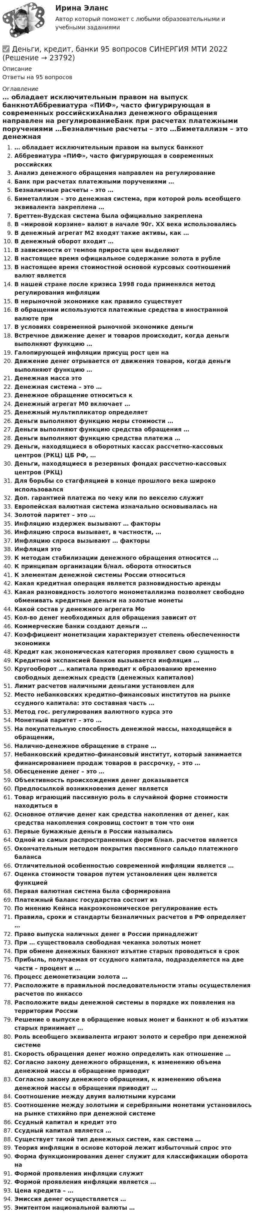      
          Описание
          Ответы на 95 вопросов 
          Оглавление
          … обладает исключительным правом на выпуск банкнотАббревиатура «ПИФ», часто фигурирующая в современных российскихАнализ денежного обращения направлен на регулированиеБанк при расчетах платежными поручениями …Безналичные расчеты – это …Биметаллизм – это денежная система, при которой роль всеобщего эквивалента закреплена …Бреттен-Вудская система была официально закрепленаВ «мировой корзине» валют в начале 90г. XX века использовалисьВ денежный агрегат М2 входят такие активы, как …В денежный оборот входит …В зависимости от темпов прироста цен выделяютВ настоящее время официальное содержание золота в рублеВ настоящее время стоимостной основой курсовых соотношений валют являетсяВ нашей стране после кризиса 1998 года применялся метод регулирования инфляцииВ нерыночной экономике как правило существуетВ обращении используются платежные средства в иностранной валюте приВ условиях современной рыночной экономике деньгиВстречное движение денег и товаров происходит, когда деньги выполняют функцию …Галопирующей инфляции присущ рост цен наДвижение денег отрывается от движения товаров, когда деньги выполняют функцию …Денежная масса этоДенежная система – это …Денежное обращение относиться кДенежный агрегат М0 включает …Денежный мультипликатор определяетДеньги выполняют функцию меры стоимости …Деньги выполняют функцию средства обращения …Деньги выполняют функцию средства платежа …Деньги, находящиеся в оборотных кассах рассчетно-кассовых центров (РКЦ) ЦБ РФ, …Деньги, находящиеся в резервных фондах рассчетно-кассовых центров (РКЦ)Для борьбы со стагфляцией в конце прошлого века широко использовалсяДоп. гарантией платежа по чеку или по векселю служитЕвропейская валютная система изначально основывалась наЗолотой паритет – это …Инфляцию издержек вызывают … факторыИнфляцию спроса вызывает, в частности, …Инфляцию спроса вызывают … факторыИнфляция этоК методам стабилизации денежного обращения относится …К принципам организации б/нал. оборота относитьсяК элементам денежной системы России относитьсяКакая кредитная операция является разновидностью арендыКакая разновидность золотого монометаллизма позволяет свободно обменивать кредитные деньги на золотые монетыКакой состав у денежного агрегата МоКол-во денег необходимых для обращения зависит отКоммерческие банки создают деньги …Коэффициент монетизации характеризует степень обеспеченности экономикиКредит как экономическая категория проявляет свою сущность вКредитной экспансией банков вызывается инфляция …Кругооборот … капитала приводит к образованию временно свободных денежных средств (денежных капиталов)Лимит расчетов наличными деньгами установлен дляМесто небанковских кредитно-финансовых институтов на рынке ссудного капитала: это составная часть …Метод гос. регулирования валютного курса этоМонетный паритет – это …На покупательную способность денежной массы, находящейся в обращении,Налично-денежное обращение в стране …Небанковский кредитно-финансовый институт, который занимается финансированием продаж товаров в рассрочку, – это …Обесценение денег – это …Объективность происхождения денег доказываетсяПредпосылкой возникновения денег являетсяТовар играющий пассивную роль в случайной форме стоимости находиться вОсновное отличие денег как средства накопления от денег, как средства накопления сокровищ состоит в том что ониПервые бумажные деньги в России называлисьОдной из самых распространенных форм б/нал. расчетов являетсяОкончательным методом покрытия пассивного сальдо платежного балансаОтличительной особенностью современной инфляции является …Оценка стоимости товаров путем установления цен является функциейПервая валютная система была сформированаПлатежный баланс государства состоит изПо мнению Кейнса макроэкономическое регулирование естьПравила, сроки и стандарты безналичных расчетов в РФ определяет …Право выпуска наличных денег в России принадлежитПри … существовала свободная чеканка золотых монетПри обмене денежных банкнот изъятие старых проводиться в срокПрибыль, получаемая от ссудного капитала, подразделяется на две части – процент и …Процесс демонетизации золота …Расположите в правильной последовательности этапы осуществления расчетов по инкассоРасположите виды денежной системы в порядке их появления на территории РоссииРешение о выпуске в обращение новых монет и банкнот и об изъятии старых принимает …Роль всеобщего эквивалента играют золото и серебро при денежной системеСкорость обращения денег можно определить как отношение …Согласно закону денежного обращения, к изменению объема денежной массы в обращение приводитСогласно закону денежного обращения, к изменению объема денежной массы в обращении приводит …Соотношение между двумя валютными курсамиСоотношение между золотыми и серебряными монетами установилось на рынке стихийно при денежной системеСсудный капитал и кредит этоСсудный капитал является …Существует такой тип денежных систем, как система …Теория инфляции в основе которой лежит избыточный спрос этоФорма функционирования денег служит для классификации оборота наФормой проявления инфляции служитФормой проявления инфляции является …Цена кредита – …Эмиссия денег осуществляется …Эмитентом национальной валюты … 
            
            
            ✅ Деньги, кредит, банки 69 вопросов СИНЕРГИЯ МТИ 2022✅ Деньги, кредит, банки 95 вопросов СИНЕРГИЯ МТИ 2022Деньги кредит банки витте 💯 Деньги, кредит, банки (все ответы на тест Синергия / МТИ / МосАП, август 2022)💯 Деньги, кредит, банки (все ответы на тест Синергия / МТИ / МосАП, декабрь 2022)💯 Деньги, кредит, банки (все ответы на тест Синергия / МТИ / МосАП, март 2023)💯 Деньги, кредит, банки (все ответы на тест Синергия / МТИ / МосАП, октябрь 2022)Денежный …– это экономический коэффициент, выраженный числом, и определяющий увеличение или уменьшение денежного предложения в зависимости от изменения размеров вкладов в денежно-кредитную систему Деньгами повышенной мощности называют:Деньги, банки, кредит. Тест СинергияДеньги как средство обмена используютсяДеньги, как средство обмена пришли на смену …  Деньги, кредит, банкиДеньги, кредит, банки