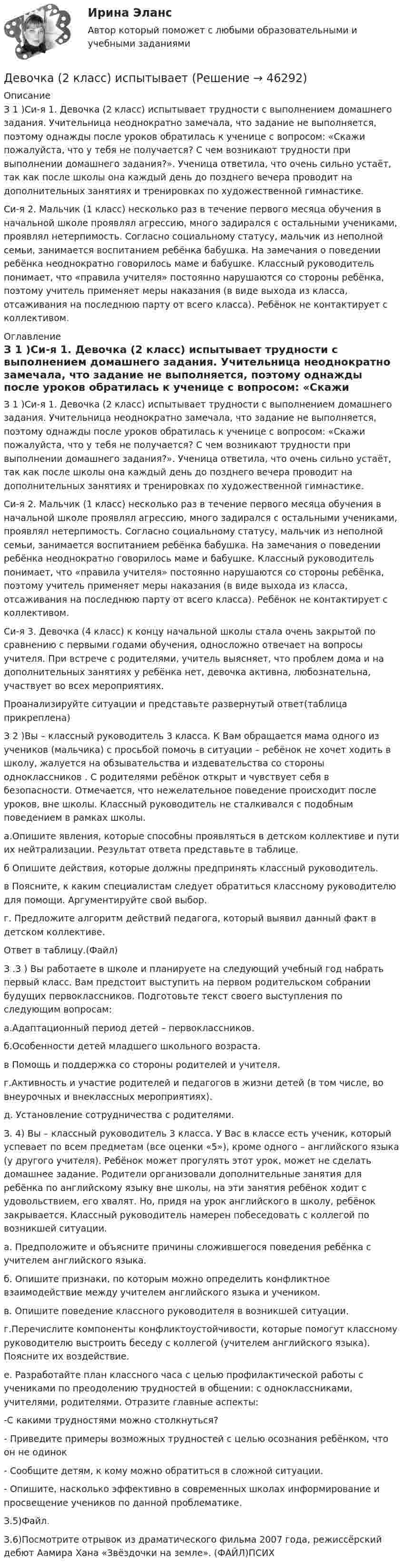     
            Описание
            З 1 )Си-я 1. Девочка (2 класс) испытывает трудности с выполнением домашнего задания. Учительница неоднократно замечала, что задание не выполняется, поэтому однажды после уроков обратилась к ученице с вопросом: «Скажи пожалуйста, что у тебя не получается? С чем возникают трудности при выполнении домашнего задания?». Ученица ответила, что очень сильно устаёт, так как после школы она каждый день до позднего вечера проводит на дополнительных занятиях и тренировках по художественной гимнастике.Си-я 2. Мальчик (1 класс) несколько раз в течение первого месяца обучения в начальной школе проявлял агрессию, много задирался с остальными учениками, проявлял нетерпимость. Согласно социальному статусу, мальчик из неполной семьи, занимается воспитанием ребёнка бабушка. На замечания о поведении ребёнка неоднократно говорилось маме и бабушке. Классный руководитель понимает, что «правила учителя» постоянно нарушаются со стороны ребёнка, поэтому учитель применяет меры наказания (в виде выхода из класса, отсаживания на последнюю парту от всего класса). Ребёнок не контактирует с коллективом. 
            Оглавление
            З 1 )Си-я 1. Девочка (2 класс) испытывает трудности с выполнением домашнего задания. Учительница неоднократно замечала, что задание не выполняется, поэтому однажды после уроков обратилась к ученице с вопросом: «Скажи пожалуйста, что у тебя не получается? С чем возникают трудности при выполнении домашнего задания?». Ученица ответила, что очень сильно устаёт, так как после школы она каждый день до позднего вечера проводит на дополнительных занятиях и тренировках по художественной гимнастике.Си-я 2. Мальчик (1 класс) несколько раз в течение первого месяца обучения в начальной школе проявлял агрессию, много задирался с остальными учениками, проявлял нетерпимость. Согласно социальному статусу, мальчик из неполной семьи, занимается воспитанием ребёнка бабушка. На замечания о поведении ребёнка неоднократно говорилось маме и бабушке. Классный руководитель понимает, что «правила учителя» постоянно нарушаются со стороны ребёнка, поэтому учитель применяет меры наказания (в виде выхода из класса, отсаживания на последнюю парту от всего класса). Ребёнок не контактирует с коллективом.Си-я 3. Девочка (4 класс) к концу начальной школы стала очень закрытой по сравнению с первыми годами обучения, односложно отвечает на вопросы учителя. При встрече с родителями, учитель выясняет, что проблем дома и на дополнительных занятиях у ребёнка нет, девочка активна, любознательна, участвует во всех мероприятиях.Проанализируйте ситуации и представьте развернутый ответ(таблица прикреплена)З 2 )Вы – классный руководитель 3 класса. К Вам обращается мама одного из учеников (мальчика) с просьбой помочь в ситуации – ребёнок не хочет ходить в школу, жалуется на обзывательства и издевательства со стороны одноклассников . С родителями ребёнок открыт и чувствует себя в безопасности. Отмечается, что нежелательное поведение происходит после уроков, вне школы. Классный руководитель не сталкивался с подобным поведением в рамках школы.а.Опишите явления, которые способны проявляться в детском коллективе и пути их нейтрализации. Результат ответа представьте в таблице.б Опишите действия, которые должны предпринять классный руководитель.в Поясните, к каким специалистам следует обратиться классному руководителю для помощи. Аргументируйте свой выбор.г. Предложите алгоритм действий педагога, который выявил данный факт в детском коллективе.Ответ в таблицу.(Файл)З .3 ) Вы работаете в школе и планируете на следующий учебный год набрать первый класс. Вам предстоит выступить на первом родительском собрании будущих первоклассников. Подготовьте текст своего выступления по следующим вопросам:а.Адаптационный период детей – первоклассников.б.Особенности детей младшего школьного возраста.в Помощь и поддержка со стороны родителей и учителя.г.Активность и участие родителей и педагогов в жизни детей (в том числе, во внеурочных и внеклассных мероприятиях).д. Установление сотрудничества с родителями.З. 4) Вы – классный руководитель 3 класса. У Вас в классе есть ученик, который успевает по всем предметам (все оценки «5»), кроме одного – английского языка (у другого учителя). Ребёнок может прогулять этот урок, может не сделать домашнее задание. Родители организовали дополнительные занятия для ребёнка по английскому языку вне школы, на эти занятия ребёнок ходит с удовольствием, его хвалят. Но, придя на урок английского в школу, ребёнок закрывается. Классный руководитель намерен побеседовать с коллегой по возникшей ситуации.а. Предположите и объясните причины сложившегося поведения ребёнка с учителем английского языка.б. Опишите признаки, по которым можно определить конфликтное взаимодействие между учителем английского языка и учеником.в. Опишите поведение классного руководителя в возникшей ситуации.г.Перечислите компоненты конфликтоустойчивости, которые помогут классному руководителю выстроить беседу с коллегой (учителем английского языка). Поясните их воздействие.е. Разработайте план классного часа с целью профилактической работы с учениками по преодолению трудностей в общении: с одноклассниками, учителями, родителями. Отразите главные аспекты:-С какими трудностями можно столкнуться?- Приведите примеры возможных трудностей с целью осознания ребёнком, что он не одинок- Сообщите детям, к кому можно обратиться в сложной ситуации.- Опишите, насколько эффективно в современных школах информирование и просвещение учеников по данной проблематике.З.5)Файл.З.6)Посмотрите отрывок из драматического фильма 2007 года, режиссёрский дебют Аамира Хана «Звёздочки на земле». (ФАЙЛ)ПСИХ 
            
            
            Девицин обратился с заявлением о том, что Столбов на рынке «Русь» открыто похитил у него денежные средства в размере 100 тыс.... Девочка (2 класс) испытываетДевушка в первый раз села за руль. В стрессовой ситуации она испугалась, бросила руль и закрыла глаза, продемонстрировав детское поведение, к которому она бессознательно прибегает из-за сильного чувства тревоги. В связи с этим возникает Девушки часто задумываются -  как завоевать парняДегенеративное заболевание суставного хряща, при котором происходит постепенное разрушение хряща с нарушением функции сустава, - это ...Дедукция - это ...Дезориентация социальной системы начинается при ... недовольных или критически настроенных членов обществаДГТУ Эконометрика Вариант 5 Практическая часть ДЕВИАНТНОЕ ПОВЕДЕНИЕ МОЛОДЕЖИ-Кейс-1Вариант 1ДевиантологияДевиантологияДевиантологияДевиантология  все задания Девиантология индивидуальное практическое задание