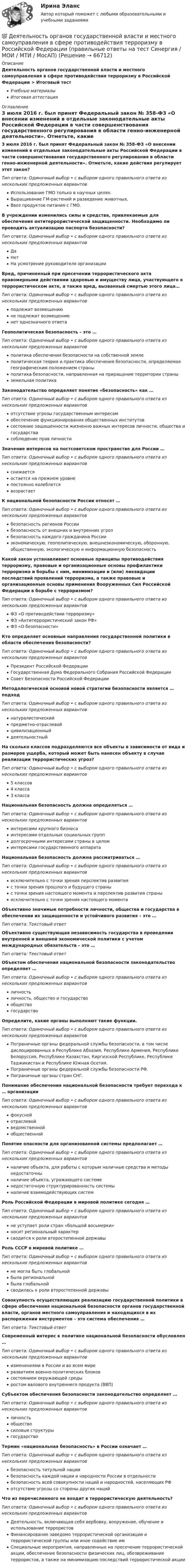      
            Описание
            Деятельность органов государственной власти и местного самоуправления в сфере противодействия терроризму в Российской Федерации > Итоговый тестУчебные материалыИтоговая аттестация 
            Оглавление
            3 июля 2016 г. был принят Федеральный закон № 358-ФЗ «О внесении изменений в отдельные законодательные акты Российской Федерации в части совершенствования государственного регулирования в области генно-инженерной деятельности». Отметьте, какие действия регулирует этот закон?Тип ответа: Одиночный выбор • с выбором одного правильного ответа из нескольких предложенных вариантовИспользование ГМО только в научных целях.Выращивание ГМ-растений и разведение животных.Ввоз продуктов питания с ГМО.В учреждении изменились силы и средства, привлекаемые для обеспечения антитеррористической защищенности. Необходимо ли проводить актуализацию паспорта безопасности?Тип ответа: Одиночный выбор • с выбором одного правильного ответа из нескольких предложенных вариантовДаНетНа усмотрение руководителя организацииВред, причиненный при пресечении террористического акта правомерными действиями здоровью и имуществу лица, участвующего в террористическом акте, а также вред, вызванный смертью этого лица…Тип ответа: Одиночный выбор • с выбором одного правильного ответа из нескольких предложенных вариантовподлежит возмещениюне подлежит возмещениюнет однозначного ответаГеополитическая безопасность – это …Тип ответа: Одиночный выбор • с выбором одного правильного ответа из нескольких предложенных вариантовполитика обеспечения безопасности на собственной землеполитическая теория и практика обеспечения безопасности, определяемая географическим положением страныполитика безопасности, направленная на приращение территории страныземельная политикаЗаконодательство определяет понятие «безопасность» как …Тип ответа: Одиночный выбор • с выбором одного правильного ответа из нескольких предложенных вариантовотсутствие угрозы государственным интересамобеспечение функционирования общественных институтовсостояние защищенности жизненно важных интересов личности, общества и государствасоблюдение прав личностиЗначение интересов на постсоветском пространстве для России …Тип ответа: Одиночный выбор • с выбором одного правильного ответа из нескольких предложенных вариантовснижаетсяостается на прежнем уровнепостоянно колеблетсявозрастаетК национальной безопасности России относят …Тип ответа: Одиночный выбор • с выбором одного правильного ответа из нескольких предложенных вариантовбезопасность регионов Россиибезопасность от внешних и внутренних угрозбезопасность каждого гражданина Россииэкономическую, геополитическую, внешнеэкономическую, оборонную, общественную, экологическую и информационную безопасностьКакой закон устанавливает основные принципы противодействия терроризму, правовые и организационные основы профилактики терроризма и борьбы с ним, минимизации и (или) ликвидации последствий проявлений терроризма, а также правовые и организационные основы применения Вооруженных Сил Российской Федерации в борьбе с терроризмом?Тип ответа: Одиночный выбор • с выбором одного правильного ответа из нескольких предложенных вариантовФЗ «О противодействии терроризму»ФЗ «Антитеррористический закон РФ»ФЗ «О безопасности»Кто определяет основные направления государственной политики в области обеспечения безопасности?Тип ответа: Одиночный выбор • с выбором одного правильного ответа из нескольких предложенных вариантовПрезидент Российской ФедерацииГосударственная Дума Федерального Собрания Российской ФедерацииСовет Безопасности Российской ФедерацииМетодологической основой новой стратегии безопасности является … подходТип ответа: Одиночный выбор • с выбором одного правильного ответа из нескольких предложенных вариантовнатуралистическийпредметно-отраслевойцивилизационныйдеятельностныйНа сколько классов подразделяются все объекты в зависимости от вида и размеров ущерба, который может быть нанесен объекту в случае реализации террористических угроз?Тип ответа: Одиночный выбор • с выбором одного правильного ответа из нескольких предложенных вариантов5 классов4 класса3 классаНациональная безопасность должна определяться …Тип ответа: Одиночный выбор • с выбором одного правильного ответа из нескольких предложенных вариантовинтересами крупного бизнесаинтересами отдельных социальных группдолгосрочными интересами страны в целоминтересами государственного аппаратаНациональная безопасность должна рассматриваться …Тип ответа: Одиночный выбор • с выбором одного правильного ответа из нескольких предложенных вариантовисключительно с точки зрения перспектив развитияс точки зрения прошлого и будущего страныс точки зрения настоящего момента и перспектив развития страныисключительно с точки зрения настоящего моментаОбъективно значимые потребности личности, общества и государства в обеспечении их защищенности и устойчивого развития – это …Тип ответа: Текcтовый ответ Объективно существующая независимость государства в проведении внутренней и внешней экономической политики с учетом международных обязательств – это …Тип ответа: Текcтовый ответ Объектом обеспечения национальной безопасности законодательство определяет …Тип ответа: Одиночный выбор • с выбором одного правильного ответа из нескольких предложенных вариантовличностьличность, общество и государствообществогосударствоОпределите, какие органы выполняют такие функции.Тип ответа: Одиночный выбор • с выбором одного правильного ответа из нескольких предложенных вариантовПограничные органы федеральной службы безопасности, в том числе дислоцированных в Республике Абхазия, Республике Армения, Республике Белоруссия, Республике Казахстан, Киргизской Республике, Республике Таджикистан и Республике Южная Осетия.Пограничные органы федеральной службы безопасности РФ.Пограничные органы стран СНГ.Понимание обеспечения национальной безопасности требует перехода к … организацииТип ответа: Одиночный выбор • с выбором одного правильного ответа из нескольких предложенных вариантовфокуснойотраслевойведомственнойобщественнойПонятие опасности для организованной системы предполагает …Тип ответа: Одиночный выбор • с выбором одного правильного ответа из нескольких предложенных вариантовналичие объекта, для работы с которым наличные средства и методы недостаточныналичие объекта, угрожающего системенедостаточную структурированность системыналичие взаимодействующих системРоль Российской Федерации в мировой политике сегодня …Тип ответа: Одиночный выбор • с выбором одного правильного ответа из нескольких предложенных вариантовне уступает роли стран «большой восьмерки»носит региональный характерсводится к роли второстепенной державыРоль СССР в мировой политике …Тип ответа: Одиночный выбор • с выбором одного правильного ответа из нескольких предложенных вариантовне могла быть глобальнойбыла региональнойбыла глобальнойсводилась к роли второстепенной державыСовокупность осуществляющих реализацию государственной политики в сфере обеспечения национальной безопасности органов государственной власти, органов местного самоуправления и находящихся в их распоряжении инструментов – это система обеспечения …Тип ответа: Текcтовый ответ Современный интерес к политике национальной безопасности обусловлен …Тип ответа: Одиночный выбор • с выбором одного правильного ответа из нескольких предложенных вариантовизменениями в России и во всем миреразвитием военно-политических блоковсостоянием окружающей средыростом валового внутреннего продукта (ВВП)Субъектом обеспечения безопасности законодательство определяет …Тип ответа: Одиночный выбор • с выбором одного правильного ответа из нескольких предложенных вариантовличностьобществосиловые структурыгосударствоТермин «национальная безопасность» в России означает …Тип ответа: Одиночный выбор • с выбором одного правильного ответа из нескольких предложенных вариантовбезопасность титульной нациибезопасность каждой нации и народности России в отдельностибезопасность всей совокупности наций и народностей, населяющих РФотсутствие угрозы со стороны других нацийЧто из перечисленного не входит в террористическую деятельность?Тип ответа: Одиночный выбор • с выбором одного правильного ответа из нескольких предложенных вариантовДеятельность, включающая себя вербовку, вооружение, обучение и использование террористовФинансирование заведомо террористической организации и террористической группы или иное содействие имСпециальные мероприятия, направленные на пресечение террористической акции, обеспечение безопасности физических лиц, обезвреживание террористов, а также на минимизацию последствий террористической акции  
            
            
            Деятельность органов государственной власти и местного самоуправления в сфере (ответы на тест Синергия / МТИ / МОИ / МосАП)💯 Деятельность органов государственной власти и местного самоуправления в сфере противодействия терроризму в Российской Федерации (правильные ответы на тест Синергия / МОИ / МТИ / МосАП)Деятельность органов государственной власти и местного самоуправления в сфере противодействия терроризму в Российской Федерации Синергия МТИ МОСАП Ответы на итоговый тестДеятельность органов государственной власти и местного самоуправления в сфере противодействия терроризму в Российской Федерации. Синергия. ✅ Ответы на ИТОГОВЫЙ ТЕСТ. На отлично!Деятельность органов государственной власти и местного самоуправления в сфере противодействия терроризму в Российской Федерации тест Синергия (все ответы✅100 баллов) Итоговая аттестацияДеятельность органов государственной власти и местного самоуправления в сфере противодействия терроризму в Российской Федерации (тест с ответами Синергия/МОИ/ МТИ /МОСАП)Деятельность подведомственных научных организаций РослесхозаДефференциал 00-000.06.21.21.00 solidworksДеяние, обладающее признаками коррупции, за которое действующими правовыми актами предусмотрена гражданско-правовая, дисциплинарная, административная или уголовная ответственность, - это ... правонарушениеДеятельность государства по практической реализации законов общественного развития, организации общественных отношений с целью обеспечения государственных интересов и государственной политики - это государственное ...Деятельность Ивана III и её роль истории российского государстваДеятельность института спорта обусловлена …Деятельность менеджера по реализации планов предприятияДеятельность, направленная непосредственно на получение, потребление и распоряжение товарами, включая процессы принятия решений, которые предшествуют этим действиям и следуют за ними, – это …