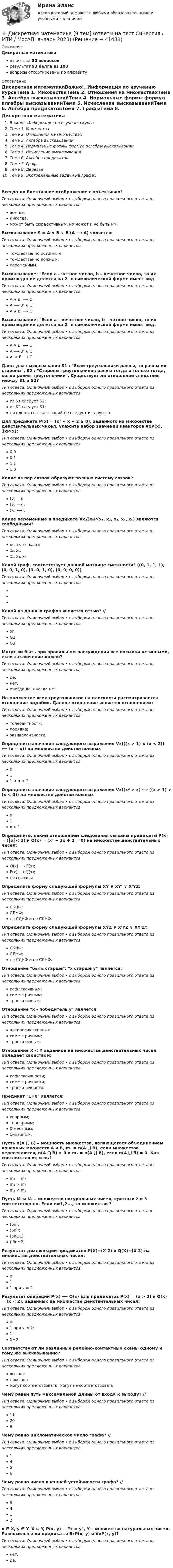      
          Описание
          Дискретная математикаответы на 30 вопросоврезультат 93 балла из 100вопросы отсортированы по алфавиту 
          Оглавление
          Дискретная математикаВажно!. Информация по изучению курсаТема 1. МножестваТема 2. Отношения на множествахТема 3. Алгебра высказыванийТема 4. Нормальные формы формул алгебры высказыванийТема 5. Исчисление высказыванийТема 6. Алгебра предикатовТема 7. ГрафыТема 8. ДеревьяТема 9. Экстремальные задачи на графахВсегда ли биективное отображение сюръективно?Тип ответа: Одиночный выбор • с выбором одного правильного ответа из нескольких предложенных вариантоввсегда;никогда;может быть сюръективным, но может и не быть им.Высказывание S = A ∨ B ∨ B'(A ⟶ A) является:Тип ответа: Одиночный выбор • с выбором одного правильного ответа из нескольких предложенных вариантовтождественно истинным;тождественно ложным;переменным.Высказывание: Если а - четное число, b – нечетное число, то их произведение делится на 2 в символической форме имеет видТип ответа: Одиночный выбор • с выбором одного правильного ответа из нескольких предложенных вариантовA ∨ B' ⟶ C;A ⟶ B' ∧ С;A ∧ B' ⟶ CВысказывание: Если а – нечетное число, b – четное число, то их произведение делится на 2 в символической форме имеет вид:Тип ответа: Одиночный выбор • с выбором одного правильного ответа из нескольких предложенных вариантовA ∨ B' ⟶ C;A ⟶ B' ∧ С;A' ∧ B ⟶ C.Даны два высказывания S1 : Если треугольники равны, то равны их стороны, S2 : Стороны треугольников равны тогда и только тогда, когда равны треугольники. Существует ли отношение следствия между S1 и S2?Тип ответа: Одиночный выбор • с выбором одного правильного ответа из нескольких предложенных вариантовиз S1 следует S2;из S2 следует S1;ни одно из высказываний не следует из другого.Для предиката P(x) = (x² + x + 2 ≥ 0), заданного на множестве действительных чисел, укажите набор значений кванторов ∀xP(x), ∃xP(x):Тип ответа: Одиночный выбор • с выбором одного правильного ответа из нескольких предложенных вариантов0,00,11,11,0Какие из пар связок образуют полную систему связок?Тип ответа: Одиночный выбор • с выбором одного правильного ответа из нескольких предложенных вариантов(∨, ￣);(∨, ⟶);(∧, ⟶).Какие переменные в предикате ∀x₂∃x₅P(x₁, x₂, x₃, x₄, x₅) являются свободными?Тип ответа: Одиночный выбор • с выбором одного правильного ответа из нескольких предложенных вариантовx₁, x₂, x₃, x₄, x₅;x₂, x₅;x₁, x₃, x₄.Какой граф, соответствует данной матрице смежности? ((0, 1, 1, 1), (0, 0, 1, 0), (0, 0, 1, 0), (0, 0, 0, 0))Тип ответа: Одиночный выбор • с выбором одного правильного ответа из нескольких предложенных вариантов   Какой из данных графов является сетью? //  Тип ответа: Одиночный выбор • с выбором одного правильного ответа из нескольких предложенных вариантовG1G2G3Могут ли быть при правильном рассуждении все посылки истинными, если заключение ложно?Тип ответа: Одиночный выбор • с выбором одного правильного ответа из нескольких предложенных вариантовда;нет;иногда да, иногда нет.На множестве всех треугольников на плоскости рассматривается отношение подобия. Данное отношение является отношением:Тип ответа: Одиночный выбор • с выбором одного правильного ответа из нескольких предложенных вариантовтолерантности;порядка;эквивалентности.Определите значение следующего выражения ∀x(((x > 1) ∧ (x < 2)) ⟷ (x = x)) на множестве действительныхТип ответа: Одиночный выбор • с выбором одного правильного ответа из нескольких предложенных вариантов011 < x < 2.Определите значение следующего выражения ∀x((x² > x) ⟷ ((x > 1) ∨ (x < 0)) на множестве действительныхТип ответа: Одиночный выбор • с выбором одного правильного ответа из нескольких предложенных вариантов01x > 1Определите, каким отношением следования связаны предикаты P(x) = (│x│< 3) и Q(x) = (x² − 3x + 2 = 0) на множестве действительных чисел:Тип ответа: Одиночный выбор • с выбором одного правильного ответа из нескольких предложенных вариантовQ(x) ⟶ P(x);P(x) ⟶ Q(x);не связаны.Определить форму следующей формулы XY ∨ XY' ∨ X'YZ:Тип ответа: Одиночный выбор • с выбором одного правильного ответа из нескольких предложенных вариантовСКНФ;СДНФ;не СДНФ и не СКНФ.Определить форму следующей формулы XYZ ∨ X'YZ ∨ XY'Z':Тип ответа: Одиночный выбор • с выбором одного правильного ответа из нескольких предложенных вариантовСКНФ;СДНФ;не СДНФ и не СКНФ.Отношение быть старше: х старше у является:Тип ответа: Одиночный выбор • с выбором одного правильного ответа из нескольких предложенных вариантоврефлексивным;симметричным;транзитивным.Отношение х - победитель у является:Тип ответа: Одиночный выбор • с выбором одного правильного ответа из нескольких предложенных вариантовантирефлексивным;симметричным;транзитивным.Отношение X < Y заданное на множестве действительных чисел обладает свойством:Тип ответа: Одиночный выбор • с выбором одного правильного ответа из нескольких предложенных вариантоврефлексивности;симметричности;транзитивности.Предикат 1=0 является:Тип ответа: Одиночный выбор • с выбором одного правильного ответа из нескольких предложенных вариантовунарным;тернарным;0-местным;бинарным.Пусть n(A ⋃ B) – мощность множества, являющегося объединением конечных множеств A и B, m₁ = n(A ⋃ B), если множества пересекаются, n(A ⋂ B) > 0 и m₂ = n(A ⋃ B), если n(A ⋃ B) = 0. Как соотносятся m₁ и m₂?Тип ответа: Одиночный выбор • с выбором одного правильного ответа из нескольких предложенных вариантовm₁ = m₂m₁ > m₂m₁ < m₂Пусть N₂ и N₃ – множество натуральных чисел, кратных 2 и 3 соответственно. Если n=1,2..., то множество ?Тип ответа: Одиночный выбор • с выбором одного правильного ответа из нескольких предложенных вариантов(6n);(6n)';(6n±1);( 6n±2).Результат дизъюнкции предикатов P(X)=(X 2) и Q(X)=(X 2) на множестве действительных чисел:Тип ответа: Одиночный выбор • с выбором одного правильного ответа из нескольких предложенных вариантов011 при x ≠ 2.Результат операции P(x) ⟶ Q(x) для предикатов P(x) = (x > 2) и Q(x) = (x < 2), заданных на множестве действительных чисел:Тип ответа: Одиночный выбор • с выбором одного правильного ответа из нескольких предложенных вариантов01 при x ≤ 2;1X=2Соответствуют ли различные релейно-контактные схемы одному и тому же высказыванию?Тип ответа: Одиночный выбор • с выбором одного правильного ответа из нескольких предложенных вариантоввсегда;никогда;могут соответствовать, могут не соответствовать.Чему равен путь максимальной длины от входа к выходу? //  Тип ответа: Одиночный выбор • с выбором одного правильного ответа из нескольких предложенных вариантов11209Чему равно цикломатическое число графа? //  Тип ответа: Одиночный выбор • с выбором одного правильного ответа из нескольких предложенных вариантов1456Чему равно число внешней устойчивости графа? //  Тип ответа: Одиночный выбор • с выбором одного правильного ответа из нескольких предложенных вариантов9412x ∈ X, y ∈ Y, X ⊂ Y, P(x, y) — x = y, Y – множество натуральных чисел. Равносильны ли предикаты ∃xP(x, y) и ∀xP(x, y)?Тип ответа: Одиночный выбор • с выбором одного правильного ответа из нескольких предложенных вариантовнет;да. 
            
            
            💯 Дискретная математика [9 тем] (ответы на тест Синергия / МТИ / МосАП, февраль 2023)⭐ Дискретная математика [9 тем] (ответы на тест Синергия / МТИ / МосАП, январь 2023)⭐ Дискретная математика [без тем] (все ответы на тест Синергия / МТИ / МосАП, февраль 2023)💯 Дискретная математика [без тем] (ответы на тест Синергия / МОИ / МТИ / МосАП, декабрь 2023)💯 Дискретная математика [без тем] (ответы на тест Синергия / МОИ / МТИ / МосАП, октябрь 2023)💯 Дискретная математика [без тем] (ответы на тест Синергия / МОИ / МТИ / МосАП, январь 2024)Дискретная математика Вариант 1Диск радиусом R = 40 см вращается вокруг вертикальной оси. На краю диска стоит кубик. Принимая коэффициент трения m = 0,4, определить, при каком числе n оборотов в минуту кубик соскользнёт с диска.Диск радиусом R = 8 см несет равномерно распределенный по поверхности заряд = 100 нКл/м). Определить магнитный момент рm, обусловленный вращением диска, относительно оси, проходящей через его центр и перпендикулярной плоскости диска.Дискретная математикаДискретная математикаДискретная математика 💯 Дискретная математика.(1/2) (правильные ответы на тест Синергия / МОИ / МТИ / МосАП, август 2023)💯 Дискретная математика.(2/2) (ответы на тест Синергия / МОИ / МТИ / МосАП, декабрь 2023)