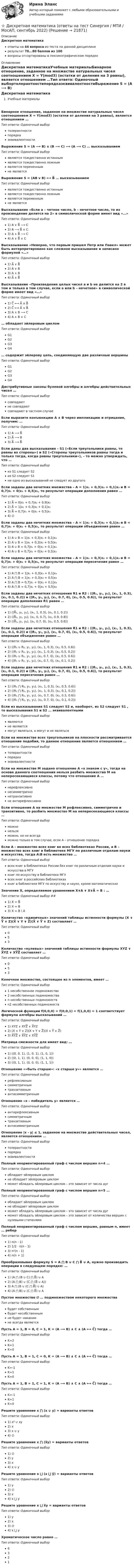     
          Описание
          Дискретная математикаответы на 44 вопроса из теста по данной дисциплинерезультат 70...80 баллов из 100вопросы отсортированы в лексикографическом порядке 
          Оглавление
          Дискретная математикаУчебные материалыБинарное отношение, заданное на множестве натуральных чисел соотношением X = Y(mod3) (остатки от деления на 3 равны), является отношением …Тип ответа: Одиночный выбортолерантностипорядкаэквивалентностиВыражение S = (A ⟶ B) ∧ (B ⟶ C) ⟶ (A ⟶ C) … высказываниемТип ответа: Одиночный выборявляется тождественно истиннымявляется тождественно ложнымявляется переменнымне являетсяВыражение S = (AB v B) ⟷ B̅ … высказываниемТип ответа: Одиночный выборявляется тождественно истиннымявляется тождественно ложнымявляется переменнымне являетсяВысказывание «Если а – четное число, b – нечетное число, то их произведение делится на 2» в символической форме имеет вид  «…»Тип ответа: Одиночный выбор1) A ∨ B̅ ⟶ C2) A ⟶ B̅ ∧ С3) A ∧ B̅ ⟶ C4) A ∨ B̅ ∧ CВысказывание «Неверно, что первым пришел Петр или Павел» может быть интерпретировано как сложное высказывание и записано формулой «…» Тип ответа: Одиночный выбор1) A̅ ∨ B̅2) A ∨ B3) A ∧ B4) A̅ ∧ B̅Высказывание «Произведение целых чисел a и b не делится на 2 в том и только в том случае, если a или b – нечетное» в символической форме имеет вид  «…»Тип ответа: Одиночный выбор1) C̅ ⟷ A̅ ∧ B̅2) C̅ ⟷ A̅ ∨ B̅3) A ∧ B ⟶ C4) A ∧ B ∨ C … обладает эйлеровым циклом Тип ответа: Одиночный выборG1G2G3G4 … содержит эйлерову цепь, соединяющую две различные вершины Тип ответа: Одиночный выборG1G2G3G4Дистрибутивные законы булевой алгебры и алгебры действительных чисел …Тип ответа: Одиночный выборсовпадаютне совпадаютсовпадают в частном случаеЕсли выразите конъюнкцию A ∧ B через импликацию и отрицание, получим: …Тип ответа: Одиночный выбор1) A ⟶ B̅2) A̅ ⟶ B3) A̅ ⟶ B̅Если даны два высказывания – S1 («Если треугольники равны, то равны их стороны») и S2 («Стороны треугольников равны тогда и только тогда, когда равны треугольники»), – то можно утверждать, что …Тип ответа: Одиночный выбориз S1 следует S2из S2 следует S1ни одно из высказываний не следует из другогоЕсли заданы два нечетких множества – A = 1|x₁ + 0,3|x₂ + 0,1|x₃ и B = 0,7|x₁ + 0|x₂ + 0,5|x₃, то результат операции дополнения равен …Тип ответа: Одиночный выбор1) A̅ = 0|x₁ + 0,7|x₂ + 0,9|x₃2) A̅ = 1|x₁ + 0,3|x₂ + 0,1|x₃3) A̅ = 0,7|x₁ + 0|x₂ + 0,5|x₃4) ∅Если заданы два нечетких множества – A = 1|x₁ + 0,3|x₂ + 0,1|x₃ и B = 0,7|x₁ + 0|x₂ + 0,5|x₃, то результат операции объединения равен …Тип ответа: Одиночный выбор1) A ∪ B = 1|x₁ + 0,3|x₂ + 0,1|x₃2) A ∪ B = 1|x₁ + 0,3|x₂ + 0,5|x₃3) A ∪ B = 0,7|x₁ + 0|x₂ + 0,1|x₃4) A ∪ B = 0,7|x₁ + 0|x₂ + 0,5|x₃Если заданы два нечетких множества – A = 1|x₁ + 0,3|x₂ + 0,1|x₃ и B = 0,7|x₁ + 0|x₂ + 0,5|x₃, то результат операции пересечения равен …Тип ответа: Одиночный выбор1) A ⋂ B = 1|x₁ + 0,3|x₂ + 0,1|x₃2) A ⋂ B = 1|x₁ + 0,3|x₂ + 0,5|x₃3) A ⋂ B = 0,7|x₁ + 0|x₂ + 0,1|x₃4) A ⋂ B = 0,7|x₁ + 0|x₂ + 0,5|x₃Если заданы два нечетких отношения R1 и R2 : ((R₁, y₁, y₂), (x₁, 1, 0.3), (x₂, 0.1, 0.2)) и ((R₂, y₁, y₂), (x₁, 0.7, 0), (x₂, 0.5, 0.6)), то результат операции дополнения R1 равен …Тип ответа: Одиночный выбор1) ((R̅₁, y₁, y₂), (x₁, 1, 0.3), (x₂, 0.1, 0.2))2) ((R̅₁, y₁, y₂), (x₁, 0, 0.7), (x₂, 0.9, 0.8))3) ((R̅₁, y₁, y₂), (x₁, 0.7, 0), (x₂, 0.5, 0.6))Если заданы два нечетких отношения R1 и R2 : ((R₁, y₁, y₂), (x₁, 1, 0.3), (x₂, 0.1, 0.2)) и ((R₂, y₁, y₂), (x₁, 0.7, 0), (x₂, 0.5, 0.6)), то результат операции объединения равен …Тип ответа: Одиночный выбор1) ((R₁ ∪ R₂, y₁, y₂), (x₁, 1, 0.3), (x₂, 0.5, 0.6))2) ((R₁ ∪ R₂, y₁, y₂), (x₁, 1, 0.3), (x₂, 0.5, 0.2))3) ((R₁ ∪ R₂, y₁, y₂), (x₁, 0.7, 0), (x₂, 0.5, 0.6))4) ((R₁ ∪ R₂, y₁, y₂), (x₁, 0.7, 0), (x₂, 0.1, 0.2))Если заданы два нечетких отношения R1 и R2 : ((R₁, y₁, y₂), (x₁, 1, 0.3), (x₂, 0.1, 0.2)) и ((R₂, y₁, y₂), (x₁, 0.7, 0), (x₂, 0.5, 0.6)), то результат операции пересечения равен …Тип ответа: Одиночный выбор1) ((R₁ ⋂ R₂, y₁, y₂), (x₁, 1, 0.3), (x₂, 0.5, 0.6))2) ((R₁ ⋂ R₂, y₁, y₂), (x₁, 1, 0.3), (x₂, 0.1, 0.2))3) ((R₁ ⋂ R₂, y₁, y₂), (x₁, 0.7, 0), (x₂, 0.5, 0.6))4) ((R₁ ⋂ R₂, y₁, y₂), (x₁, 0.7, 0), (x₂, 0.1, 0.2))Если из высказывания S1 следует S2 и, наоборот, из S2 следует S1 , то высказывания S1 и S2 … эквивалентнымиТип ответа: Одиночный выборявляютсяне являютсямогут являться, а могут и не являтьсяЕсли на множестве всех треугольников на плоскости рассматривается отношение подобия, то данное отношение является отношением …Тип ответа: Одиночный выбортолерантностипорядкаэквивалентностиЕсли на множестве M задано отношение A «х знаком с у», тогда на основе данного соотношения нельзя разбить множество M на непересекающиеся классы, потому что отношение A …Тип ответа: Одиночный выборнерефлексивнонесимметричнонетранзитивноне антирефлексивноЕсли отношение A на множестве M рефлексивно, симметрично и транзитивно, то разбить множество M на непересекающиеся классы …Тип ответа: Одиночный выборможнонельзяможно, но не всегдаможно только в том случае, если А – отношение порядкаЕсли A – множество всех книг во всех библиотеках России, а B – множество всех книг в библиотеке МГУ по различным отделам науки и искусства, тогда A\B есть множество …Тип ответа: Одиночный выборвсех книг в библиотеках России без книг по различным отделам науки и искусства в МГУкниг по искусству в библиотеке МГУвсех книг в российских библиотекахкниг в библиотеке МГУ по искусству и науке, кроме математическихЗначение X, определяемое уравнением X∨A ∨ X∨A̅ = B : …Тип ответа: Одиночный выбор ##1) X = B̅2) X = B3) X = B \ AКоличество «единичных» значений таблицы истинности формулы (X ∨ Y̅ ∨ Z)(X̅ ∨ Y ∨ Z̅)(X̅ ∨ Y̅ ∨ Z) составляет …Тип ответа: Одиночный выбор053Количество «нулевых» значений таблицы истинности формулы XYZ ∨ X̅YZ ∨ XY̅Z̅ составляет …Тип ответа: Одиночный выбор053Конечное множество, состоящее из n элементов, имеет …Тип ответа: Одиночный выбор1 несобственное подмножество2 несобственных подмножестваn несобственных подмножествn2 несобственных подмножествЛогической функции f(0,0,0) = f(0,0,1) = f(1,0,0) = 1 соответствует формула алгебры высказываний  …Тип ответа: Одиночный выбор1) XYZ ∨ XYZ̅ ∨ X̅YZ2) (X ∨ Y ∨ Z)(X ∨ Y ∨ Z̅)(X ∨ Y̅ ∨ Z̅)3) X̅Y̅Z̅ ∨ X̅Y̅Z ∨ XY̅Z̅Матрица смежности для   имеет вид:  …Тип ответа: Одиночный выбор1) ((0, 0, 1), (1, 0, 1), (1, 0, 1))2) ((0, 1, 1), (0, 0, 0), (1, 1, 0))3) ((0, 1, 1), (0, 0, 0), (1, 1, 1))Отношение ««быть старше»: «х старше у»» является …Тип ответа: Одиночный выборрефлексивнымсимметричнымтранзитивнымантисимметричнымОтношение «х – победитель у» является …Тип ответа: Одиночный выборантирефлексивнымсимметричнымтранзитивнымантисимметричнымОтношение |x - y| ≤ 1, заданное на множестве действительных чисел, является отношением …Тип ответа: Одиночный выбортолерантностипорядкаэквивалентностиПолный неориентированный граф с числом вершин n=4 …Тип ответа: Одиночный выборобладает эйлеровым цикломне обладает эйлеровым цикломможет обладать эйлеровым циклом – это зависит от числа дугПолный неориентированный граф с числом вершин n=5 …Тип ответа: Одиночный выборобладает эйлеровым цикломне обладает эйлеровым цикломможет обладать эйлеровым циклом – это зависит от числа дугможет обладать эйлеровым циклом – это зависит от количества вершин с нулевыми степенямиПолный неориентированный граф с числом вершин, равным n, имеет …  реберТип ответа: Одиночный выбор1) n(n - 1)2) 1/2 ⋅ n(n - 1)3) n²(n - 1)4) n(n + 1)Преобразовывая формулу S = A ⋂ B ∪ C ⋂ B̅ ∪ A, нужно производить операции в следующем порядке: …Тип ответа: Одиночный выбор1) (A ⋂ (B ∪ C) ⋂ B̅) ∪ A2) (A ⋂ B) ∪ (C ⋂ (B̅ ∪ A))3) A ⋂ (B ∪ (C ⋂ B̅) ∪ A)4) (A ⋂ B) ∪ (C ⋂ B̅) ∪ AПустое множество ∅ … подмножеством некоторого множестваТип ответа: Одиночный выборбудет собственнымбудет несобственнымне будет никакимне всегда являетсяПусть A = 1, B = 0, C = 1, K = (A ⟶ B) ∧ C ∧ (A ⟷ C̅) тогда …Тип ответа: Одиночный выборK=2K=1K=0Пусть A = 1, B = 1, C = 0, K = (A ⟶ B) ∧ C ∧ (A ⟷ C̅) тогда …Тип ответа: Одиночный выборK=-1K=1K=0Пусть A = 1, B = 1, C = 1, K = (A ⟶ B) ∧ C ∧ (A ⟷ C̅) тогда …Тип ответа: Одиночный выборK=-1K=1K=0Решите уравнение x ⋂ (x ∪ y) = варианты ответов Тип ответа: Одиночный выбор1) x² ∪ xy2) x3) x ∪ y4) ∅Решите уравнение x ⋂ (x̅y) = варианты ответов Тип ответа: Одиночный выбор1) ∅2) y3) x4) x ∪ yРешите уравнение x ⋃ (x ⋃ y̅) = варианты ответов Тип ответа: Одиночный выбор1) y2) ∅3) x4) x ⋃ yРешите уравнение x ⋃ x̅y =  варианты ответов Тип ответа: Одиночный выбор1) y2) x3) ∅4) x ⋃ yХроматическое число  равно  …Тип ответа: Одиночный выбор6321  
            
            
            Дискретная математика (ответы на тест Синергия / МТИ / МОИ / МосАП)⭐ Дискретная математика (ответы на тест Синергия / МТИ / МосАП, сентябрь 2022)Дискретная математика_рейтинговая работа_вариант 1Дискретная математика с элементами математической логики (тест с ответами Синергия/МОИ/ МТИ /МОСАП)Дискретная математика (тест с ответами Синергия/МОИ/МТИ/МосАП)Дискретная математика (тест с ответами Синергия/МОИ/ МТИ /МОСАП)Дискретная математика Тесты Витте⭐ Дискретная математика (все ответы на тест Синергия / МТИ / МосАП, декабрь 2022)Дискретная математика ДГТУДискретная математика ДГТУДискретная математика для студентов заочного обучения - ИРНИТУДискретная математика и теория вероятностейДискретная математика КР№ 1 (1 семестр ТУСУР)Дискретная математика КР№ 2 (1 семестр ТУСУР)