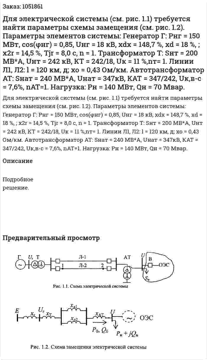  Для электрической системы (см. рис. 1.1) требуется найти параметры схемы замещения (см. рис. 1.2). Параметры элементов системы: Генератор Г: Рнг = 150 МВт, соs(φнг) = 0,85, Uнг = 18 кВ, xdx = 148,7 %, хd = 18 %, ; x2r = 14,5 %, Tjr = 8,0 с, n = 1. Трансформатор Т: Sнт = 200 МВ*А, Uнт = 242 кВ, КТ = 242/18, Uк = 11 %,nт= 1. Линии Л1, Л2: l = 120 км, д; хо = 0,43 Ом/км. Автотрансформатор AT: Sнат = 240 МВ*А, Uнат = 347кВ, КАТ = 347/242, Uк,в-с = 7,6%, nАТ=1. Нагрузка: Рн = 140 МВт, Qн = 70 Мвар. 