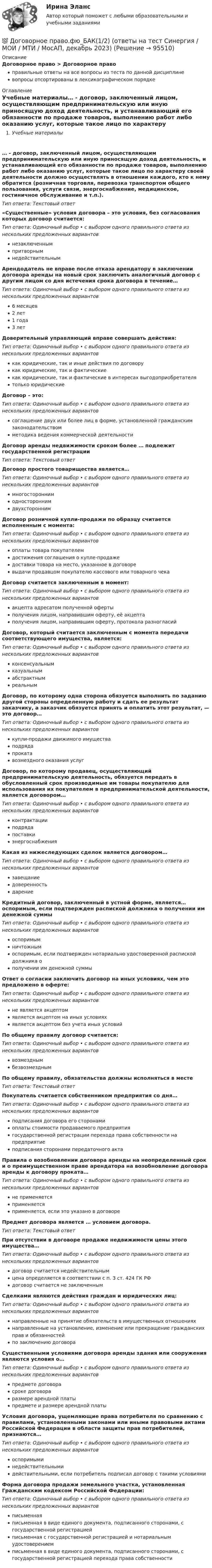      
            Описание
            Договорное право > Договорное правоправильные ответы на все вопросы из теста по данной дисциплиневопросы отсортированы в лексикографическом порядке 
            Оглавление
            Учебные материалы… - договор, заключенный лицом, осуществляющим предпринимательскую или иную приносящую доход деятельность, и устанавливающий его обязанности по продаже товаров, выполнению работ либо оказанию услуг, которые такое лицо по характеру своей деятельности должно осуществлять в отношении каждого, кто к нему обратится (розничная торговля, перевозка транспортом общего пользования, услуги связи, энергоснабжение, медицинское, гостиничное обслуживание и т.п.).Тип ответа: Текcтовый ответ «Существенные» условия договора – это условия, без согласования которых договор считается:Тип ответа: Одиночный выбор • с выбором одного правильного ответа из нескольких предложенных вариантовнезаключеннымпритворнымнедействительнымАрендодатель не вправе после отказа арендатору в заключении договора аренды на новый срок заключить аналогичный договор с другим лицом со дня истечения срока договора в течение…Тип ответа: Одиночный выбор • с выбором одного правильного ответа из нескольких предложенных вариантов6 месяцев2 лет1 года3 летДоверительный управляющий вправе совершать действия:Тип ответа: Одиночный выбор • с выбором одного правильного ответа из нескольких предложенных вариантовкак юридические, так и иные действия по договорукак юридические, так и фактическиекак юридические, так и фактические в интересах выгодоприобретателятолько юридическиеДоговор – это:Тип ответа: Одиночный выбор • с выбором одного правильного ответа из нескольких предложенных вариантовсоглашение двух или более лиц в форме, установленной гражданским законодательствомметодика ведения коммерческой деятельностиДоговор аренды недвижимости сроком более … подлежит государственной регистрацииТип ответа: Текcтовый ответ Договор простого товарищества является…Тип ответа: Одиночный выбор • с выбором одного правильного ответа из нескольких предложенных вариантовмногостороннимодностороннимдвухстороннимДоговор розничной купли-продажи по образцу считается исполненным с момента:Тип ответа: Одиночный выбор • с выбором одного правильного ответа из нескольких предложенных вариантовоплаты товара покупателемдостижения соглашения о купле-продажедоставки товара на место, указанное в договоревыдачи продавцом покупателю кассового или товарного чекаДоговор считается заключенным в момент:Тип ответа: Одиночный выбор • с выбором одного правильного ответа из нескольких предложенных вариантовакцепта адресатом полученной офертыполучения лицом, направившим оферту, её акцептаполучения лицом, направившим оферту, протокола разногласийДоговор, который считается заключенным с момента передачи соответствующего имущества, является:Тип ответа: Одиночный выбор • с выбором одного правильного ответа из нескольких предложенных вариантовконсенсуальнымказуальнымабстрактнымреальнымДоговор, по которому одна сторона обязуется выполнить по заданию другой стороны определенную работу и сдать ее результат заказчику, а заказчик обязуется принять и оплатить этот результат, — это договор…Тип ответа: Одиночный выбор • с выбором одного правильного ответа из нескольких предложенных вариантовкупли-продажи движимого имуществаподрядапрокатавозмездного оказания услугДоговор, по которому продавец, осуществляющий предпринимательскую деятельность, обязуется передать в обусловленный срок производимые им товары покупателю для использования их покупателем в предпринимательской деятельности, является договором…Тип ответа: Одиночный выбор • с выбором одного правильного ответа из нескольких предложенных вариантовконтрактацииподрядапоставкиэнергоснабженияКакая из нижеследующих сделок является договором…Тип ответа: Одиночный выбор • с выбором одного правильного ответа из нескольких предложенных вариантовзавещаниедоверенностьдарениеКредитный договор, заключенный в устной форме, является… оспоримым, если подтвержден распиской должника о получении им денежной суммыТип ответа: Одиночный выбор • с выбором одного правильного ответа из нескольких предложенных вариантовоспоримымничтожнымоспоримым, если подтвержден нотариально удостоверенной распиской должника ополучении им денежной суммыОтвет о согласии заключить договор на иных условиях, чем это предложено в оферте:Тип ответа: Одиночный выбор • с выбором одного правильного ответа из нескольких предложенных вариантовне является акцептомявляется акцептом на иных условияхявляется акцептом без учета иных условийПо общему правилу договор считается:Тип ответа: Одиночный выбор • с выбором одного правильного ответа из нескольких предложенных вариантоввозмезднымбезвозмезднымПо общему правилу, обязательства должны исполняться в местеТип ответа: Текcтовый ответ Покупатель считается собственником предприятия со дня…Тип ответа: Одиночный выбор • с выбором одного правильного ответа из нескольких предложенных вариантовподписания договора его сторонамиоплаты стоимости продаваемого предприятиягосударственной регистрации перехода права собственности на предприятиеподписания сторонами передаточного актаПравила о возобновлении договора аренды на неопределенный срок и о преимущественном праве арендатора на возобновление договора аренды к договору проката…Тип ответа: Одиночный выбор • с выбором одного правильного ответа из нескольких предложенных вариантовне применяетсяприменяетсяприменяется, если это указано в договореПредмет договора является … условием договора.Тип ответа: Текcтовый ответ При отсутствии в договоре продаже недвижимости цены этого имущества…Тип ответа: Одиночный выбор • с выбором одного правильного ответа из нескольких предложенных вариантовдоговор считается недействительнымцена определяется в соответствии с п. 3 ст. 424 ГК РФдоговор считается не заключеннымСделками являются действия граждан и юридических лиц:Тип ответа: Одиночный выбор • с выбором одного правильного ответа из нескольких предложенных вариантовнаправленные на принятие обязательств в имущественных отношенияхнаправленные на установление, изменение или прекращение гражданских прав и обязанностейпо заключению договораСущественными условиями договора аренды здания или сооружения являются условия о…Тип ответа: Одиночный выбор • с выбором одного правильного ответа из нескольких предложенных вариантовпредмете договорасроке договораразмере арендной платыпредмете и размере арендной платыУсловия договора, ущемляющие права потребителя по сравнению с правилами, установленными законами или иными правовыми актами Российской Федерации в области защиты прав потребителей, признаются…Тип ответа: Одиночный выбор • с выбором одного правильного ответа из нескольких предложенных вариантовоспоримыминедействительнымидействительными, если потребитель подписал договор с такими условиямиФорма договора продажи земельного участка, установленная Гражданским кодексом Российской Федерации:Тип ответа: Одиночный выбор • с выбором одного правильного ответа из нескольких предложенных вариантовписьменнаяписьменная в виде единого документа, подписанного сторонами, с государственной регистрациейписьменная с государственной регистрацией и нотариальным удостоверениемписьменная в виде единого документа, подписанного сторонами, с государственной регистрацией перехода права собственности  
            
            
            Договорное право (тест с ответами Синергия) 21 вопрос💯 Договорное право.фю_БАК(1/2) (ответы на тест Синергия / МОИ / МТИ / МосАП, декабрь 2023)💯 Договорное право.фю_БАК(1/2) (ответы на тест Синергия / МОИ / МТИ / МосАП, октябрь 2023) Договорное право.фю_БАК(1/2). Синергия. Ответы на ИТОГОВЫЙ ТЕСТ. На отлично!Договорное право.фю_БАК(1/2) тест с ответами Синергия/МОИ/ МТИ /МОСАП💯 Договорное право.фю_БАК(2/2) (правильные ответы на тест Синергия / МОИ / МТИ / МосАП)Договорное право.фю_БАК(2/2). Синергия. Ответы на ИТОГОВЫЙ ТЕСТ. На отлично!Договорное правоДоговорное право 6 семестр синергияДоговорное право 6 семестр (Синергия/МОИ/МТИ/МОСАП)Договорное право БАК(1/2) МосАП СинергияДоговорное право БАК(2/2)Договорное право  Задание/вариант №  3Договорное право (ответы на тест Синергия / МТИ / МОИ / МосАП)
