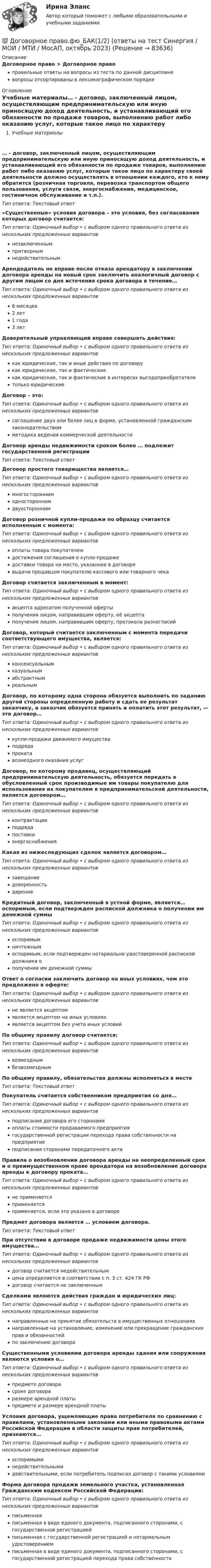      
            Описание
            Договорное право > Договорное правоправильные ответы на вопросы из теста по данной дисциплиневопросы отсортированы в лексикографическом порядке 
            Оглавление
            Учебные материалы… - договор, заключенный лицом, осуществляющим предпринимательскую или иную приносящую доход деятельность, и устанавливающий его обязанности по продаже товаров, выполнению работ либо оказанию услуг, которые такое лицо по характеру своей деятельности должно осуществлять в отношении каждого, кто к нему обратится (розничная торговля, перевозка транспортом общего пользования, услуги связи, энергоснабжение, медицинское, гостиничное обслуживание и т.п.).Тип ответа: Текcтовый ответ «Существенные» условия договора – это условия, без согласования которых договор считается:Тип ответа: Одиночный выбор • с выбором одного правильного ответа из нескольких предложенных вариантовнезаключеннымпритворнымнедействительнымАрендодатель не вправе после отказа арендатору в заключении договора аренды на новый срок заключить аналогичный договор с другим лицом со дня истечения срока договора в течение…Тип ответа: Одиночный выбор • с выбором одного правильного ответа из нескольких предложенных вариантов6 месяцев2 лет1 года3 летДоверительный управляющий вправе совершать действия:Тип ответа: Одиночный выбор • с выбором одного правильного ответа из нескольких предложенных вариантовкак юридические, так и иные действия по договорукак юридические, так и фактическиекак юридические, так и фактические в интересах выгодоприобретателятолько юридическиеДоговор – это:Тип ответа: Одиночный выбор • с выбором одного правильного ответа из нескольких предложенных вариантовсоглашение двух или более лиц в форме, установленной гражданским законодательствомметодика ведения коммерческой деятельностиДоговор аренды недвижимости сроком более … подлежит государственной регистрацииТип ответа: Текcтовый ответ Договор простого товарищества является…Тип ответа: Одиночный выбор • с выбором одного правильного ответа из нескольких предложенных вариантовмногостороннимодностороннимдвухстороннимДоговор розничной купли-продажи по образцу считается исполненным с момента:Тип ответа: Одиночный выбор • с выбором одного правильного ответа из нескольких предложенных вариантовоплаты товара покупателемдостижения соглашения о купле-продажедоставки товара на место, указанное в договоревыдачи продавцом покупателю кассового или товарного чекаДоговор считается заключенным в момент:Тип ответа: Одиночный выбор • с выбором одного правильного ответа из нескольких предложенных вариантовакцепта адресатом полученной офертыполучения лицом, направившим оферту, её акцептаполучения лицом, направившим оферту, протокола разногласийДоговор, который считается заключенным с момента передачи соответствующего имущества, является:Тип ответа: Одиночный выбор • с выбором одного правильного ответа из нескольких предложенных вариантовконсенсуальнымказуальнымабстрактнымреальнымДоговор, по которому одна сторона обязуется выполнить по заданию другой стороны определенную работу и сдать ее результат заказчику, а заказчик обязуется принять и оплатить этот результат, — это договор…Тип ответа: Одиночный выбор • с выбором одного правильного ответа из нескольких предложенных вариантовкупли-продажи движимого имуществаподрядапрокатавозмездного оказания услугДоговор, по которому продавец, осуществляющий предпринимательскую деятельность, обязуется передать в обусловленный срок производимые им товары покупателю для использования их покупателем в предпринимательской деятельности, является договором…Тип ответа: Одиночный выбор • с выбором одного правильного ответа из нескольких предложенных вариантовконтрактацииподрядапоставкиэнергоснабженияКакая из нижеследующих сделок является договором…Тип ответа: Одиночный выбор • с выбором одного правильного ответа из нескольких предложенных вариантовзавещаниедоверенностьдарениеКредитный договор, заключенный в устной форме, является… оспоримым, если подтвержден распиской должника о получении им денежной суммыТип ответа: Одиночный выбор • с выбором одного правильного ответа из нескольких предложенных вариантовоспоримымничтожнымоспоримым, если подтвержден нотариально удостоверенной распиской должника ополучении им денежной суммыОтвет о согласии заключить договор на иных условиях, чем это предложено в оферте:Тип ответа: Одиночный выбор • с выбором одного правильного ответа из нескольких предложенных вариантовне является акцептомявляется акцептом на иных условияхявляется акцептом без учета иных условийПо общему правилу договор считается:Тип ответа: Одиночный выбор • с выбором одного правильного ответа из нескольких предложенных вариантоввозмезднымбезвозмезднымПо общему правилу, обязательства должны исполняться в местеТип ответа: Текcтовый ответ Покупатель считается собственником предприятия со дня…Тип ответа: Одиночный выбор • с выбором одного правильного ответа из нескольких предложенных вариантовподписания договора его сторонамиоплаты стоимости продаваемого предприятиягосударственной регистрации перехода права собственности на предприятиеподписания сторонами передаточного актаПравила о возобновлении договора аренды на неопределенный срок и о преимущественном праве арендатора на возобновление договора аренды к договору проката…Тип ответа: Одиночный выбор • с выбором одного правильного ответа из нескольких предложенных вариантовне применяетсяприменяетсяприменяется, если это указано в договореПредмет договора является … условием договора.Тип ответа: Текcтовый ответ При отсутствии в договоре продаже недвижимости цены этого имущества…Тип ответа: Одиночный выбор • с выбором одного правильного ответа из нескольких предложенных вариантовдоговор считается недействительнымцена определяется в соответствии с п. 3 ст. 424 ГК РФдоговор считается не заключеннымСделками являются действия граждан и юридических лиц:Тип ответа: Одиночный выбор • с выбором одного правильного ответа из нескольких предложенных вариантовнаправленные на принятие обязательств в имущественных отношенияхнаправленные на установление, изменение или прекращение гражданских прав и обязанностейпо заключению договораСущественными условиями договора аренды здания или сооружения являются условия о…Тип ответа: Одиночный выбор • с выбором одного правильного ответа из нескольких предложенных вариантовпредмете договорасроке договораразмере арендной платыпредмете и размере арендной платыУсловия договора, ущемляющие права потребителя по сравнению с правилами, установленными законами или иными правовыми актами Российской Федерации в области защиты прав потребителей, признаются…Тип ответа: Одиночный выбор • с выбором одного правильного ответа из нескольких предложенных вариантовоспоримыминедействительнымидействительными, если потребитель подписал договор с такими условиямиФорма договора продажи земельного участка, установленная Гражданским кодексом Российской Федерации:Тип ответа: Одиночный выбор • с выбором одного правильного ответа из нескольких предложенных вариантовписьменнаяписьменная в виде единого документа, подписанного сторонами, с государственной регистрациейписьменная с государственной регистрацией и нотариальным удостоверениемписьменная в виде единого документа, подписанного сторонами, с государственной регистрацией перехода права собственности  
            
            
            💯 Договорное право.фю_БАК(1/2) (ответы на тест Синергия / МОИ / МТИ / МосАП, декабрь 2023)💯 Договорное право.фю_БАК(1/2) (ответы на тест Синергия / МОИ / МТИ / МосАП, октябрь 2023) Договорное право.фю_БАК(1/2). Синергия. Ответы на ИТОГОВЫЙ ТЕСТ. На отлично!Договорное право.фю_БАК(1/2) тест с ответами Синергия/МОИ/ МТИ /МОСАП💯 Договорное право.фю_БАК(2/2) (правильные ответы на тест Синергия / МОИ / МТИ / МосАП)Договорное право.фю_БАК(2/2). Синергия. Ответы на ИТОГОВЫЙ ТЕСТ. На отлично!Договорное право.фю_БАК(2/2) тест с ответами Синергия/МОИ/ МТИ /МОСАПДоговорное право 6 семестр синергияДоговорное право 6 семестр (Синергия/МОИ/МТИ/МОСАП)Договорное право БАК(1/2) МосАП СинергияДоговорное право БАК(2/2)Договорное право  Задание/вариант №  3Договорное право (ответы на тест Синергия / МТИ / МОИ / МосАП)Договорное право Ответы на тесты 1-3 и Итоговое тестирование Витте МУИВ
