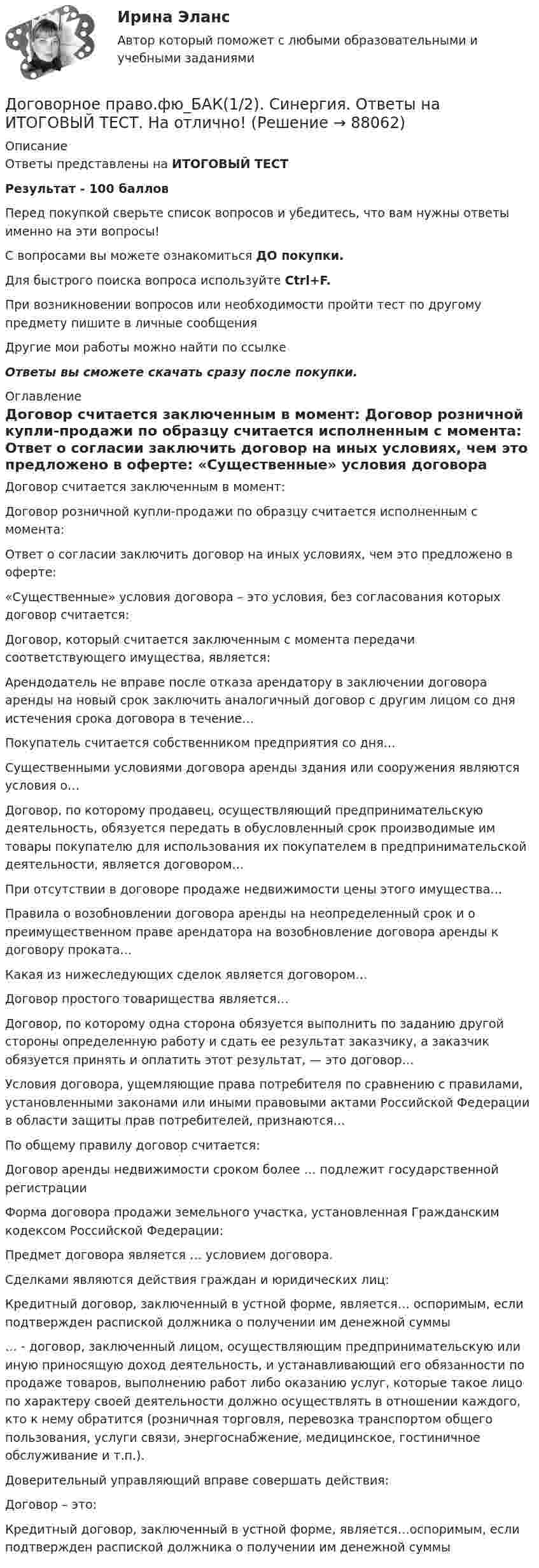     
            Описание
            Ответы представлены на ИТОГОВЫЙ ТЕСТРезультат - 100 балловПеред покупкой сверьте список вопросов и убедитесь, что вам нужны ответы именно на эти вопросы!С вопросами вы можете ознакомиться ДО покупки.Для быстрого поиска вопроса используйте Ctrl+F.При возникновении вопросов или необходимости пройти тест по другому предмету пишите в личные сообщения Другие мои работы можно найти по ссылке Ответы вы сможете скачать сразу после покупки. 
            Оглавление
              Договор считается заключенным в момент:   Договор розничной купли-продажи по образцу считается исполненным с момента:   Ответ о согласии заключить договор на иных условиях, чем это предложено в оферте:   «Существенные» условия договора – это условия, без согласования которых договор считается:   Договор, который считается заключенным с момента передачи соответствующего имущества, является:   Арендодатель не вправе после отказа арендатору в заключении договора аренды на новый срок заключить аналогичный договор с другим лицом со дня истечения срока договора в течение…   Покупатель считается собственником предприятия со дня…   Существенными условиями договора аренды здания или сооружения являются условия о…   Договор, по которому продавец, осуществляющий предпринимательскую деятельность, обязуется передать в обусловленный срок производимые им товары покупателю для использования их покупателем в предпринимательской деятельности, является договором…   При отсутствии в договоре продаже недвижимости цены этого имущества…   Правила о возобновлении договора аренды на неопределенный срок и о преимущественном праве арендатора на возобновление договора аренды к договору проката…   Какая из нижеследующих сделок является договором…   Договор простого товарищества является…   Договор, по которому одна сторона обязуется выполнить по заданию другой стороны определенную работу и сдать ее результат заказчику, а заказчик обязуется принять и оплатить этот результат, — это договор…   Условия договора, ущемляющие права потребителя по сравнению с правилами, установленными законами или иными правовыми актами Российской Федерации в области защиты прав потребителей, признаются…   По общему правилу договор считается:   Договор аренды недвижимости сроком более … подлежит государственной регистрации   Форма договора продажи земельного участка, установленная Гражданским кодексом Российской Федерации:   Предмет договора является … условием договора.   Сделками являются действия граждан и юридических лиц:   Кредитный договор, заключенный в устной форме, является… оспоримым, если подтвержден распиской должника о получении им денежной суммы   … - договор, заключенный лицом, осуществляющим предпринимательскую или иную приносящую доход деятельность, и устанавливающий его обязанности по продаже товаров, выполнению работ либо оказанию услуг, которые такое лицо по характеру своей деятельности должно осуществлять в отношении каждого, кто к нему обратится (розничная торговля, перевозка транспортом общего пользования, услуги связи, энергоснабжение, медицинское, гостиничное обслуживание и т.п.).   Доверительный управляющий вправе совершать действия:   Договор – это:   Кредитный договор, заключенный в устной форме, является…оспоримым, если подтвержден распиской должника о получении им денежной суммы    
            
            
            💯 Договорное право.фю_БАК(1/2) (ответы на тест Синергия / МОИ / МТИ / МосАП, октябрь 2023) Договорное право.фю_БАК(1/2). Синергия. Ответы на ИТОГОВЫЙ ТЕСТ. На отлично!Договорное право.фю_БАК(1/2) тест с ответами Синергия/МОИ/ МТИ /МОСАП💯 Договорное право.фю_БАК(2/2) (правильные ответы на тест Синергия / МОИ / МТИ / МосАП)Договорное право.фю_БАК(2/2). Синергия. Ответы на ИТОГОВЫЙ ТЕСТ. На отлично!Договорное право.фю_БАК(2/2) тест с ответами Синергия/МОИ/ МТИ /МОСАПДоговорное право (элективная дисциплина) (тест с ответами Синергия) 24 вопросаДоговорное право 6 семестр (Синергия/МОИ/МТИ/МОСАП)Договорное право БАК(1/2) МосАП СинергияДоговорное право БАК(2/2)Договорное право  Задание/вариант №  3Договорное право (ответы на тест Синергия / МТИ / МОИ / МосАП)Договорное право Ответы на тесты 1-3 и Итоговое тестирование Витте МУИВДоговорное право (тест с ответами Синергия) 21 вопрос