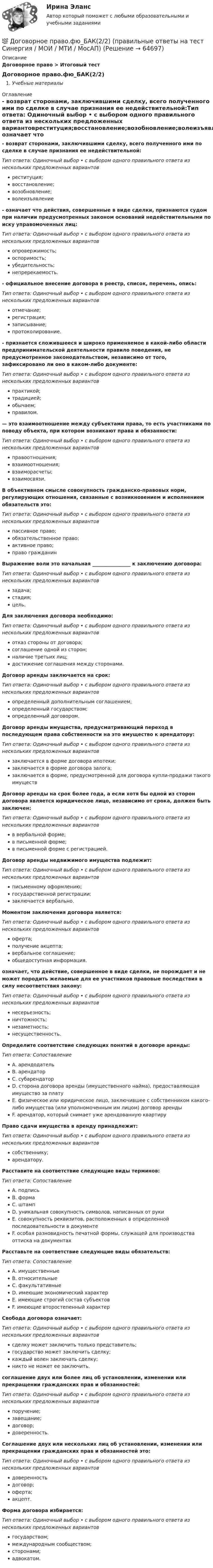      
            Описание
            Договорное право > Итоговый тест Договорное право.фю_БАК(2/2)Учебные материалы 
            Оглавление
            - возврат сторонами, заключившими сделку, всего полученного ими по сделке в случае признания ее недействительной:Тип ответа: Одиночный выбор • с выбором одного правильного ответа из нескольких предложенных вариантовреституция;восстановление;возобновление;волеизъявление- означает что действия, совершенные в виде сделки, признаются судом при наличии предусмотренных законом оснований недействительными по иску управомоченных лиц:Тип ответа: Одиночный выбор • с выбором одного правильного ответа из нескольких предложенных вариантовопровержимость;оспоримость;убедительность;непререкаемость.- официальное внесение договора в реестр, список, перечень, опись:Тип ответа: Одиночный выбор • с выбором одного правильного ответа из нескольких предложенных вариантовотмечание;регистрация;записывание;протоколирование.- признается сложившееся и широко применяемое в какой-либо области предпринимательской деятельности правило поведения, не предусмотренное законодательством, независимо от того, зафиксировано ли оно в каком-либо документе:Тип ответа: Одиночный выбор • с выбором одного правильного ответа из нескольких предложенных вариантовпрактикой;традицией;обычаем;правилом.— это взаимоотношение между субъектами права, то есть участниками по поводу объекта, при котором возникают права и обязанности:Тип ответа: Одиночный выбор • с выбором одного правильного ответа из нескольких предложенных вариантовправоотношения;взаимоотношения;взаиморасчеты;взаимосвязи.В объективном смысле совокупность гражданско-правовых норм, регулирующих отношения, связанные с возникновением и исполнением обязательств это:Тип ответа: Одиночный выбор • с выбором одного правильного ответа из нескольких предложенных вариантовпассивное право;обязательственное право;активное право;право гражданинВыражение воли это начальная ________________ к заключению договора:Тип ответа: Одиночный выбор • с выбором одного правильного ответа из нескольких предложенных вариантовзадача;стадия;цель.Для заключения договора необходимо:Тип ответа: Одиночный выбор • с выбором одного правильного ответа из нескольких предложенных вариантовотказ стороны от договора;соглашение одной из сторон;наличие третьих лиц;достижение соглашения между сторонами.Договор аренды заключается на срок:Тип ответа: Одиночный выбор • с выбором одного правильного ответа из нескольких предложенных вариантовопределенный дополнительным соглашением;определенный государством;определенный договором.Договор аренды имущества, предусматривающий переход в последующем права собственности на это имущество к арендатору:Тип ответа: Одиночный выбор • с выбором одного правильного ответа из нескольких предложенных вариантовзаключается в форме договора ипотеки;заключается в форме договора залога;заключается в форме, предусмотренной для договора купли-продажи такого имуществДоговор аренды на срок более года, а если хотя бы одной из сторон договора является юридическое лицо, независимо от срока, должен быть заключен:Тип ответа: Одиночный выбор • с выбором одного правильного ответа из нескольких предложенных вариантовв вербальной форме;в письменной форме;в письменной форме с регистрацией.Договор аренды недвижимого имущества подлежит:Тип ответа: Одиночный выбор • с выбором одного правильного ответа из нескольких предложенных вариантовписьменному оформлению;государственной регистрации;заключается вербально.Моментом заключения договора является:Тип ответа: Одиночный выбор • с выбором одного правильного ответа из нескольких предложенных вариантовоферта;получение акцепта;вербальное соглашение;общедоступная информация.означает, что действие, совершенное в виде сделки, не порождает и не может породить желаемые для ее участников правовые последствия в силу несоответствия закону:Тип ответа: Одиночный выбор • с выбором одного правильного ответа из нескольких предложенных вариантовнесерьезность;ничтожность;незаметность;несущественность.Определите соответствие следующих понятий в договоре аренды:Тип ответа: СопоставлениеA. арендодательB. арендаторC. субарендаторD. сторона договора аренды (имущественного найма), предоставляющая имущество за платуE. физическое или юридическое лицо, заключившее с собственником какого-либо имущества (или уполномоченным им лицом) договор арендыF. арендатор, который снимает уже арендованную квартируПраво сдачи имущества в аренду принадлежит:Тип ответа: Одиночный выбор • с выбором одного правильного ответа из нескольких предложенных вариантовсобственнику;арендатору.Расставите на соответствие следующие виды терминов:Тип ответа: СопоставлениеA. подписьB. формаC. штампD. уникальная совокупность символов, написанных от рукиE. совокупность реквизитов, расположенных в определенной последовательности в документеF. особая разновидность печатной формы, служащей для производства оттиска на документахРасставьте на соответствие следующие виды обязательств:Тип ответа: СопоставлениеA. имущественныеB. относительныеC. факультативныеD. имеющие экономический характерE. имеющие строгий состав субъектовF. имеющие второстепенный характерСвобода договора означает:Тип ответа: Одиночный выбор • с выбором одного правильного ответа из нескольких предложенных вариантовсделку может заключить только представитель;государство может заключить сделку;каждый волен заключать сделку;никто не может ее заключить.соглашение двух или более лиц об установлении, изменении или прекращении гражданских прав и обязанностей:Тип ответа: Одиночный выбор • с выбором одного правильного ответа из нескольких предложенных вариантовпоручение;завещание;договор;доверенность.Соглашение двух или нескольких лиц об установлении, изменении или прекращении гражданских прав и обязанностей это:Тип ответа: Одиночный выбор • с выбором одного правильного ответа из нескольких предложенных вариантовдоверенностьдоговор;оферта;акцепт.Форма договора избирается:Тип ответа: Одиночный выбор • с выбором одного правильного ответа из нескольких предложенных вариантовгосударством;международным сообществом;сторонами;адвокатом.  
            
            
            Договорное право.фю_БАК(1/2) тест с ответами Синергия/МОИ/ МТИ /МОСАП💯 Договорное право.фю_БАК(2/2) (правильные ответы на тест Синергия / МОИ / МТИ / МосАП)Договорное право.фю_БАК(2/2). Синергия. Ответы на ИТОГОВЫЙ ТЕСТ. На отлично!Договорное право.фю_БАК(2/2) тест с ответами Синергия/МОИ/ МТИ /МОСАПДоговорное право (элективная дисциплина) (тест с ответами Синергия) 24 вопросаДоговор о коллективной безопасности 1992 г. был принят в рамках...Договор о принципах деятельности государств по исследованию и использованию космического пространства, включая Луну и другие небесные тела был принят на основании...Договорное право БАК(2/2)Договорное право  Задание/вариант №  3Договорное право (ответы на тест Синергия / МТИ / МОИ / МосАП)Договорное право Ответы на тесты 1-3 и Итоговое тестирование Витте МУИВДоговорное право (тест с ответами Синергия) 21 вопрос💯 Договорное право.фю_БАК(1/2) (ответы на тест Синергия / МОИ / МТИ / МосАП, декабрь 2023)💯 Договорное право.фю_БАК(1/2) (ответы на тест Синергия / МОИ / МТИ / МосАП, октябрь 2023)