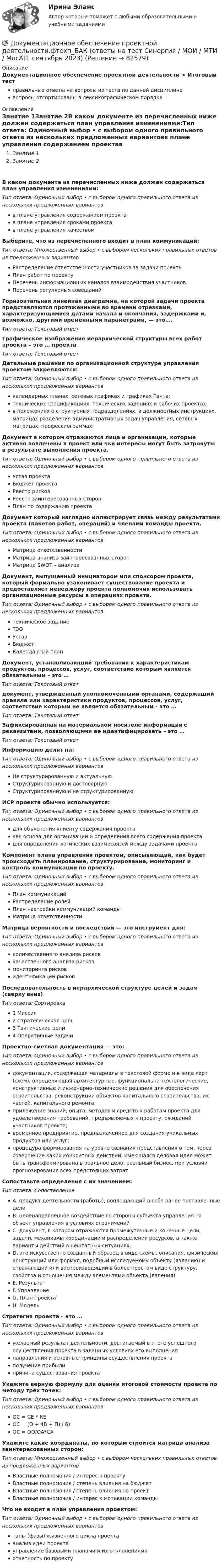      
            Описание
            Документационное обеспечение проектной деятельности > Итоговый тестправильные ответы на вопросы из теста по данной дисциплиневопросы отсортированы в лексикографическом порядке 
            Оглавление
            Занятие 1Занятие 2В каком документе из перечисленных ниже должен содержаться план управления изменениями:Тип ответа: Одиночный выбор • с выбором одного правильного ответа из нескольких предложенных вариантовв плане управления содержанием проектав плане управления сроками проектав плане управления качествомВыберите, что из перечисленного входит в план коммуникаций:Тип ответа: Множественный выбор • с выбором нескольких правильных ответов из предложенных вариантовРаспределение ответственности участников за задачи проектаПлан работ по проектуПеречень информационных каналов взаимодействия участниковПеречень регулярных совещанийГоризонтальная линейная диаграмма, на которой задачи проекта представляются протяженными во времени отрезками, характеризующимися датами начала и окончания, задержками и, возможно, другими временными параметрами, — это….Тип ответа: Текcтовый ответ Графическое изображение иерархической структуры всех работ проекта – это … проектаТип ответа: Текcтовый ответ Детальные решения по организационной структуре управления проектом закрепляются:Тип ответа: Одиночный выбор • с выбором одного правильного ответа из нескольких предложенных вариантовкалендарных планах, сетевых графиках и графиках Ганта;технических спецификациях, технических заданиях и рабочих проектах.в положениях о структурных подразделениях, в должностных инструкциях, матрицах разделения административных задач управления, сетевых матрицах, профессиограммах;Документ в котором отражаются лица и организации, которые активно вовлечены в проект или чьи интересы могут быть затронуты в результате выполнения проекта.Тип ответа: Одиночный выбор • с выбором одного правильного ответа из нескольких предложенных вариантовУстав проектаБюджет проектаРеестр рисковРеестр заинтересованных сторонПлан по содержанию проектаДокумент который наглядно иллюстрирует связь между результатами проекта (пакетов работ, операций) и членами команды проекта.Тип ответа: Одиночный выбор • с выбором одного правильного ответа из нескольких предложенных вариантовМатрица ответственностиМатрица анализа заинтересованных сторонМатрица SWOT – анализаДокумент, выпущенный инициатором или спонсором проекта, который формально узаконивает существование проекта и предоставляет менеджеру проекта полномочия использовать организационные ресурсы в операциях проекта.Тип ответа: Одиночный выбор • с выбором одного правильного ответа из нескольких предложенных вариантовТехническое заданиеТЭОУставБюджетКалендарный планДокумент, устанавливающий требования к характеристикам продуктов, процессов, услуг, соответствие которым является обязательным – это …Тип ответа: Текcтовый ответ документ, утвержденный уполномоченными органами, содержащий правила или характеристики продуктов, процессов, услуг, соответствие которым не является обязательным - это …Тип ответа: Текcтовый ответ Зафиксированная на материальном носителе информация с реквизитами, позволяющими ее идентифицировать – это …Тип ответа: Текcтовый ответ Информацию делят на:Тип ответа: Одиночный выбор • с выбором одного правильного ответа из нескольких предложенных вариантовНе структурированную и актуальнуюСтруктурированную и достовернуюСтруктурированную и не структурированнуюИСР проекта обычно используется:Тип ответа: Одиночный выбор • с выбором одного правильного ответа из нескольких предложенных вариантовдля объяснения клиенту содержания проектакак основа для организации и определения всего содержания проектадля определения логических взаимосвязей между задачами проектаКомпонент плана управления проектом, описывающий, как будет происходить планирование, структурирование, мониторинг и контроль коммуникации по проекту.Тип ответа: Одиночный выбор • с выбором одного правильного ответа из нескольких предложенных вариантовПлан коммуникацийРаспределение ролейПлан настройки коммуникаций командыМатрица ответственностиМатрица вероятности и последствий — это инструмент для:Тип ответа: Одиночный выбор • с выбором одного правильного ответа из нескольких предложенных вариантовколичественного анализа рисковкачественного анализа рисковмониторинга рисковидентификации рисковПоследовательность в иерархической структуре целей и задач (сверху вниз)Тип ответа: Сортировка1 Миссия2 Стратегическая цель3 Тактические цели4 Оперативные задачиПроектно-сметная документация — это:Тип ответа: Одиночный выбор • с выбором одного правильного ответа из нескольких предложенных вариантовдокументация, содержащая материалы в текстовой форме и в виде карт (схем), определяющая архитектурные, функционально-технологические, конструктивные и инженерно-технические решения для обеспечения строительства, реконструкции объектов капитального строительства, их частей, капитального ремонта;приложение знаний, опыта, методов и средств к работам проекта для удовлетворения требований, предъявляемых к проекту, ожиданий участников проекта;временное предприятие, предназначенное для создания уникальных продуктов или услуг;процедура формирования на уровне сознания представления о том, через совершение каких конкретных действий, имеющаяся деловая идея может быть трансформирована в реальное дело, реальный бизнес, при условии прогнозирования всех предстоящих затрат.Сопоставьте определения с их значением:Тип ответа: СопоставлениеA. продукт деятельности (работы), воплощающий в себе ранее поставленные целиB. целенаправленное воздействие со стороны субъекта управления на объект управления в условиях ограниченийC. документ, в котором отражаются промежуточные и конечные цели, задачи, механизмы координации и распределения ресурсов, а также варианты действий в нештатных ситуациях.D. это искусственно созданный образец в виде схемы, описания, физических конструкций или формул, подобный исследуемому объекту (явлению) и отражающий или воспроизводящий в более простом виде структуру, свойства и отношения между элементами объекта (явления).E. РезультатF. УправлениеG. План проектаH. МодельСтратегия проекта – это …Тип ответа: Одиночный выбор • с выбором одного правильного ответа из нескольких предложенных вариантовжелаемый результат деятельности, достигаемый в итоге успешного осуществления проекта в заданных условиях его выполнениянаправления и основные принципы осуществления проектаполучение прибылипричина существования проектаУкажите верную формулу для оценки итоговой стоимости проекта по методу трёх точек:Тип ответа: Одиночный выбор • с выбором одного правильного ответа из нескольких предложенных вариантовОС = СЕ * КЕОС = (О + 4В + П) / 6)ОС = ОО/ОА*САУкажите какие координаты, по которым строится матрица анализа заинтересованных сторон:Тип ответа: Множественный выбор • с выбором нескольких правильных ответов из предложенных вариантовВластные полномочия / интерес к проектуВластные полномочия / степень влияния на бюджетВластные полномочия / степень влияния на проектВластные полномочия / интерес к мотивации командыЧто не входит в план управления проектом:Тип ответа: Одиночный выбор • с выбором одного правильного ответа из нескольких предложенных вариантовтапы (фазы) жизненного цикла проектаанализ идеи проектауправление базовыми планами и их отклонениямиотчетность по проекту  
            
            
            💯 Документационное обеспечение проектной деятельности.фтехп_БАК (ответы на тест Синергия / МОИ / МТИ / МосАП, октябрь 2023)💯 Документационное обеспечение проектной деятельности.фтехп_БАК (ответы на тест Синергия / МОИ / МТИ / МосАП, сентябрь 2023)Документационное обеспечение проектной деятельности.фтехп_БАК. Синергия. Ответы на ИТОГОВЫЙ ТЕСТ. На отлично!Документационное обеспечение управленияДОКУМЕНТАЦИОННОЕ  ОБЕСПЕЧЕНИЕ УПРАВЛЕНИЯДокументационное обеспечение управления 100 балловДокументационное обеспечение управления 1 Вариант Рейтинговая работа ВиттеДо какой температуры нужно нагреть запаянный шар, содержащий 17,5 г воды, чтобы шар разорвался, если известно, что стенки шара выдерживают давление в 10 МПа, а объём шара равен 1 л?До какой температуры нужно нагреть запаянный шар, содержащий 35 г воды, чтобы шар разорвался, если известно, что стенки шара выдерживают давление 2·107 Па. Объём шара 1 л.До какой температуры охлаждается воздух, находящийся при температуре 0 °C, если он расширяется адиабатически от объёма V1 до объёма V2 = 2V1?До какой энергии можно ускорить электроны в циклотроне, если относительное увеличение массы электрона не должно превышать 5 %? Ответ дать в эВ.Доклад/ контрольная работа на тему Страховой рынок Швейцарии. 5 страниц печатного текста. Оригинальность через антиплагиат.ру - 98,43 %.Документационное обеспечение в туризме Ответы на тесты 1-4 и Итоговое тестирование Витте МУИВДокументационное обеспечение проектной деятельности/СИНЕРГИЯ//МОСАП//МОИ//МТИ