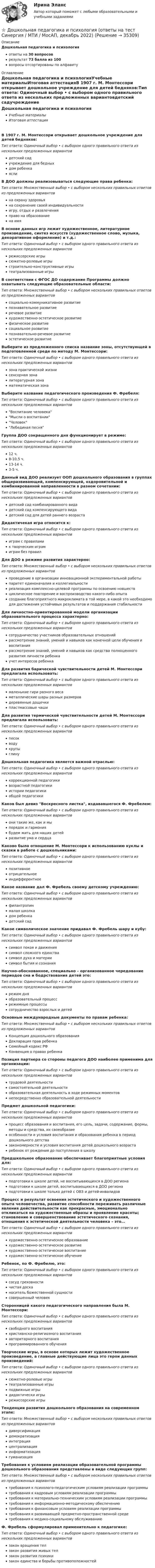      
          Описание
          Дошкольная педагогика и психологияответы на 30 вопросоврезультат 73 балла из 100вопросы отсортированы по алфавиту 
          Оглавление
          Дошкольная педагогика и психологияУчебные материалыИтоговая аттестацияВ 1907 г. М. Монтессори открывает дошкольное учреждение для детей бедняков:Тип ответа: Одиночный выбор • с выбором одного правильного ответа из нескольких предложенных вариантовдетский садучреждение для бедныхдом ребенкаяслиВ ДОО должны реализовываться следующие права ребенка:Тип ответа: Множественный выбор • с выбором нескольких правильных ответов из предложенных вариантовна охрану здоровьяна сохранение своей индивидуальностиигру, отдых и развлеченияправо на образованиена имяВ основе данных игр лежит художественное, литературное произведение, синтез искусств (художественное слово, музыка, декоративное оформление) и т.д.:Тип ответа: Одиночный выбор • с выбором одного правильного ответа из нескольких предложенных вариантоврежиссерские игрысюжетно-ролевые игрыстроительно-конструктивные игрытеатрализованные игрыВ соответствии с ФГОС ДО содержание Программы должно охватывать следующие образовательные области:Тип ответа: Множественный выбор • с выбором нескольких правильных ответов из предложенных вариантовсоциально-коммуникативное развитиепознавательное развитиеречевое развитиехудожественно-эстетическое развитиефизическое развитиесоциальное развитиепознавательно-речевое развитиеэстетическое развитиеВыберите из предложенного списка название зоны, отсутствующей в подготовленной среде по методу М. Монтессори:Тип ответа: Одиночный выбор • с выбором одного правильного ответа из нескольких предложенных вариантовзона практической жизнисенсорная зоналитературная зонаматематическая зонаВыберите название педагогического произведения Ф. Фребеля:Тип ответа: Одиночный выбор • с выбором одного правильного ответа из нескольких предложенных вариантовВоспитание человекаМысли о воспитанииЧеловекЛебединая песняГруппа ДОО сокращенного дня функционирует в режиме:Тип ответа: Одиночный выбор • с выбором одного правильного ответа из нескольких предложенных вариантов12 ч.8-10,5 ч.13-14 ч.3-5 ч.Данный вид ДОО реализует ООП дошкольного образования в группах общеразвивающей, компенсирующей, оздоровительной и комбинированной направленности в разном сочетании:Тип ответа: Одиночный выбор • с выбором одного правильного ответа из нескольких предложенных вариантовдетский сад комбинированного видадетский сад компенсирующего видадетский сад для детей раннего возрастаДидактичекая игра относится к:Тип ответа: Одиночный выбор • с выбором одного правильного ответа из нескольких предложенных вариантовиграм с правиламик творческим играмиграм без правилДля ДОО в режиме развития характерно:Тип ответа: Множественный выбор • с выбором нескольких правильных ответов из предложенных вариантовпроведение в организации инновационной экспериментальной работыпаритет единоначалия и коллегиальностиреализация комплексно-целевой программы по освоению новшествциклическое повторение и воспроизводство какого-либо опытасоздание благоприятного микроклимата в той мере, в какой это необходимо для достижения устойчивых результатов и поддержания стабильностиДля личностно-ориентированной модели организации образовательного процесса характерно:Тип ответа: Одиночный выбор • с выбором одного правильного ответа из нескольких предложенных вариантовсотрудничество участников образовательных отношенийрассмотрение знаний, умений и навыков как конечной цели обучения и воспитаниярассмотрение знаний, умений и навыков как средства полноценного развития личности ребенкаучет интересов ребенкаДля развития барической чувствительности детей М. Монтессори предлагала использовать:Тип ответа: Одиночный выбор • с выбором одного правильного ответа из нескольких предложенных вариантовмаленькие гири разного весаметаллические шары разных размеровдеревянные дощечкипластмассовые чашиДля развития термической чувствительности детей М. Монтессори предлагала использовать:Тип ответа: Одиночный выбор • с выбором одного правильного ответа из нескольких предложенных вариантовпесокводукрупыглинуДошкольная педагогика является важной отраслью:Тип ответа: Одиночный выбор • с выбором одного правильного ответа из нескольких предложенных вариантовкоррекционной педагогикивозрастной педагогикиистории педагогикиобщей педагогикиКаков был девиз Воскресного листка, издававшегося Ф. Фребелем:Тип ответа: Одиночный выбор • с выбором одного правильного ответа из нескольких предложенных вариантовони такие же, как и мыпорядок и гармониябудем жить для наших детейразвитие ума и сердцаКаково было отношение М. Монтессори к использованию куклы и сказки в работе с дошкольниками:Тип ответа: Одиночный выбор • с выбором одного правильного ответа из нескольких предложенных вариантовпозитивноеотрицательноеиндифферентноеКакое название дал Ф. Фребель своему детскому учреждению:Тип ответа: Одиночный выбор • с выбором одного правильного ответа из нескольких предложенных вариантовфилантропинмалая школкадом ребенкадетский садКакое символическое значение придавал Ф. Фребель шару и кубу:Тип ответа: Одиночный выбор • с выбором одного правильного ответа из нескольких предложенных вариантовсимвол покоя и движениясимвол сложного единствасимвол духа и материисимвол бытия и сознанияНаучно-обоснованное, специально – организованное чередование периодов сна и бодрствования детей это:Тип ответа: Одиночный выбор • с выбором одного правильного ответа из нескольких предложенных вариантоврежим дняобразовательный процессрежимные процессысотрудничество взрослых и детейОсновные международные документы по правам ребенка:Тип ответа: Множественный выбор • с выбором нескольких правильных ответов из предложенных вариантовКонцепция дошкольного образованияДекларация прав ребенкаСемейный кодекс РФКонвенция о правах ребенкаПозиция партнера со стороны педагога ДОО наиболее применима для организации:Тип ответа: Одиночный выбор • с выбором одного правильного ответа из нескольких предложенных вариантовтрудовой деятельностисамостоятельной деятельностиобразовательная деятельность в ходе режимных моментовнепосредственно образовательной деятельностиПредмет дошкольной педагогики:Тип ответа: Одиночный выбор • с выбором одного правильного ответа из нескольких предложенных вариантовпроцесс образования и воспитания, его цель, задачи, содержание, формы, методы и средства, их своеобразиеособенности и условия воспитания и образования ребенка в период дошкольного детствазакономерности и условия воспитания детей дошкольного возрастаребенок от рождения до поступления в школуПредшкольное образование обеспечивает благоприятные условия для:Тип ответа: Одиночный выбор • с выбором одного правильного ответа из нескольких предложенных вариантовподготовки к школе детей, не воспитывающихся в ДОО регионаподготовки к школе детей, воспитывающихся в ДОО регионаподготовки к школе только детей с ОВЗ и детей-инвалидовПроцесс и результат освоения эстетического и художественного опыта человечества, развитие способности переживать различные явления действительности как прекрасные, эмоционально откликаться на художественные образы и проявление красоты; становление и совершенствование эстетического сознания, отношения к эстетической деятельности человека – это…Тип ответа: Одиночный выбор • с выбором одного правильного ответа из нескольких предложенных вариантовхудожественно-эстетическое образованиехудожественно-эстетическое развитиехудожественно-эстетическое воспитаниехудожественно-эстетическое обучениеРебенок, по Ф. Фребелю, это:Тип ответа: Одиночный выбор • с выбором одного правильного ответа из нескольких предложенных вариантовсосуд греховностичистая досканоситель божественной сущностисовершенный человекСторонницей какого педагогического направления была М. Монтессори:Тип ответа: Одиночный выбор • с выбором одного правильного ответа из нескольких предложенных вариантовсвободного воспитанияхристианско-религиозного воспитанияавторитарного воспитанияпрограммированного обученияТворческие игры, в основе которых лежит художественное произведение, а главные действующие лица это герои данных произведений:Тип ответа: Одиночный выбор • с выбором одного правильного ответа из нескольких предложенных вариантовсюжетно-ролевые игрытеатрализованные игрыподвижные игрыдидактически игрырежиссерские игрыТенденции развития дошкольного образования на современном этапе:Тип ответа: Множественный выбор • с выбором нескольких правильных ответов из предложенных вариантовдиверсификациядемократизацияинтеграцияцентрализацияинформатизациягуманизацияТребования к условиям реализации образовательной программы дошкольного образования представлены в виде следующих групп:Тип ответа: Множественный выбор • с выбором нескольких правильных ответов из предложенных вариантовтребования к психолого-педагогическим условиям реализации программытребования к кадровым условиям реализации программытребования к материально-техническим условиям реализации программытребования к информационно-методическому обеспечениютребования к финансовым условиям реализации программытребования к развивающей предметно-пространственной средетребования к медико-социальному обслуживаниюФ. Фребель сформулировал применительно к педагогике:Тип ответа: Одиночный выбор • с выбором одного правильного ответа из нескольких предложенных вариантовзакон вращения телзакон развития живых телзакон развития психикизакон единства и борьбы противоположностей 
            
            
            Дошкольная педагогика и психология  (Ответы на тест Синергия/МОИ/ МТИ)⭐ Дошкольная педагогика и психология (ответы на тест Синергия / МТИ / МосАП, декабрь 2022)ДОШКОЛЬНАЯ ПЕДАГОГИКА (МФПУ СИНЕРИЯ) 2022Дошкольная педагогика (обучение)Дошкольная педагогика (обучение)Дошкольники 3 проблемные ситуацииДошкольное образование в ИспанииДОШКОЛЬНАЯ ПЕДАГОГИКА Дошкольная педагогика 2Дошкольная педагогика 2Дошкольная педагогика 2Дошкольная педагогика 2Дошкольная_педагогика_2_задание1Дошкольная_педагогика_2_задание2
