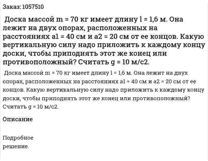  Доска массой m = 70 кг имеет длину l = 1,6 м. Она лежит на двух опорах, расположенных на расстояниях а1 = 40 см и а2 = 20 см от ее концов. Какую вертикальную силу надо приложить к каждому концу доски, чтобы приподнять этот же конец или противоположный? Считать g = 10 м/с2.  