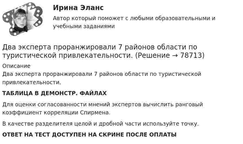     
            Описание
            Два эксперта проранжировали 7 районов области по туристической привлекательности.ТАБЛИЦА В ДЕМОНСТР. ФАЙЛАХДля оценки согласованности мнений экспертов вычислить ранговый коэффициент корреляции Спирмена.В качестве разделителя целой и дробной части используйте точку.ОТВЕТ НА ТЕСТ ДОСТУПЕН НА СКРИНЕ ПОСЛЕ ОПЛАТЫ   
            
            
            Два шарика с зарядами q1 = 7 нКл и q2 = 15 нКл находятся на расстоянии r1 = 40 см. Какую работу нужно совершить, чтобы сблизить их до расстояния r2 = 25 см? Два эксперта проранжировали 7 районов области по туристической привлекательности.Два электрона движутся в вакууме «бок о бок» по параллельным проводам с одинаковой скоростью V = 3∙105 м/с. Расстояние между электронами a = 10 мм. Найти силу Fм магнитного взаимодействия между электронами.Два электропоезда проследовали со скоростью 60 км/ч мимо одной платформы в одном направлении с интервалом в 20 мин. С каким интервалом по времени их встретит поезд, идущий по встречной колее, если его скорость 72 км/ч?Два элемента с одинаковыми ЭДС, равными 1,6 В, и внутренними сопротивлениями 0,2 Ом и 0,8 Ом, соединены параллельно и включены во внешнюю цепь, сопротивление которой 0,64 Ом. Найти силу тока в цепи.ДВГУПС Исследование операций Вариант 4 (4 задачи) При откорме каждое животное должно получить не менее 9 ед. белков, 8 ед. углеводов и 11 ед. протеина. ДВГУПС Контрольная работа часть 1 Вариант №7 (8 задач)Два шарика массой m = 1 г каждый подвешены на нитях, верхние концы которых соединены вместе. Длина каждой нити l = 10 см. Какие одинаковые заряды надо сообщить шарикам, чтобы нити разошлись на угол a = 60°?Два шарика массой по 0,2 г подвешены в общей точке на нитях длиной 0,5 м. Шарикам сообщили заряд и нити разошлись на угол 90°. Определить напряжённость и потенциал поля в точке подвеса шариков.Два шарика массой по 2 мг подвешены в общей точке на нитях длиной 0,5 м. Шарикам сообщили заряд и нити разошлись на угол 90°. Определить напряжённость и потенциал поля в точке подвеса шариков.Два шарика одинакового объёма, обладающие массой 6∙10-4 г каждый, подвешены на шёлковых нитях длиной 0,4 м так, что их поверхности соприкасаются. Угол, на который разошлись нити при сообщении шарикам одинаковых зарядовДва шарика падают в воздухе. Шарики (сплошные) сделаны из одного материала, но диаметр одного из шариков вдвое больше, чем у другого. В каком соотношении будут находиться скорости шариков при установившемся (равномерном) движении? Два шарика подвешены на параллельных нитях одинаковой длины так, что они соприкасаются. Масса первого шарика равна 200 г, второго – 100 г. Первый шарик отклоняют так, что его центр тяжести поднимается на высоту 4,5 см, и отпускают. На какую высоту поДва шарика с зарядами 8·10-7 Кл и 5·10-7 Кл находятся на расстоянии 0,4 м друг от друга. До какого расстояния их можно сблизить, если совершить работу 2,7·10-2 Дж?