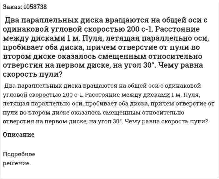  Два параллельных диска вращаются на общей оси с одинаковой угловой скоростью 200 с-1. Расстояние между дисками 1 м. Пуля, летящая параллельно оси, пробивает оба диска, причем отверстие от пули во втором диске оказалось смещенным относительно отверстия на первом диске, на угол 30°. Чему равна скорость пули? 