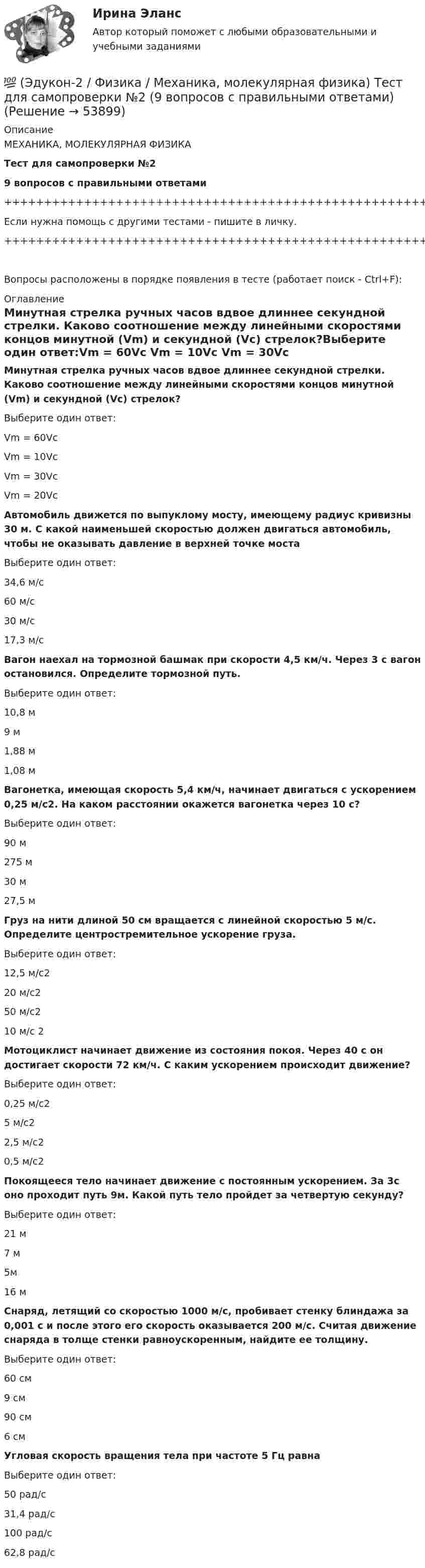     
            Описание
            МЕХАНИКА, МОЛЕКУЛЯРНАЯ ФИЗИКАТест для самопроверки №29 вопросов с правильными ответами+++++++++++++++++++++++++++++++++++++++++++++++++++++++++++++++++++++Если нужна помощь с другими тестами - пишите в личку.+++++++++++++++++++++++++++++++++++++++++++++++++++++++++++++++++++++Вопросы расположены в порядке появления в тесте (работает поиск - Ctrl+F): 
            Оглавление
            Минутная стрелка ручных часов вдвое длиннее секундной стрелки. Каково соотношение между линейными скоростями концов минутной (Vm) и секундной (Vc) стрелок?Выберите один ответ:Vm = 60Vc Vm = 10Vc Vm = 30Vc Vm = 20Vc   Автомобиль движется по выпуклому мосту, имеющему радиус кривизны 30 м. С какой наименьшей скоростью должен двигаться автомобиль, чтобы не оказывать давление в верхней точке мостаВыберите один ответ:34,6 м/с60 м/с30 м/с17,3 м/с  Вагон наехал на тормозной башмак при скорости 4,5 км/ч. Через 3 с вагон остановился. Определите тормозной путь.Выберите один ответ:10,8 м9 м1,88 м1,08 м  Вагонетка, имеющая скорость 5,4 км/ч, начинает двигаться с ускорением 0,25 м/с2. На каком расстоянии окажется вагонетка через 10 с?Выберите один ответ:90 м275 м30 м27,5 м  Груз на нити длиной 50 см вращается с линейной скоростью 5 м/с. Определите центростремительное ускорение груза.Выберите один ответ:12,5 м/с220 м/с250 м/с210 м/с 2  Мотоциклист начинает движение из состояния покоя. Через 40 с он достигает скорости 72 км/ч. С каким ускорением происходит движение?Выберите один ответ:0,25 м/с25 м/с22,5 м/с20,5 м/с2  Покоящееся тело начинает движение с постоянным ускорением. За 3с оно проходит путь 9м. Какой путь тело пройдет за четвертую секунду?Выберите один ответ:21 м7 м5м16 м  Снаряд, летящий со скоростью 1000 м/с, пробивает стенку блиндажа за 0,001 с и после этого его скорость оказывается 200 м/с. Считая движение снаряда в толще стенки равноускоренным, найдите ее толщину.Выберите один ответ:60 см9 см90 см6 см  Угловая скорость вращения тела при частоте 5 Гц равнаВыберите один ответ:50 рад/с31,4 рад/с100 рад/с62,8 рад/с  
            
            
            💯 (Эдукон-2 / Физика / Механика, молекулярная физика) Тест для самопроверки №1 (8 вопросов с правильными ответами)💯 (Эдукон-2 / Физика / Механика, молекулярная физика) Тест для самопроверки №2 (9 вопросов с правильными ответами)(Эдукон-2, физика) Напряженность электрического поля измеряют с помощью пробного заряда q. Если величину пробного заряда уменьшить в n раз, то модуль напряженности измеряемого поля(Эдукон-2, физика) Определить индуктивность поля, создаваемую витком проволоки, если при силе тока 5 А создается магнитный поток, равный 0,2 Вб.(Эдукон-2, физика) От каких факторов зависит взаимная индуктивность?(Эдукон-2, физика) По какой траектории движется протон, влетевший под углом к линиям индукции постоянного магнитного поля?(Эдукон-2, физика) По обмотке соленоида индуктивностью L=0,2 Гн течет ток I=10 А. Определить энергию W магнитного поля соленоида.(Эдукон-2 / Физика / Механика, молекулярная физика / Тест 7 / Вопрос 1) Аэростат объёмом V=500 м3 наполнен гелием под давлением р=105 Па. В результате солнечного нагрева температура газа в аэростате поднялась от t1=0 °С до t2=25 °С. На сколько (Эдукон-2 / Физика / Механика, молекулярная физика / Тест 7 / Вопрос 2) Идеальный газ получил количество теплоты 100 Дж и при этом внутренняя энергия газа уменьшилась на 100 Дж. Какова работа, совершенная внешними силами над газом?(Эдукон-2 / Физика / Механика, молекулярная физика / Тест 7 / Вопрос 3) При изохорном нагревании на 50 K идеальный газ получил 2 кДж теплоты. Какую работу совершил идеальный газ?(Эдукон-2 / Физика / Механика, молекулярная физика / Тест 8 / Вопрос 1) Найти коэффициент внутреннего трения азота при нормальных условиях, если его коэффициент диффузии равен 0,142 см2/с(Эдукон-2 / Физика / Механика, молекулярная физика / Тест 8 / Вопрос 2) Внутреннее трение в идеальном газе уменьшается при ...(Эдукон-2 / Физика / Механика, молекулярная физика / Тест 8 / Вопрос 3) В сосуде находится азот массой m=0,25 кг. Определить собственный объем V молекул. (b=3,85·105 м3/моль)(Эдукон-2 / Физика / Механика, молекулярная физика / Тест 8 / Вопрос 4) Какую температуру T имеет масса m=2 г азота, занимающего объем V=820см3 при давлении p=0,2МПа? Газ рассматривать как реальный. (a = 0,136 Па·м6/моль2 b = 3,85 · 10 –5 м3/моль)