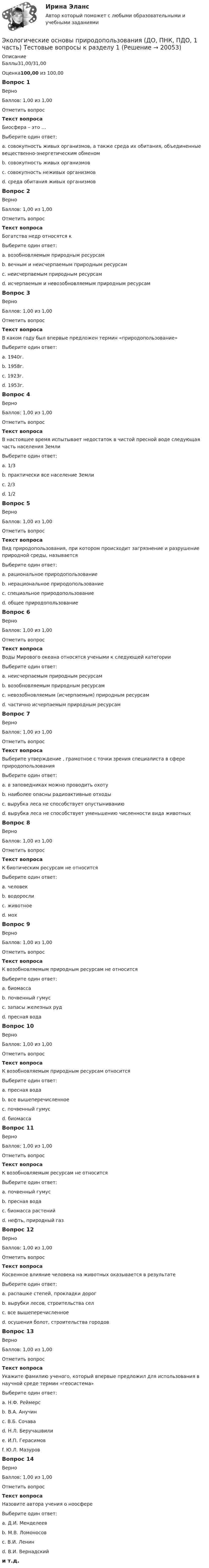      
          Описание
          Баллы31,00/31,00Оценка100,00 из 100,00Вопрос 1ВерноБаллов: 1,00 из 1,00Отметить вопросТекст вопросаБиосфера – это …Выберите один ответ:a. совокупность живых организмов, а также среда их обитания, объединенные вещественно-энергетическим обменом b. совокупность живых организмовc. совокупность неживых организмовd. среда обитания живых организмовВопрос 2ВерноБаллов: 1,00 из 1,00Отметить вопросТекст вопросаБогатства недр относятся кВыберите один ответ:a. возобновляемым природным ресурсамb. вечным и неисчерпаемым природным ресурсамc. неисчерпаемым природным ресурсамd. исчерпаемым и невозобновляемым природным ресурсам Вопрос 3ВерноБаллов: 1,00 из 1,00Отметить вопросТекст вопросаВ каком году был впервые предложен термин «природопользование»Выберите один ответ:a. 1940г.b. 1958г. c. 1923г.d. 1953г.Вопрос 4ВерноБаллов: 1,00 из 1,00Отметить вопросТекст вопросаВ настоящее время испытывает недостаток в чистой пресной воде следующая часть населения ЗемлиВыберите один ответ:a. 1/3 b. практически все население Землиc. 2/3d. 1/2Вопрос 5ВерноБаллов: 1,00 из 1,00Отметить вопросТекст вопросаВид природопользования, при котором происходит загрязнение и разрушение природной среды, называетсяВыберите один ответ:a. рациональное природопользованиеb. нерациональное природопользование c. специальное природопользованиеd. общее природопользованиеВопрос 6ВерноБаллов: 1,00 из 1,00Отметить вопросТекст вопросаВоды Мирового океана относятся учеными к следующей категории Выберите один ответ:a. неисчерпаемым природным ресурсам b. возобновляемым природным ресурсамc. невозобновляемым (исчерпаемым) природным ресурсамd. частично исчерпаемым природным ресурсамВопрос 7ВерноБаллов: 1,00 из 1,00Отметить вопросТекст вопросаВыберите утверждение , грамотное с точки зрения специалиста в сфере природопользованияВыберите один ответ:a. в заповедниках можно проводить охотуb. наиболее опасны радиоактивные отходы c. вырубка леса не способствует опустыниваниюd. вырубка леса не способствует уменьшению численности вида животныхВопрос 8ВерноБаллов: 1,00 из 1,00Отметить вопросТекст вопросаК биотическим ресурсам не относитсяВыберите один ответ:a. человек b. водорослиc. животноеd. мохВопрос 9ВерноБаллов: 1,00 из 1,00Отметить вопросТекст вопросаК возобновляемым природным ресурсам не относитсяВыберите один ответ:a. биомассаb. почвенный гумусc. запасы железных руд d. пресная водаВопрос 10ВерноБаллов: 1,00 из 1,00Отметить вопросТекст вопросаК возобновляемым природным ресурсам относитсяВыберите один ответ:a. пресная водаb. все вышеперечисленное c. почвенный гумусd. биомассаВопрос 11ВерноБаллов: 1,00 из 1,00Отметить вопросТекст вопросаК возобновляемым ресурсам не относитсяВыберите один ответ:a. почвенный гумусb. пресная водаc. биомасса растенийd. нефть, природный газ Вопрос 12ВерноБаллов: 1,00 из 1,00Отметить вопросТекст вопросаКосвенное влияние человека на животных оказывается в результатеВыберите один ответ:a. распашке степей, прокладки дорогb. вырубки лесов, строительства селc. все вышеперечисленное d. осушения болот, строительства городовВопрос 13ВерноБаллов: 1,00 из 1,00Отметить вопросТекст вопросаУкажите фамилию ученого, который впервые предложил для использования в научной среде термин «геосистема»Выберите один ответ:a. Н.Ф. Реймерсb. В.А. Анучинc. В.Б. Сочава d. Н.Л. Беручашвилиe. И.П. Герасимовf. Ю.Л. МазуровВопрос 14ВерноБаллов: 1,00 из 1,00Отметить вопросТекст вопросаНазовите автора учения о ноосфереВыберите один ответ:a. Д.И. Менделеевb. М.В. Ломоносовc. В.И. Ленинd. В.И. Вернадский и т.д.  
            
            
            Экологические основы природопользования (ДО, ПНК, ПДО, 1 часть) Практическое занятие 2 Экологические основы природопользования (ДО, ПНК, ПДО, 1 часть) Тестовые вопросы к разделу 1Экологические основы природопользования (ДО, ПНК, ПДО, 1 часть) Тестовые вопросы к разделу 2Экологические основы природопользования (ДО, ПНК, ПДО, 2 часть)Экологические основы природопользования (ДО, ПНК, ПДО, 2 часть)Экологические основы природопользования (ДО, ПНК, ПДО, 2 часть)Экологические основы природопользования (ДО, ПНК, ПДО, 2 часть)Экологические основы природопользования (ДО, ПНК, ПДО, 1 часть) Практическое занятие 1. Задание 1 Экологические основы природопользования (ДО, ПНК, ПДО, 1 часть) Практическое занятие 1. Задание 2-3, 5-8, 10-12Экологические основы природопользования (ДО, ПНК, ПДО, 1 часть)  Практическое занятие 1. Задание 2-3, 5-8, 10-12Экологические основы природопользования (ДО, ПНК, ПДО, 1 часть) Практическое занятие 1. Задание 2-3, 5-8, 10-12Экологические основы природопользования (ДО, ПНК, ПДО, 1 часть) Практическое занятие 1. Задание 2-3, 5-8, 10-12Экологические основы природопользования (ДО, ПНК, ПДО, 1 часть) Практическое занятие 1. Задание 4Экологические основы природопользования (ДО, ПНК, ПДО, 1 часть) Практическое занятие 1. Задание 4