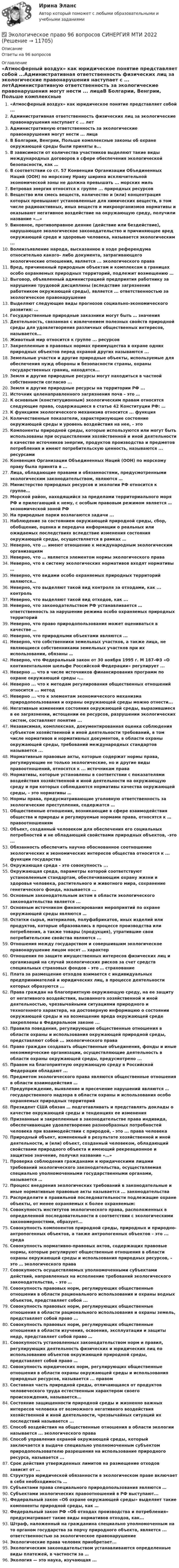      
          Описание
          Ответы на 96 вопросов 
          Оглавление
          «Атмосферный воздух» как юридическое понятие представляет собой ...Административная ответственность физических лиц за экологические правонарушения наступает с ... летАдминистративную ответственность за экологические правонарушения могут нести ... лицаВ Болгарии, Венгрии, Польше комплексные законы об охране окружающей среды были приняты в...В зависимости от количества участников выделяют такие виды международных договоров в сфере обеспечения экологической безопасности, как …В соответствии со ст. 57 Конвенции Организации Объединенных Наций (ООН) по морскому Нраву ширина исключительной экономической зоны не должна превышать ... морских мильВетровая энергия относятся к группе ... природных ресурсовВещество или смесь веществ, количество и (или) концентрация которых превышают установленные для химических веществ, в том числе радиоактивных, иных веществ и микроорганизмов нормативы и оказывают негативное воздействие на окружающую среду, получили название «…»Виновное, противоправное деяние (действие или бездействие), нарушающее экологическое законодательство и причиняющее вред окружающей среде и здоровью человека, называется экологическим ...Волеизъявление народа, высказанное в ходе референдума относительно какого- либо документа, затрагивающего экологические отношения, является ... экологического праваВред, причиненный природным объектам и комплексам в границах особо охраняемых природных территорий, подлежит возмещению …Выговор, объявленный администрацией предприятия работнику за нарушение трудовой дисциплины (вследствие загрязнения работником окружающей среды), является ... ответственностью за экологическое правонарушениеВыделяют следующие виды прогнозов социально-экономического развития: …Государственные природные заказники могут быть … значенияДеятельность, связанная с извлечением полезных свойств природной среды для удовлетворения различных общественных интересов, называется...Животный мир относится к группе ... ресурсовЗакрепленные в правовых нормах преимущества в охране одних природных объектов перед охраной других называются ...Земельные участки и другие природные объекты, используемые для обеспечения нужд обороны и безопасности страны, охраны государственных границ, находятся...Земля и другие природные ресурсы могут находиться в частной собственности согласно ...Земля и другие природные ресурсы на территории РФ ...Источник целенаправленного загрязнения почв – это …К основным (конституционным) экологическим правам относятся следующие права, содержащиеся в статье 42 Конституции РФ: …К функциям экологического механизма относится ... функцияКоличественные показатели, характеризующие состояние окружающей среды и уровень воздействия на нее, - этоКомпоненты природной среды, которые используются или могут быть использованы при осуществлении хозяйственной и иной деятельности в качестве источников энергии, продуктов производства и предметов потребления и имеют потребительскую ценность, называются ... ресурсамиКонвенция Организации Объединенных Наций (ООН) по морскому праву была принята в ...Лица, обладающие правами и обязанностями, предусмотренными экологическим законодательством, являются …Министерство природных ресурсов и экологии РФ относится к группе…Морской район, находящийся за пределами территориального моря РФ и прилегающий к нему, с особым правовым режимом является … экономической зоной РФНа природные парки возлагаются задачи ...Наблюдение за состоянием окружающей природной среды, сбор, обобщение, оценка и передача информации о реальных или ожидаемых последствиях вследствие изменения состояния окружающей среды, осуществляется в рамках …Неверно, что ... имеют отношение к международным экологическим организациямНеверно, что … является элементом нормы экологического праваНеверно, что в систему экологических нормативов входят нормативы …Неверно, что видами особо охраняемых природных территорий являются…Неверно, что выделяют такой вид контроля за отходами, как ... контрольНеверно, что выделяют такой вид отходов, как ...Неверно, что законодательством РФ устанавливается … ответственность за нарушение режима особо охраняемых природных территорийНеверно, что право природопользования может оцениваться в качестве …Неверно, что природными объектами являются ...Неверно, что собственники земельных участков, а также лица, не являющиеся собственниками земельных участков при их использовании, обязаны …Неверно, что Федеральный закон от 30 ноября 1995 г. М 187-Ф3 «О континентальном шельфе Российской Федерации» регулирует ...Неверно ... что в числе источников финансирования программ по охране окружающей среды -...Неверно ... что к методам регулирования общественных отношений относится ... методНеверно ... что к элементам экономического механизма природопользования и охраны окружающей среды можно отнести...Негативные изменения состояния окружающей среды, выразившиеся в ее загрязнении, истощении ее ресурсов, разрушении экологических систем, составляют понятие ...Независимая, комплексная, документированная оценка соблюдения субъектом хозяйственной и иной деятельности требований, в том числе нормативов и нормативных документов, в области охраны окружающей среды, требований международных стандартов называется ...Нормативные правовые акты, которые содержат нормы права, регулирующие не только экологические, но и другие виды правоотношений, относятся к ... источникам праваНормативы, которые установлены в соответствии с показателями воздействия хозяйственной и иной деятельности на окружающую среду и при которых соблюдаются нормативы качества окружающей среды, – это нормативы …Нормы права, предусматривающие уголовную ответственность за экологические преступления, содержатся …Общественные отношения, возникающие в сфере взаимодействия общества и природы и регулируемые нормами права, относятся к … правоотношениямОбъект, созданный человеком для обеспечения его социальных потребностей и не обладающий свойствами природных объектов, -это ...Обязанность обеспечить научно обоснованное соотношение экологических и экономических интересов общества относится к ... функции государстваОкружающая среда - это совокупность ...Окружающая среда, параметры которой соответствуют установленным стандартам, обеспечивающим охрану жизни и здоровья человека, растительного и животного мира, сохранение генетического фонда, называется ...Основным законодательным актом в области экологического законодательства является ...Основным источником финансирования мероприятий по охране окружающей среды являются …Остатки сырья, материалов, полуфабрикатов, иных изделий или продуктов, которые образовались в процессе производства или потребления, а также товары (продукция), утратившие свои потребительские свойства являются ...Отношения между государством и совершившим экологическое правонарушение лицом носят … характерОтношения по защите имущественных интересов физических лиц и организаций на случай экологических рисков за счет средств специальных страховых фондов – это … страхованиеПлата за размещение отходов взимается с индивидуальных предпринимателей и юридических лиц, в процессе деятельности которых образуются ...Права граждан на благоприятную окружающую среду, на ее защиту от негативного воздействия, вызванного хозяйственной и иной деятельностью, чрезвычайными ситуациями природного и техногенного характера, на достоверную информацию о состоянии окружающей среды и на возмещение вреда окружающей среде закреплены в Федеральном законе ...Правила поведения, регулирующие общественные отношения в области охраны и использования окружающей природной среды, представляют собой ... экологического праваПраво граждан создавать общественные объединения, фонды и иные некоммерческие организации, осуществляющие деятельность в области охраны окружающей среды, предусмотрено ...Правом на благоприятную окружающую среду в Российской Федерации обладают ...Предметом экологического права являются общественные отношения в области взаимодействия …Предупреждение, выявление и пресечение нарушений являются … государственного надзора в области охраны и использования особо охраняемых природных территорийПрезидент США обязан … подготавливать и представлять доклады о качестве окружающей среды и тенденциях ее измененияПризнанные и закрепленные в законодательстве права индивида, обеспечивающие удовлетворение разнообразных потребностей человека при взаимодействии с природой, - это ... права человекаПриродный объект, измененный в результате хозяйственной и иной деятельности, и (или) объект, созданный человеком, обладающий свойствами природного объекта и имеющий рекреационное и защитное значение, получил название «…»Проверка соблюдения гражданами и юридическими лицами требований экологического законодательства, осуществляемая специально уполномоченными государственными органами, называется …Процесс внедрения экологических требований в законодательные и иные нормативные правовые акты называется ... законодательстваРаспределите в правильной последовательности подлежащие охране объекты, от менее охраняемых к более охраняемым:Совокупность институтов экологического права, расположенных в определенной последовательности в соответствии с экологическими закономерностями, образует...Совокупность компонентов природной среды, природных и природно- антропогенных объектов, а также антропогенных объектов – это ... средаСовокупность нормативно-правовых актов, содержащих правовые нормы, которые регулируют общественные отношения в области охраны окружающей среды и использования природных ресурсов, – это … экологического праваСовокупность осуществляемых уполномоченными субъектами действий, направленных на исполнение требований экологического законодательства, – это …Совокупность правовых норм, регулирующих общественные отношения в области рационального использования и охраны водных объектов, представляет собой ...Совокупность правовых норм, регулирующих общественные отношения в области рационального использования и охраны земель, представляет собой право ...Совокупность правовых норм, регулирующих общественные отношения в области изучения, освоения, эксплуатации и защиты недр, представляет собой право …Совокупность установленных законодательством норм и правил, регулирующих деятельность физических и юридических лиц по использованию объектов окружающей природной среды, представляет собой право …Совокупность юридических норм, регулирующих общественные отношения в области охраны окружающей среды и использования природных ресурсов, называется ... правомСоставная часть природной среды, отличающаяся от продуктов человеческого труда естественным характером своего происхождения, называется...Состояние защищенности природной среды и жизненно важных интересов человека от возможного негативного воздействия хозяйственной и иной деятельности, чрезвычайных ситуаций их последствий называется ...Способ воздействия на общественные отношения в области экологии называется ... экологического праваСпособ управления охраной окружающей среды, который заключается в выдаче специально уполномоченным субъектом природопользователю разрешения на использование природного ресурса, называется ...Срок действия утвержденных лимитов на размещение отходов зависит от …Структура юридической обязанности в экологическом праве включает в себя необходимость …Субъектами права специального природопользования являются …Субъектами экологических правоотношений в РФ выступают...Федеральный закон «Об охране окружающей среды» выделяет такие компоненты природной среды, как …Федеральный закон РФ «Об отходах производства и потребления» предусматривает такие виды нормативов отходов, как...Штраф, наложенный на гражданина специально уполномоченным на то органом государства за порчу природного объекта, является ... ответственностью за экологическое правонарушениеЭкологические права человек приобретает...Экологическим законодательством устанавливаются определенные виды платежей, в частности за …Экология — это наука, изучающая ... 
            
            
            Экологическое право 4 семестр 2 курс Синергия 2022 Юриспруденция✅ Экологическое право 96 вопросов СИНЕРГИЯ МТИ 2022Экологическое право (Вариант 1)Экологическое право Вариант 1. (А-К)Экологическое право Вариант 4Экологическое право Витте МУИВ Ответы на тесты 1-4 и итоговое тестирование💯 Экологическое право (все ответы на тест Синергия / МТИ / МосАП, июль 2022)Экологическое правоЭкологическое правоЭкологическое правоЭкологическое правоЭкологическое право (103 вопроса)Экологическое право 2 задания вариант 1 СибУПКЭкологическое право 2-й курс 3-й семестр