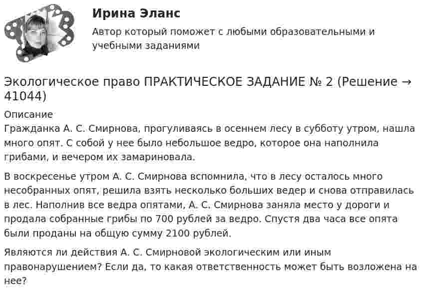      
          Описание
          Гражданка А. С. Смирнова, прогуливаясь в осеннем лесу в субботу утром, нашла много опят. С собой у нее было небольшое ведро, которое она наполнила грибами, и вечером их замариновала.    В воскресенье утром А. С. Смирнова вспомнила, что в лесу осталось много несобранных опят, решила взять несколько больших ведер и снова отправилась в лес. Наполнив все ведра опятами, А. С. Смирнова заняла место у дороги и продала собранные грибы по 700 рублей за ведро. Спустя два часа все опята были проданы на общую сумму 2100 рублей.Являются ли действия А. С. Смирновой экологическим или иным правонарушением? Если да, то какая ответственность может быть возложена на нее?  
            
            
            Экологическое право ПРАКТИЧЕСКОЕ ЗАДАНИЕ № 1 Экологическое право ПРАКТИЧЕСКОЕ ЗАДАНИЕ № 2  Экологическое право. Практическое задание. ММУ.Экологическое право Практическое задание  РОСДИСТАНТ 2 задачи и таблицаэкологическое право росдистант Экологическое право Сибупк все заданияЭкологическое право. Синергия 3 семестр.Экологическое право ММУ 2023г.Экологическое право ответы на тестЭкологическое право ответы на тест  93 балла 22.07.2023Экологическое право ОТВЕТЫ РОСДИСТАНТ ИТОГОВЫЕ💯 Экологическое право (правильные ответы на тест Синергия / МОИ / МТИ / МосАП)Экологическое право, практические задания 1-2 (Росдистант) Экологическое право Практические задания 2022-2023 Росдистант