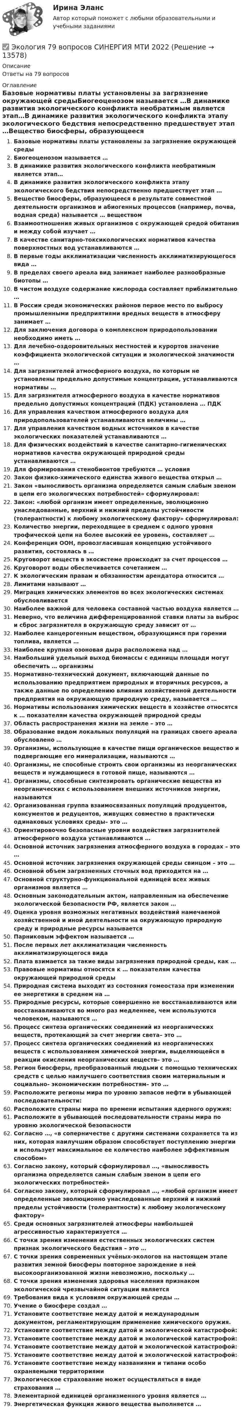      
          Описание
          Ответы на 79 вопросов 
          Оглавление
          Базовые нормативы платы установлены за загрязнение окружающей средыБиогеоценозом называется …В динамике развития экологического конфликта необратимым является этап…В динамике развития экологического конфликта этапу экологического бедствия непосредственно предшествует этап …Вещество биосферы, образующееся в результате совместной деятельности организмов и абиогенных процессов (например, почва, водная среда) называется … веществомВзаимоотношения живых организмов с окружающей средой обитания и между собой изучает …В качестве санитарно-токсикологических нормативов качества поверхностных вод устанавливаются …В первые годы акклиматизации численность акклиматизирующегося вида …В пределах своего ареала вид занимает наиболее разнообразные биотопы …В чистом воздухе содержание кислорода составляет приблизительно …В России среди экономических районов первое место по выбросу промышленными предприятиями вредных веществ в атмосферу занимает …Для заключения договора о комплексном природопользовании необходимо иметь …Для лечебно-оздоровительных местностей и курортов значение коэффициента экологической ситуации и экологической значимости …Для загрязнителей атмосферного воздуха, по которым не установлены предельно допустимые концентрации, устанавливаются нормативы …Для загрязнителя атмосферного воздуха в качестве нормативов предельно допустимых концентраций (ПДК) установлена … ПДКДля управления качеством атмосферного воздуха для природопользователей устанавливаются величины …Для управления качеством водных источников в качестве экологических показателей устанавливаются …Для физических воздействий в качестве санитарно-гигиенических нормативов качества окружающей природной среды устанавливаются …Для формирования стенобионтов требуются … условияЗакон физико-химического единства живого вещества открыл …Закон «выносливость организма определяется самым слабым звеном в цепи его экологических потребностей» сформулировал:Закон: «любой организм имеет определенные, эволюционно унаследованные, верхний и нижний пределы устойчивости (толерантности) к любому экологическому фактору» сформулировал:Количество энергии, переходящее в среднем с одного уровня трофической цепи на более высокий ее уровень, составляет …Конференция ООН, провозгласившая концепцию устойчивого развития, состоялась в …Круговорот веществ в экосистеме происходит за счет процессов …Круговорот воды обеспечивается сочетанием …К экологическим правам и обязанностям арендатора относится …Лимитами называют …Миграция химических элементов во всех экологических системах обусловливаетсяНаиболее важной для человека составной частью воздуха является …Неверно, что величина дифференцированной ставки платы за выброс и сброс загрязнителя в окружающую среду зависит от …Наиболее канцерогенным веществом, образующимся при горении топлива, является …Наиболее крупная озоновая дыра расположена над …Наибольший удельный выход биомассы с единицы площади могут обеспечить … организмыНормативно-технический документ, включающий данные по использованию предприятием природных и вторичных ресурсов, а также данные по определению влияния хозяйственной деятельности предприятия на окружающую природную среду, называется …Нормативы использования химических веществ в хозяйстве относятся к … показателям качества окружающей природной средыОбласть распространения жизни на земле – это …Образование видом локальных популяций на границах своего ареала обусловлено …Организмы, использующие в качестве пищи органическое вещество и подвергающие его минерализации, называются …Организмы, не способные строить свои организмы из неорганических веществ и нуждающиеся в готовой пище, называются …Организмы, способные синтезировать органические вещества из неорганических с использованием внешних источников энергии, называютсяОрганизованная группа взаимосвязанных популяций продуцентов, консументов и редуцентов, живущих совместно в практически одинаковых условиях среды– это …Ориентировочно безопасные уровни воздействия загрязнителей атмосферного воздуха устанавливаются …Основной источник загрязнения атмосферного воздуха в городах – это …Основной источник загрязнения окружающей среды свинцом – это …Основной объем загрязненных сточных вод приходится на …Основной структурно-функциональной единицей всех живых организмов является …Основным законодательным актом, направленным на обеспечение экологической безопасности РФ, является закон …Оценка уровня возможных негативных воздействий намечаемой хозяйственной и иной деятельности на окружающую природную среду и природные ресурсы называетсяПарниковым эффектом называется …После первых лет акклиматизации численность акклиматизирующегося видаПлата взимается за такие виды загрязнения природной среды, как …Правовые нормативы относятся к … показателям качества окружающей природной средыПриродная система выходит из состояния гомеостаза при изменении ее энергетики в среднем на …Природные ресурсы, которые совершенно не восстанавливаются или восстанавливаются во много раз медленнее, чем используются человеком, называются …Процесс синтеза органических соединений из неорганических веществ, протекающий за счет энергии света– это …Процесс синтеза органических соединений из неорганических веществ с использованием химической энергии, выделяющейся в реакции окисления неорганических веществ– это …Регион биосферы, преобразованный людьми с помощью технических средств с целью наилучшего соответствия своим материальным и социально- экономическим потребностям– это …Расположите регионы мира по уровню запасов нефти в убывающей последовательности:Расположите страны мира по времени испытания ядерного оружия:Расположите в убывающей последовательности страны мира по уровню экологической безопасностиСогласно …, «в соперничестве с другими системами сохраняется та из них, которая наилучшим образом способствует поступлению энергии и использует максимальное ее количество наиболее эффективным способом»Согласно закону, который сформулировал …, «выносливость организма определяется самым слабым звеном в цепи его экологических потребностей»Согласно закону, который сформулировал …, «любой организм имеет определенные эволюционно унаследованные верхний и нижний пределы устойчивости (толерантности) к любому экологическому фактору»Среди основных загрязнителей атмосферы наибольшей агрессивностью характеризуется …С точки зрения изменения естественных экологических систем признак экологического бедствия – это …С точки зрения современных учёных-­экологов на настоящем этапе развития земной биосферы повторное зарождение в ней высокоорганизованной жизни невозможно, поскольку …С точки зрения изменения здоровья населения признаком экологической чрезвычайной ситуации являетсяТребования вида к условиям окружающей среды …Учение о биосфере создал …Установите соответствие между датой и международным документом, регламентирующим применение химического оружия.Установите соответствие между датой и экологической катастрофой:Установите соответствие между датой и экологической катастрофой:Установите соответствие между датой и экологической катастрофой:Установите соответствие между датой и экологической катастрофой:Установите соответствие между названиями и типами особо охраняемыми территориямиЭкологическое страхование может осуществляться в виде страхования …Элементарной единицей организменного уровня является …Энергетическая функция живого вещества выполняется … 
            
            
            Экология (2023.г) тест с ответами Синергия/МОИ/ МТИ /МОСАП✅ Экология 79 вопросов СИНЕРГИЯ МТИ 2022Экология 90 баллов 30 ответов 2 курс 1 семестр 2022г СИНЕРГИЯ МТИЭкология, 9 практических заданий, 5 лабараторных работэкология вопросы💯 Экология (все ответы на тест Синергия / МТИ / МосАП, июнь 2022)💯 Экология (все ответы на тест Синергия / МТИ / МосАП, март 2023)Экологическое право. Синергия 3 семестр.Экологическое право. Синергия. ✅ Ответы на ИТОГОВЫЙ ТЕСТ. На отлично!Экологическое право. Синергия. Ответы на тест. 2022Экологическое право. Синергия. Тест.Экологическое право тк 5 Экологичное проживание негативных эмоцийЭКОЛОГИЯ 1 МТИ