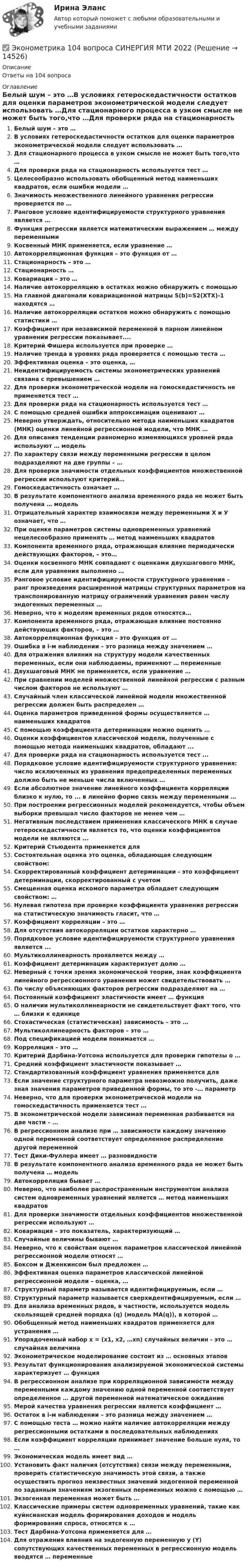      
          Описание
          Ответы на 104 вопроса 
          Оглавление
          Белый шум – это …В условиях гетероскедастичности остатков для оценки параметров эконометрической модели следует использовать …Для стационарного процесса в узком смысле не может быть того,что …Для проверки ряда на стационарность используется тест …Целесообразно использовать обобщенный метод наименьших квадратов, если ошибки модели …Значимость множественного линейного уравнения регрессии проверяется по …Ранговое условие идентифицируемости структурного уравнения является …Функция регрессии является математическим выражением … между переменнымиКосвенный МНК применяется, если уравнение …Автокорреляционная функция – это функция от …Стационарность – это …Стационарность …Ковариация – это …Наличие автокорреляцию в остатках можно обнаружить с помощьюНа главной диагонали ковариационной матрицы S(b)=S2(XTX)-1 находятся …Наличие автокорреляции остатков можно обнаружить с помощью статистики …Коэффициент при независимой переменной в парном линейном уравнении регрессии показывает....Критерий Фишера используется при проверке …Наличие тренда в уровнях ряда проверяется с помощью теста …Эффективная оценка – это оценка, …Неидентифицируемость системы эконометрических уравнений связана с превышением …Для проверки эконометрической модели на гомоскедастичность не применяется тест …Для проверки ряда на стационарность используется тест …С помощью средней ошибки аппроксимации оценивают …Неверно утверждать, относительно метода наименьших квадратов (МНК) оценки линейной регрессионной модели, что МНК …Для описания тенденции равномерно изменяющихся уровней ряда используют … модельПо характеру связи между переменными регрессии в целом подразделяют на две группы – …Для проверки значимости отдельных коэффициентов множественной регрессии используют критерий…Гомоскедастичность означает …В результате компонентного анализа временного ряда не может быть получена … модельОтрицательный характер взаимосвязи между переменными Х и У означает, что …При оценке параметров системы одновременных уравнений нецелесообразно применять … метод наименьших квадратовКомпонента временного ряда, отражающая влияние периодически действующих факторов, – это…Оценки косвенного МНК совпадают с оценками двухшагового МНК, если для уравнения выполнено …Ранговое условие идентифицируемости структурного уравнения – ранг произведения расширенной матрицы структурных параметров на транспонированную матрицу ограничений уравнения равен числу эндогенных переменных …Неверно, что к моделям временных рядов относятся…Компонента временного ряда, отражающая влияние постоянно действующих факторов, – это …Автокорреляционная функция – это функция от …Ошибка в i-м наблюдении – это разница между значением …Для отражения влияния на структуру модели качественных переменных, если они наблюдаемы, применяют … переменныеДвухшаговый МНК не применяется, если уравнение …При сравнении моделей множественной линейной регрессии с разным числом факторов не используют …Случайный член классической линейной модели множественной регрессии должен быть распределен …Оценка параметров приведенной формы осуществляется … наименьших квадратовС помощью коэффициента детерминации можно оценить …Оценки коэффициентов классической модели, полученные с помощью метода наименьших квадратов, обладают ...Для проверки ряда на стационарность используется тест ...Порядковое условие идентифицируемости структурного уравнения: число исключенных из уравнения предопределенных переменных должно быть не меньше числа включенных …Если абсолютное значение линейного коэффициента корреляции близко к нулю, то ... в линейно форме связь между переменными …При построении регрессионных моделей рекомендуется, чтобы объем выборки превышал число факторов не менее чем …Негативным последствием применения классического МНК в случае гетероскедастичности является то, что оценки коэффициентов модели не являются ...Критерий Стьюдента применяется дляСостоятельная оценка это оценка, обладающая следующим свойством:Скорректированный коэффициент детерминации - это коэффициент детерминации, скорректированный с учетомСмещенная оценка искомого параметра обладает следующим свойством: …Нулевая гипотеза при проверке коэффициента уравнения регрессии на статистическую значимость гласит, что …Коэффициент корреляции – это …Для отсутствия автокорреляции остатков характерно …Порядковое условие идентифицируемости структурного уравнения является ...Мультиколлинеарность проявляется между …Коэффициент детерминации характеризует долю …Неверный с точки зрения экономической теории, знак коэффициента линейного регрессионного уравнения может свидетельствовать …По числу объясняющих факторов регрессии подразделяют на …Постоянный коэффициент эластичности имеет … функцияО наличии мультиколлинеарности не свидетельствует факт того, что … близки к единицеСтохастическая (статистическая) зависимость – это …Мультиколлинеарность факторов – это …Под спецификацией модели понимается …Корреляция – это …Критерий Дарбина-Уотсона используется для проверки гипотезы о …Средний коэффициент эластичности показывает …Стандартизованный коэффициент уравнения применяется дляЕсли значение структурного параметра невозможно получить, даже зная значения параметров приведенной формы, то это -… параметрНеверно, что для проверки эконометрической модели на гомоскедастичность применяется тест …В эконометрической модели зависимая переменная разбивается на две части – …В регрессионном анализе при … зависимости каждому значению одной переменной соответствует определенное распределение другой переменнойТест Дики-Фуллера имеет … разновидностиВ результате компонентного анализа временного ряда не может быть получена … модельАвтокорреляция бывает …Неверно, что наиболее распространенным инструментом анализа систем одновременных уравнений является … метод наименьших квадратовДля проверки значимости отдельных коэффициентов множественной регрессии используют …Ковариация – это показатель, характеризующий …Случайные величины бывают …Неверно, что к свойствам оценок параметров классической линейной регрессионной модели относят …Боксом и Дженкинсом был предложен …Эффективная оценка параметров классической линейной регрессионной модели – оценка, …Структурный параметр называется идентифицируемым, если …Структурный параметр называется сверхидентифицируемым, если …Для анализа временных рядов, в частности, используется модель скользящей средней порядка (q) (модель MA(q)), в которой …Обобщенный метод наименьших квадратов применяется для устранения …Упорядоченный набор х = (х1, х2, …хn) случайных величин - это … случайная величинаЭконометрическое моделирование состоит из … основных этаповРезультат функционирования анализируемой экономической системы характеризует … функцияВ регрессионном анализе при корреляционной зависимости между переменными каждому значению одной переменной соответствует определенное … другой переменной математическое ожиданиеМерой качества уравнения регрессии является коэффициент …Остаток в i-м наблюдении – это разница между значением …С помощью теста … можно найти наличие автокорреляции между регрессионными остатками в последовательных наблюденияхЕсли коэффициент корреляции принимает значение больше нуля, то …Экономическая модель имеет вид …Установить факт наличия (отсутствия) связи между переменными, проверить статистическую значимость этой связи, а также осуществить прогноз неизвестных значений эндогенной переменной по заданным значениям экзогенных переменных можно с помощью …Экзогенная переменная может быть …Классические примеры систем одновременных уравнений, такие как куйнсианская модель формирования доходов и модель формирования спроса, относятся к …Тест Дарбина-Уотсона применяется для …Для отражения влияния на эндогенную переменную y (Y) сопутствующих качественных переменных в регрессионную модель вводятся … переменные 
            
            
            ЭКОНОМЕТРИКА ✅ Эконометрика 104 вопроса СИНЕРГИЯ МТИ 2022Эконометрика (104 вопроса) СИНЕРГИЯ ОТВЕТЫ 2022Эконометрика (1-5 тест) Витте✅ Эконометрика 168 вопросов СИНЕРГИЯ МТИ 2022Эконометрика (3.6 , 4.6 - Э.2.19) СибупкЭконометрика 6 практических заданийЭкология  (тест с ответами «Синергия»/МТИ).Экология /Экологические основы природопользования (сборник ответов на тест «Синергия») .эколого-правовая ответственность за незаконную добычу видов, занесённых в красную книгу Российской Федерации и МСОПэколого-экономические проблемыэконом. анализЭконометрикаЭконометрика
